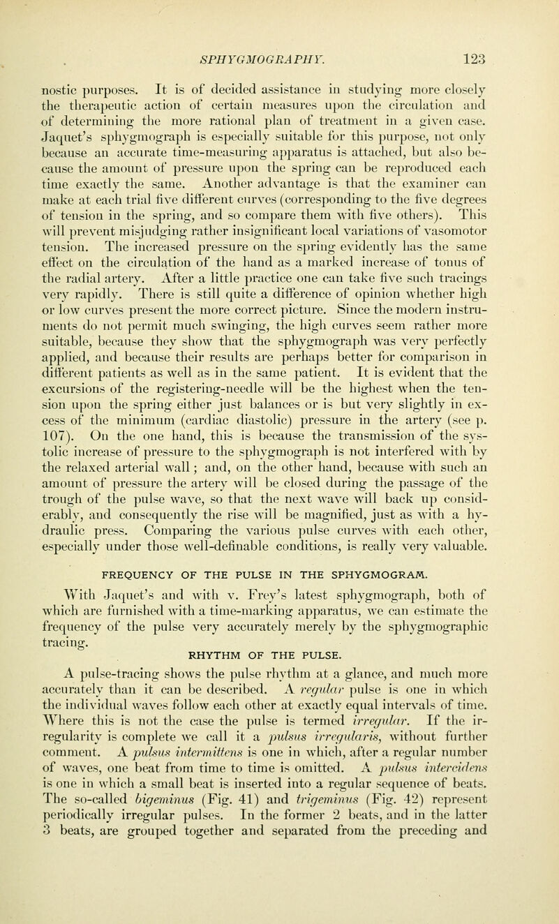 nostic purposes. It is of decided assistance in studying more closely the therapeutic action of certain measures upon the circulation and of determining the more rational plan of treatment in a given case. Jaquet's sphygmograph is especially suitable for this purpose, not only because an accurate time-measuring apparatus is attached, but also be- cause the amount of pressure upon the spring can be reproduced each time exactly the same. Another advantage is that the examiner can make at each trial five different curves (corresponding to the five degrees of tension in the spring, and so compare them with five others). This will prevent misjudging rather insignificant local variations of vasomotor tension. The increased pressure on the spring evidently has the same effect on the circulation of the hand as a marked increase of tonus of the radial artery. After a little practice one can take five such tracings very rapidly. There is still quite a diiference of opinion whether high or low curves present the more correct picture. Since the modern instru- ments do not permit much swinging, the high curves seem rather more suitable, because they show that the sphygmograph was very perfectly applied, and because their results are perhaps better for comparison in dilferent patients as well as in the same patient. It is evident that the excursions of the registering-needle will be the highest when the ten- sion upon the spring either just balances or is but very slightly in ex- cess of the minimum (cardiac diastolic) pressure in the artery (see p. 107). On the one hand, this is because the transmission of the sys- tolic increase of pressure to the sphygmograph is not interfered with by the relaxed arterial wall; and, on the other hand, because with such an amount of pressure the artery will be closed during the passage of the trough of the pulse wave, so that the next wave will back up consid- erably, and consequently the rise will be magnified, just as with a hy- draulic press. Comparing the various pulse curves with each other, especially under those well-definable conditions, is really very valuable. FREQUENCY OF THE PULSE IN THE SPHYGMOGRAM. With Jaquet's and with v. Frey's latest sphygmograph, both of which are furnished with a time-marking apparatus, we can estimate the frequency of the pulse very accurately merely by the sphygmographic tracing. RHYTHM OF THE PULSE. A pulse-tracing shows the pulse rhythm at a glance, and much more accurately than it can be described. A regular pulse is one in which the individual waves follow each other at exactly equal intervals of time. Where this is not the case the pulse is termed irregular. If the ir- regularity is complete we call it a pulsus irregularis, without further comment. A pulsus intermittens is one in which, after a regular number of waves, one beat from time to time is omitted. A pukus intereidens is one in which a small beat is inserted into a regular sequence of beats. The so-called bigeminus (Fig. 41) and trigeminus (Fig. 42) represent periodically irregular pulses. In the former 2 beats, and in the latter 3 beats, are grouped together and separated from the preceding and