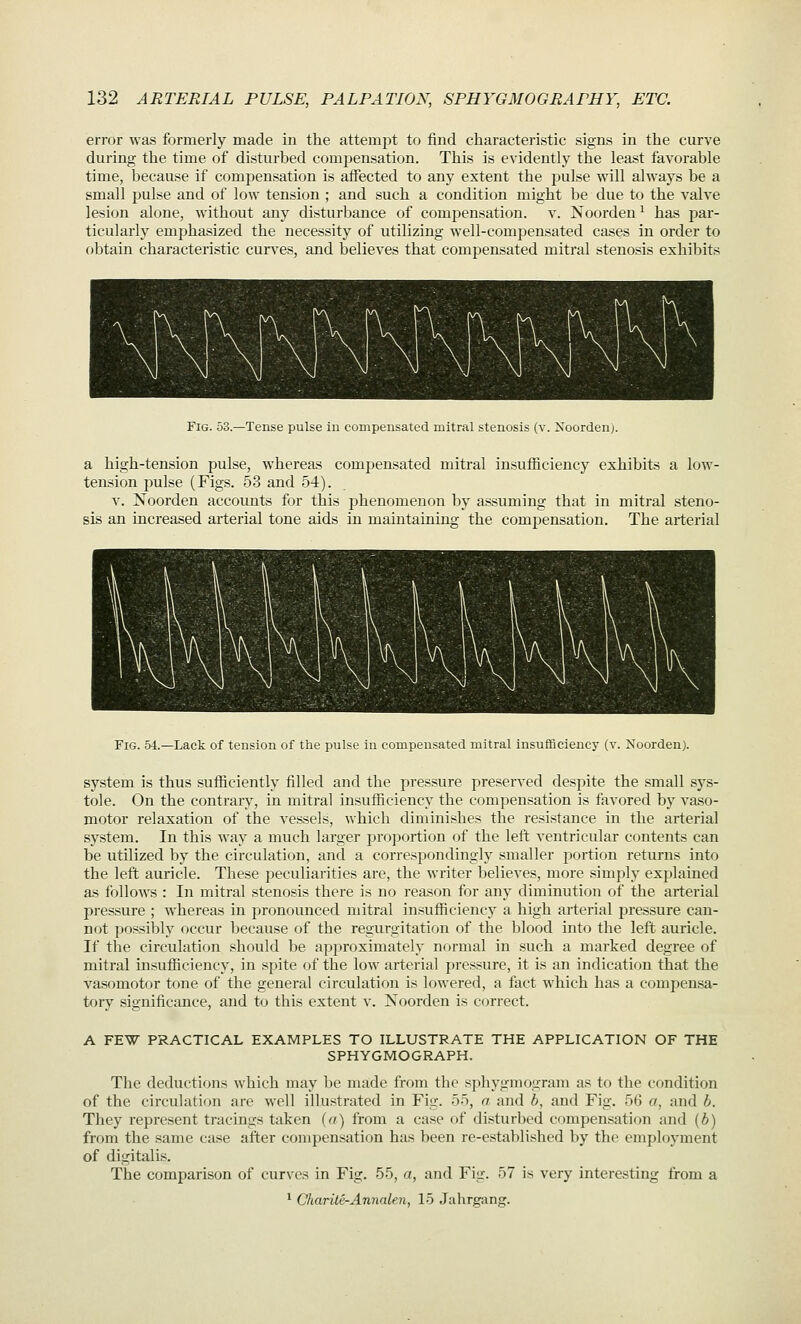 error was formerly made in the attempt to find characteristic signs in the curve during the time of disturbed compensation. This is evidently the least favorable time, because if comjjensation is affected to any extent the pulse will always be a small pulse and of low tension ; and such a condition might be due to the valve lesion alone, without any disturbance of compensation, v. Noorden^ has par- ticularly emphasized the necessity of utilizing well-compensated cases in order to obtain characteristic curves, and believes that compensated mitral stenosis exhibits Fig. 53.—Tense pulse in compensated mitral stenosis (v. Noorden). a high-tension pulse, whereas compensated mitral insufficiency exhibits a low- tension pulse (Figs. 53 and 54). V. Noorden accounts for this phenomenon by assuming that in mitral steno- sis an increased arterial tone aids in maintaining the compensation. The arterial Fig. 54.—Lack of tension of the pulse in compensated mitral insuificiency (v. Noorden). system is thus sufficiently filled and the pressure preserved despite the small sys- tole. On the contrary, in mitral insufficiency the compensation is favored by vaso- motor relaxation of the vessels, which diminishes the resistance in the arterial system. In this way a much larger proportion of the left ventricular contents can be utilized by the circulation, and a correspondingly smaller portion returns into the left auricle. These peculiarities are, the writer believes, more simply explained as follows : In mitral stenosis there is no reason for any diminution of the arterial pressure ; whereas in pronounced mitral insufficiency a high arterial pressure can- not i^ossibly occur because of the regurgitation of the blood into the left auricle. If the circulation should be appi'oximately normal in such a marked degree of mitral insufficiency, in spite of the low arterial pressure, it is an indication that the vasomotor tone of the general circulation is lowered, a fact which has a compensa- tory significance, and to this extent v. Noorden is correct. A FEW PRACTICAL EXAMPLES TO ILLUSTRATE THE APPLICATION OF THE SPHYGMOGRAPH. The deductions which may be made from the sphygmogram as to the condition of the circulation are well illustrated in Fig. 55, a and b, and Fig. 56 a, and b. They represent tracings taken (a) from a case of distur]:)ed compen.sation and {b) from the same case after compensation has been re-established by the employment of digitalis. The comparison of curves in Fig. 55, a, and Fig. 57 is very interesting from a ^ C'harite-Annalen, 15 Jahrgang.