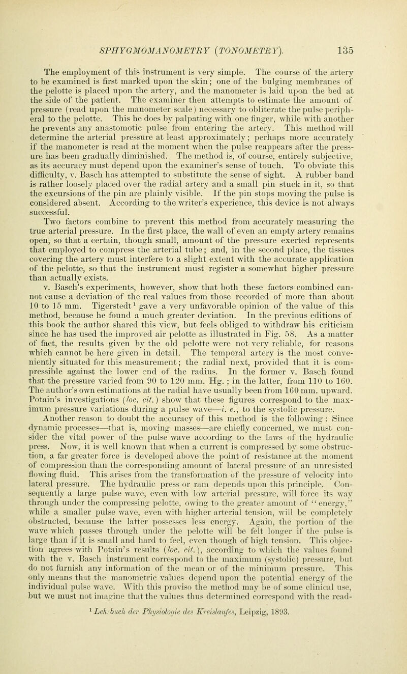 The employment of this instrument is very simple. The course of the artery to be examined is first marked upon the skin; one of the bulging membranes of the jDelotte is placed upon the artery, and the manometer is laid upon the bed at the side of the patient. The examiner then attempts to estimate the amount of pressure (read upon the manometer scale) necessary to obliterate the pulse periph- eral to the pelotte. This he does by palpating with one finger, while with another he prevents any anastomotic pulse from entering the artery. This method will determine the arterial pressure at least approximately; perhaps more accurately if the manometer is read at the moment when the jjulse reappears after the press- ure has been gradually diminished. The method is, of course, entirely subjective, as its accuracy must depend upon the examiner's sense of touch. To obviate this difficulty, V. Basch has attemj^ted to substitute the sense of sight. A rubber band is rather loosely 2:)laced over the radial artery and a small pin stuck in it, so that the excursions of the pin are plainly visible. If the pin stops moving the pulse is considered absent. According to the writer's experience, this device is not always successful. Two factors combine to prevent this method from accurately measuring the true arterial pressure. In the first place, the wall of even an empty artery remains open, so that a certain, though small, amount of the pressure exerted represents that employed to com23ress the arterial tube; and, in the second place, the tissues covering the artery must interfere to a slight extent with the accurate application of the pelotte, so that the instrument must register a somewhat higher pressure than actually exists. V. Basch's experiments, however, show that both these factors' combined can- not cause a deviation of the real values from those recorded of more than about 10 to 15 mm. Tigerstedt^ gave a very unfavorable opinion of the value of this method, because he found a much greater deviation. In the j^revious editions of this book the author shared this view, but feels obliged to withdraw his criticism since he has used the improved air pelotte as illustrated in Fig. 58. As a matter of fact, the results given by the old pelotte wei-e not very reliable, for reasons which cannot be here given in detail. The temporal artery is the most conve- niently situated for this measurement; the radial next, provided that it is com- pressible against the lower end of the radius. In the former v. Basch found that the pressure varied from 90 to 120 mm. Hg. ; in the latter, from 110 to 160. The author's own estimations at the radial have usually been from 160 mm. ujsward. Potain's investigations {loc. cit.) show that these figures correspond to the max- imum pressure variations during a pulse wave—i. e., to the systolic pressure. Another reason to doubt the accuracy of this method is the following : Since dynamic processes—that is, moving masses—are chiefly concerned, we must con- sider the vital power of the pulse wave according to the laws of the hydraulic press. Now, it is well known that when a current is compressed by some obstruc- tion, a far greater force is developed above the point of resistance at the moment of compression than the corresponding amount of lateral pressure of an unresisted flowing fluid. This arises from the transformation of the pressure of velocity into lateral pressure. The hydraulic press or ram depends upon this ])rinciple. Con- sequently a large j^ulse wave, even with low arterial pressure, will force its way through under the compressing pelotte, owing to the greater amount of  energy, while a smaller pulse wave, even with higher arterial tension, will be completely obstructed, because the latter possesses less energy. Again, the portion of the wave which passes through under the pelotte will be felt longer if the pulse is large than if it is small and hard to feel, even though of high tension. This objec- tion agrees with Potain's results {loc. cit.), according to which the values found with the V. Basch instrument correspond to the maximum (systolic) pressure, l)nt do not furnish any information of the mean or of the minimum pressure. This only means that the manometric values depend upon the potential energy of the individual jiulse wave. With this proviso the method may be of some clinical use, but we must not imagine thattlie values tluis determined correspond with the read- ^ Lehibach der Pliysiohijie des Kreialaufef, Leipzig, 1893.