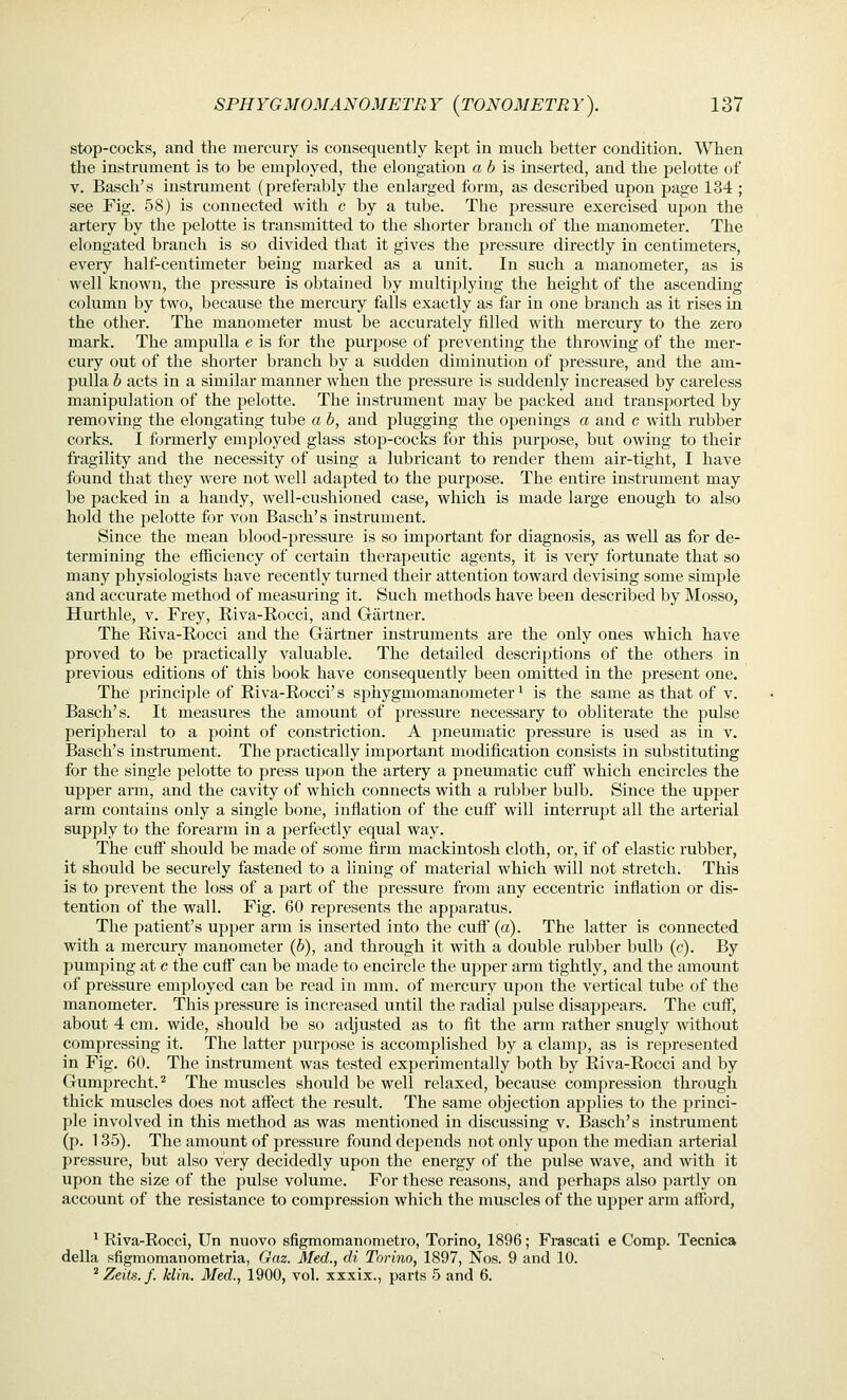 stop-cocks, and the mercury is consequently kept in much better condition. When the instrument is to be employed, the elongation a 6 is inserted, and the pelotte of V. Basch's instrument (preferably the enlarged form, as described upon page 134 ; see Fig. 58) is connected with c by a tube. The pressure exercised upon the artery by the pelotte is transmitted to the shorter branch of the manometer. The elongated branch is so divided that it gives the pressure directly in centimeters, every half-centimeter being marked as a unit. In such a manometer, as is well known, the pressure is obtained by multiplying the height of the ascending column by two, because the mercury falls exactly as far in one branch as it rises in the other. The manometer must be accurately filled with mercury to the zero mark. The ampulla e is for the purjjose of preventing the throwing of the mer- cury out of the shorter branch by a sudden diminution of pressure, and the am- pulla b acts in a similar manner when the pressure is suddenly increased by careless manipulation of the pelotte. The instrument may be packed and transported by removing the elongating tube a b, and plugging the openings a and c with rubber corks. I formerly employed glass stop-cocks for this purpose, but owing to their fragility and the necessity of using a lubricant to render them air-tight, I have found that they were not well adapted to the purpose. The entire instrument may be packed in a handy, well-cushioned case, which is made large enough to also hold the pelotte for von Basch's instrument. Since the mean blood-pressure is so important for diagnosis, a.s well as for de- termining the efiiciency of certain therapeutic agents, it is very fortunate that so many physiologists have recently turned their attention toward devising some simple and accurate method of measuring it. Such methods have been described by Mosso, Hurthle, v. Frey, Eiva-Rocci, and Gartner. The Riva-Rocci and the Gartner instruments are the only ones which have proved to be practically valuable. The detailed descriptions of the others in previous editions of this book have consequently been omitted in the present one. The principle of Eiva-Rocci's sphygmomanometer ^ is the same as that of v. Basch's. It measures the amount of pressure necessary to obliterate the pulse peripheral to a point of constriction. A pneumatic pressure is used as in v. Basch's instrument. The practically important modification consists in substituting for the single pelotte to press upon the artery a pneumatic cuff which encircles the upper arm, and the cavity of which connects with a rubber bulb. Since the upper arm contains only a single bone, inflation of the cuff will interrupt all the arterial supply to the forearm in a perfectly equal way. The cufl^ should be made of some firm mackintosh cloth, or, if of elastic rubber, it should be securely fastened to a lining of material which will not stretch. This is to prevent the loss of a part of the pressure from any eccentric inflation or dis- tention of the wall. Fig. 60 represents the apparatus. The i^atient's upper arm is inserted into the cuff (a). The latter is connected with a mercury manometer {b), and through it with a double rubber bulb (c). By pumping at c the cuff can be made to encircle the upper arm tightly, and the amount of pressure employed can be read in mm. of mercury upon the vertical tube of the manometer. This pressure is increased until the radial pulse disappears. The cuff, about 4 cm. wide, should be so adjusted as to fit the arm rather snugly without compressing it. The latter purpose is accomplished by a clamp, as is rej^resented in Fig. 60. The instrument was tested experimentally both by Riva-Rocci and by Gumprecht.^ The muscles should be well relaxed, because compression through thick muscles does not affect the result. The same objection applies to the ])rinci- ple involved in this method as was mentioned in discussing v. Basch's instrument (p. 135). The amount of pressure found depends not only upon the median arterial pressure, but also very decidedly upon the energy of the pulse wave, and with it upon the size of the pulse volume. For these reasons, and perhaps also partly on account of the resistance to compression which the muscles of the upper arm afford, ^ Riva-Rocci, Un nuovo sfigmomanonietro, Torino, 1896; Frascati e Comp. Tecnica della sfigmomanometria, Gnz. Med., di Torino, 1897, Nos. 9 and 10. ^ Zeits.f. klin. Med., 1900, vol. xxxix., parts 5 and 6.