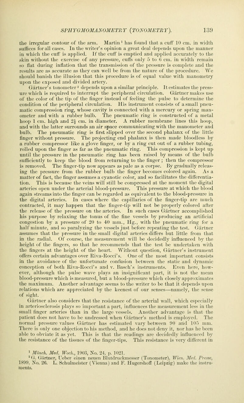 the irregular contour of the arm. Martin' has found that a cuff 10 cm. in width suffices for all cases. In the writer's opinion a great deal depends upon the manner in which the cuff is applied. If the cuff is emptied and applied accurately to the skin without the exercise of any pressure, cuflFs only 5 to 6 cm. in width remain so flat during inflation that the transmission of the pressure is complete and the results are as accurate as they can well be from the nature of the procedure. We should banish the illusion that this procedure is of equal value with manometry upon the exposed and divided artery. Gartner's tonometer ^ depends upon a similar principle. It estimates the press- ure which is required to interrupt the peripheral circulation. Gartner makes use of the color of the ti^) of the finger instead of feeling the j)ulse to determine the condition of the peripheral circulation. His instrument consists of a small pneu- matic compression ring, whose cavity is connected with a mercury or spring man- ometer and with a rubber bulb. The pneumatic ring is constructed of a metal hoop 1 cm. high and 2J cm. in diameter. A rubber membrane lines this hoop, and with the latter surrounds an air space communicating with the manometer and bulb. The pneumatic ring is first slipped over the second phalanx of the little finger without pressure. The projecting end phalanx is then made bloodless by a rubber compressor like a glove finger, or by a ring cut out of a rubber tubing, rolled upon the finger as far as the pneumatic ring. This compression is kept up UJitil the pressure in the pneumatic ring has been raised by means of the bulb sufficiently to keep the blood from returning to the finger ; then the compressor is removed. The finger-tip now appears as pale as a corpse. By gradually releas- ing the pressure from the rubber bulb the finger becomes colored again. As a matter of fact, the finger assumes a cyanotic color, and so facilitates the differentia- tion. This is because the veins will still be compressed at the moment the digital arteries open under the arterial blood-jsressure. This pressure at which the blood again streams into the finger can be regarded as equivalent to the blood-pressure in the digital arteries. In cases where the capillaries of the finger-tip are much contracted, it may happen that the finger-tip will not be properly colored after the release of the pressure on the arteries. In such cases Gartner accomplished his purpose by relaxing the tonus of the fine vessels by producing an artificial congestion by a pressure of 20 to 40 mm., Hg., with the pneumatic ring for a half minute, and so paralyzing the vessels just before repeating the test. Gartner assumes that the pressure in the small digital arteries difiers but little from that in the radial. Of course, the measurement will be decidedly influenced by the height of the fingers, so that he recommends that the test be undertaken with the fingers at the height of the heart. Without question, Gartner's instrument offers certain advantages over Riva-Rocci' s. One of the most important consists in the avoidance of the unfortunate confusion between the static and dynamic conception of both Riva-Rocci's and v. Basch's instruments. Even here, how- ever, although the pulse wave plays an insignificant part, it is not the mean blood-pressure which is measured, but a blood-pressure which closely approximates the maximum. Another advantage seems to the writer to be that it depends ujjon relations which are appreciated by the keenest of our senses—namely, the sense of sight. Gartner also considers that the resistance of the arterial wall, which especially in arteriosclerosis plays so important a part, influences the measurement less in the small finger arteries than in the large vessels. Another advantage is that the patient does not have to be undressed when Gartner's method is employed. The normal pressure values Gartner has estimated vary between 90 arid 105 mm. There is only one objection to his method, and he does not deny it, nor has he been able to obviate it as yet. This is that the readings are decidedly influenced by the resistance of the tissues of the finger-tips. This resistance is very different in 1 Munch. Med. WocL, 1903, No. 24, p. 1021. ^G. Gilrtner, Ueber einen neuen Blutdruckmesser (Tonometer), Wien. Med. Presse, 1899, jSTo. 26. L. Schulmeister (Vienna) and F. Hugershofif (Leipzig) make the instru- ments.