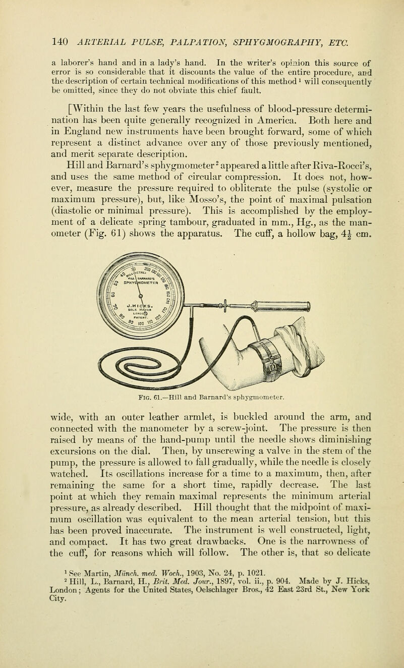 a laborer's hand and in a lady's hand. In the writer's opimon this source of error is so considerable that it discounts the value of the entire procedure, and the description of certain technical modifications of this method ^ will consequently be omitted, since they do not obviate this chief fault. [Within the last few years the usefulness of blood-pressure determi- nation has been quite generally recognized in America. Both here and in England new instruments have been brought forward, some of which represent a distinct advance over any of those previously mentioned, and merit separate description. Hill and Barnard's sphygmometer^ appeared a little after Eiva-Rocci's, and uses the same method of circular compression. It does not, how- ever, measure the pressure required to obliterate the pulse (systolic or maximum pressure), but, like Mosso's, the point of maximal pulsation (diastolic or minimal pressure). This is accomplished by the employ- ment of a delicate spring tambour, graduated in mm., Hg., as the man- ometer (Fig. 61) shows the apparatus. The cuff, a hollow bag, 4|^ cm. Fig. 61.—Hill and Barnard's sphygmometer. wide, with an outer leather armlet, is buckled around the arm, and connected with the manometer by a screw-joint. The pressure is then raised by means of the hand-pump until the needle shows diminishing excursions on the dial. Then, by unscrewing a valve in the stem of the pump, the pressure is allowed to fall gradually, while the needle is closely watched. Its oscillations increase for a time to a maximum, then, after remaining the same for a short time, rapidly decrease. The last point at which they remain maximal represents the minimum arterial pressure, as already described. Hill thought that the midpoint of maxi- mum oscillation was equivalent to the mean arterial tension, but this has been proved inaccurate. The instrument is well constructed, light, and compact. It has two great drawbacks. One is the narrowness of the cuff, for reasons which will follow. The other is, that so delicate 1 See Martin, Milnch. med. Wock, 1903, No. 24, p. 1021. 2 Hill, L., Barnard, H., Rrit. Med. Jour., 1897, vol. ii., p. 904. Made by J. Hicks, London; Agents for the United States, Oelschlager Bros., 42 East 23rd St., New York City.