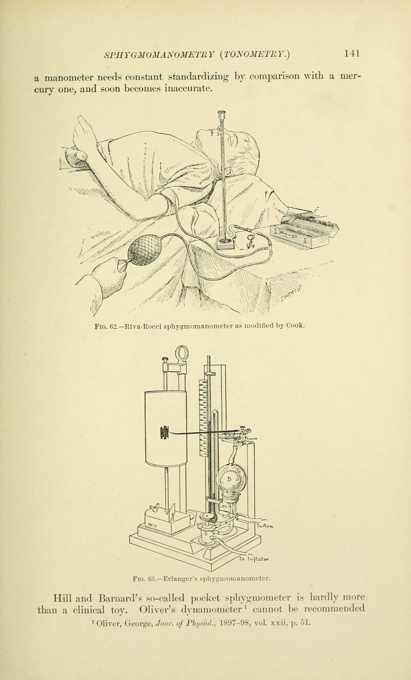 a manometer needs constant standardizing by comparison with a mer- cury one, and soon becomes inaccurate. Fig. 62.—Riva-Rocci sphygmomanometer as modified by Cook. To ln}litor Fig. 63.—Erlanger's sphyguiomaiiometer. Hill and Barnard's so-called ixx'ket sphygmometer is hardly more than a clinical toy. Oliver's dynamometer^ cannot be recommended 1 Oliver, George, Jour, of PhynioL, 1897-98, vol. xxii, p. 51.