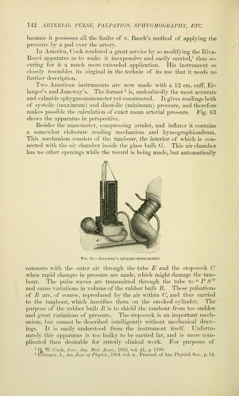 because it possesses all the faults of v. Basch's method of applying the pressure by a pad over the artery. In America, Cook rendered a great service by so modifying the Riva- Rocci apparatus as to make it inexpensive and easily carried/ thus se- curing for it a much more extended apj^lication. His instrument so closely resembles its oirginal in the technic of its use that it needs no further description. Two American instruments are now made with a 12 cm. cuff, Er- langer's and Janeway's. The former ^ is, undoubtedly the most accurate and valuable sphygmomanometer yet constructed. It gives readings both of systolic (maximum) and diastolic (minimum) pressure, and therefore makes possible the calculation of exact mean arterial pressure. Fig. 63 shows the apparatus in perspective. Besides the manometer, compressing armlet, and inflator it contains a somewhat elaborate reading mechanism and iNy^mographiondrum. This mechanism consists of the tambour, the interior of which is con- nected with the air chamber inside the glass bulb G. This air chamber has no other openings while the record is being made, but automatically Fig. fi4.—Janeway's sphygmnmanometer. connects with the outer air throiigh the tube E and the stop-cock C when rapid changes in pressure are made, ^vhich might damage the tam- bour. The ptilse waves are transmitted through the tube to PS and cause variations in volume of the rubber bulb B. These pulsations of B are, of course, reproduced by the air within C, and thus carried to the tambour, which inscribes them on the smoked cylinder. The purpose of the rubber bulb B is to shield the tambour from too sudden and great variations of pressure. The stop-cock is an important mech- anism, but cannot be described intelligently without mechanical draw- ings. It is easily understood from the instrument itself. Unfortu- nately this apparatus is too bulky to be carried far, and is more com- plicated than desirable for strictly clinical Mork. For purposes of Cook, Jour. Am. Med. Assoc, 1903, vol. xL, p. 1199. crer. J., Am. Jour, oj Physiol., 1904, vol. x.. Proceed, of Am. Physiol. Soc, p. 14. 2 K-lan