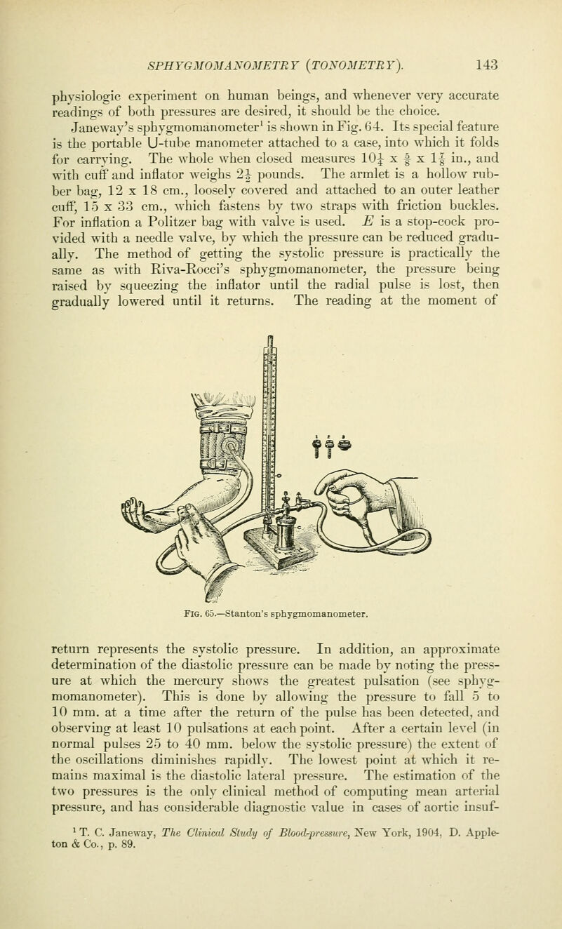 physiologic experiment on human beings, and whenever very accurate readings of both pressures are desired, it should be the choice. Janeway's sphygmomanometer' is shown in Fig. 64. Its special feature is the portable U-tube manometer attached to a case, into which it folds for carrying. The whole when closed measures lOJ x f x If in., and with cuff and inflator weighs 2 J pounds. The armlet is a hollow rub- ber bag, 12x18 cm., loosely covered and attached to an outer leather cuff, 15 X 33 cm., which fastens by two straps with friction buckles. For inflation a Politzer bag with valve is used. £ is a stop-cock pro- vided with a needle valve, by which the pressure can be reduced gradu- ally. The method of getting the systolic pressure is practically the same as with Riva-E,occi's sphygmomanometer, the pressure being raised by squeezing the inflator until the radial pulse is lost, then gradually lowered until it returns. The reading at the moment of Fig. 65.—Stanton's sphygmomanometer. return represents the systolic pressure. In addition, an approximate determination of the diastolic pressure can be made by noting the press- ure at which the mercury shows the greatest pulsation (see sphyg- momanometer). This is done by allowing the pressure to fall 5 to 10 mm. at a time after the return of the pulse has been detected, and observing at least 10 pulsations at each point. After a certain level (in normal pulses 25 to 40 mm. below the systolic pressure) the extent of the oscillations diminishes rapidly. The lowest point at which it re- mains maximal is the diastolic lateral pres.sure. The estimation of the two pressures is the only clinical method of computing mean arterial pressure, and has considerable diagnostic value in cases of aortic insuf- ^ T. C. Janeway, The Clinical Study of Blood-pressure, New York, 1904, D. Apple- ton & Co., p. 89.