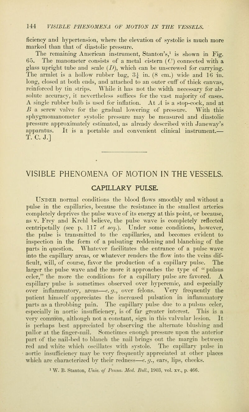 ficiency and hypertension, where the elevation of systolic is much more marked than that of diastolic pressure. The remaining American instrument, Stanton's,^ is shown in Fig. 65. The manometer consists of a metal cistern (C) connected with a glass upright tube and scale (D), which can be unscrewed for carrying. The armlet is a hollow rubber bag, 3^ in. (8 cm.) wide and 16 in. long, closed at both ends, and attached to an outer cuflp of thick canvas, reinforced by tin strips. While it has not the width necessary for ab- solute accuracy, it nevertheless suffices for the vast majority of cases. A single rubber bulb is used for inflation. At A is a stop-cock, and at B a screw valve for the gradual lowering of pressure. With this sphygmomanometer systolic pressure may be measured and diastolic pressure approximately estimated, as already described with Janeway's apparatus. It is a portable and convenient clinical instrument.— T. C. J.] VISIBLE PHENOMENA OF MOTION IN THE VESSELS. CAPILLARY PULSE, UxDEE normal conditions the blood flows smoothly and without a pulse in the capillaries, because the resistance in the smallest arteries completely deprives the pulse wave of its energy at this point, or because, as V. Frey and Krehl believe, the pulse wave is completely reflected centripetally (see p. 117 et seq.). Under some conditions, however, the pulse is transmitted to the capillaries, and becomes evident to inspection in the form of a pulsating reddening and blanching of the parts in question. Whatever facilitates the entrance of a pulse wave into the capillary areas, or whatever renders the flow into the veins dif- ficult, will, of course, favor the production of a capillary pulse. The larger the pulse wave and the more it approaches the type of  pulsus celer, the more the conditions for a capillary pulse are favored. A capillary pulse is sometimes observed over hyperemic, and especially over inflammatory, areas—e. g., over felons. Very frequently the patient himself appreciates the increased pulsation in inflammatory parts as a throbbing pain. The capillary pulse due to a pulsus celer, especially in aortic insufficiency, is of far greater interest. This is a very common, although not a constant, sign in this valvular lesion. It is perhaps best appreciated by observing the alternate blusliing and pallor at the finger-nail. Sometimes enough pressure upon the anterior part of the nail-bed to blanch the nail brings out the margin between red and white which oscillates with systole. The capillary pulse in aortic insufficiency may be very frequently appreciated at other places which are characterized by their redness—e. g., ears, lips, cheeks. 1 W. B. Stanton, Univ. of Penna. Med. Bull., 1903, vol. xv., p. 466.