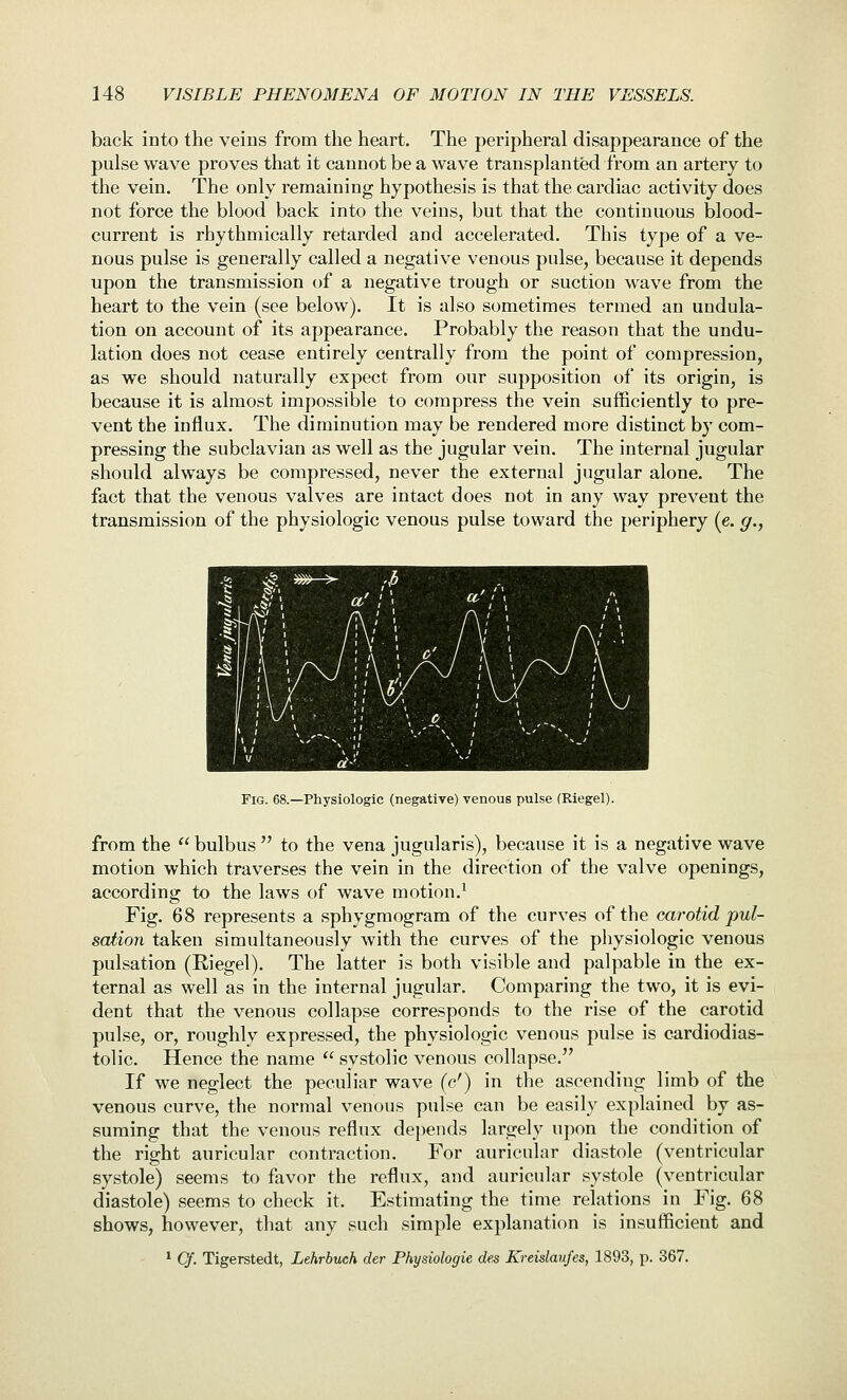 back into the veins from the heart. The peripheral disappearance of the pulse wave proves that it cannot be a wave transplanted from an artery to the vein. The only remaining hypothesis is that the cardiac activity does not force the blood back into the veins, but that the continuous blood- current is rhythmically retarded and accelerated. This type of a ve- nous pulse is generally called a negative venous pulse, because it depends upon the transmission of a negative trough or suction wave from the heart to the vein (see below). It is also sometimes termed an undula- tion on account of its appearance. Probably the reason that the undu- lation does not cease entirely centrally from the point of compression, as we should naturally expect from our supposition of its origin, is because it is almost impossible to compress the vein sufficiently to pre- vent the influx. The diminution may be rendered more distinct by com- pressing the subclavian as well as the jugular vein. The internal jugular should always be compressed, never the external jugular alone. The fact that the venous valves are intact does not in any way prevent the transmission of the physiologic venous pulse toward the periphery (e. g., Fig. 68.—Physiologic (negative) venous pulse (Riegel). from the  bulbus  to the vena jugularis), because it is a negative wave motion which traverses the vein in the direction of the valve openings, according to the laws of wave motion.^ Fig. 68 represents a sphygmogram of the curves of the carotid pul- sation taken simultaneously with the curves of the physiologic venous pulsation (Riegel). The latter is both visible and palpable in the ex- ternal as well as in the internal jugular. Comparing the two, it is evi- dent that the venous collapse corresponds to the rise of the carotid pulse, or, roughly expressed, the physiologic venous pulse is cardiodias- tolic. Hence the name  systolic venous collapse. If we neglect the peculiar wave (c') in the ascending limb of the venous curve, the normal venous pulse can be easily explained by as- suming that the venous reflux depends largely upon the condition of the right auricular contraction. For auricular diastole (ventricular systole) seems to favor the reflux, and auricular systole (ventricular diastole) seems to check it. Estimating the time relations in Fig. 68 shows, however, that any such simple explanation is insufficient and ^ Of. Tigerstedt, Lehrbuch der Physiologic des Kreislaufes, 1893, p. 367.