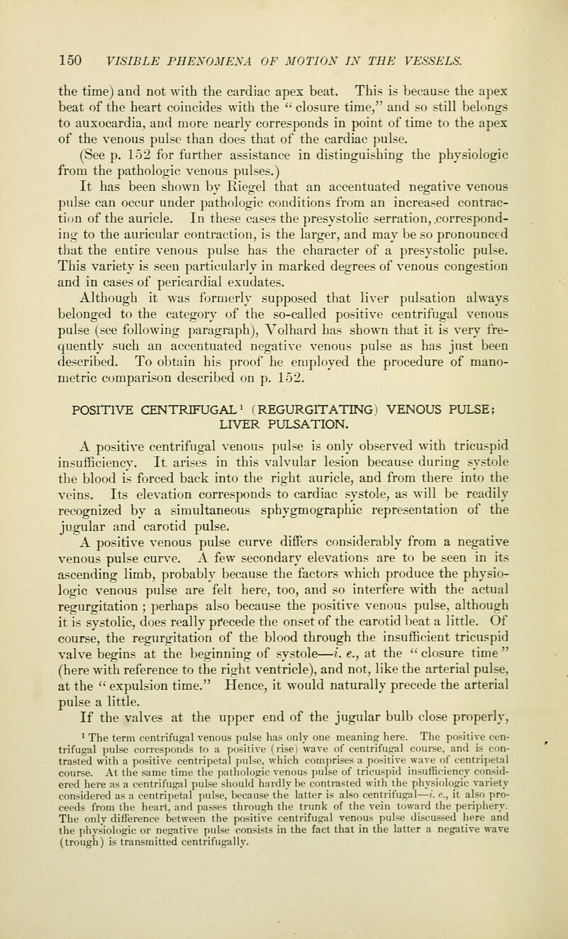 the time) and not with the cardiac apex beat. This is because the apex beat of the heart coincides with the  closure time, and so still belongs to auxocardia, and more nearly corresponds in point of time to the apex of the venous pulse than does that of the cardiac pulse. (See p. 152 for further assistance in distinguishing the physiologic from the pathologic venous pulses.) It has been shown by Riegel that an accentuated negative venous pulse can occur under pathologic conditions from an increased contrac- tion of the auricle. In these cases the presystohc serration, .correspond- ing to the auricular contraction, is the larger, and may be so pronounced that the entire venous pulse has the character of a presystolic pulse. This variety is seen particularly in marked degrees of venous congestion and in cases of pericardial exudates. Although it was formerly supposed that liver pulsation always belonged to the category of the so-called positive centrifugal venous pulse (see following paragraph), Volhard has shown that it is very fre- quently such an accentuated negative venous pulse as has just been described. To obtain his proof he employed the procedure of mano- metric comparison described on p. 152. POSITIVE CENTRIFUGAL 1 (REGURGITATING) VENOUS PULSE; LIVER PULSATION. A positive centrifugal venous pulse is only observed with tricuspid insufficiency. It arises in this valvular lesion because during systole the blood is forced back into the right auricle, and from there into the veins. Its elevation corresponds to cardiac systole, as will be readily recognized by a simultaneous sphygmographic representation of the jugular and carotid pulse. A positive venous pulse curve differs considerably from a negative venous pulse curve. A few secondary elevations are to be seen in its ascending limb, probably because the factors which produce the physio- logic venous pulse are felt here, too, and so interfere with the actual regurgitation ; perhaps also because the positive venous pulse, although it is systolic, does really pi'ecede the onset of the carotid beat a little. Of course, the regurgitation of the blood through the insufficient tricuspid valve begins at the beginning of systole—i. e., at the  closure time  (here with reference to the right ventricle), and not, like the arterial pulse, at the  expulsion time. Hence, it would naturally precede the arterial pulse a little. If the valves at the upper end of the jugular bulb close properly, 1 The term centrifugal venous pulse has only one meaning here. The positive cen- trifugal pulse corresponds to a positive (lise) wave of centrifugal couree, and is con- trasted with a positive centripetal pulse, which comprises a positive wave of centripetal course. At the same time the pathologic venous pulse of tricuspid insufficiencv consid- ered here as a centrifugal pulse should hardly be contrasted with the physiologic variety considered as a centripetal pulse, because the latter is also centrifugal—/. c, it also pro- ceeds from the heart, and passes through the trunk of the vein toward the periphery. The only difference between the positive centrifugal venous pulse discussed here and the phys'iologic or negative pulse consists in the fact that in the latter a negative wave (trough) is transmitted centrifugaliy.