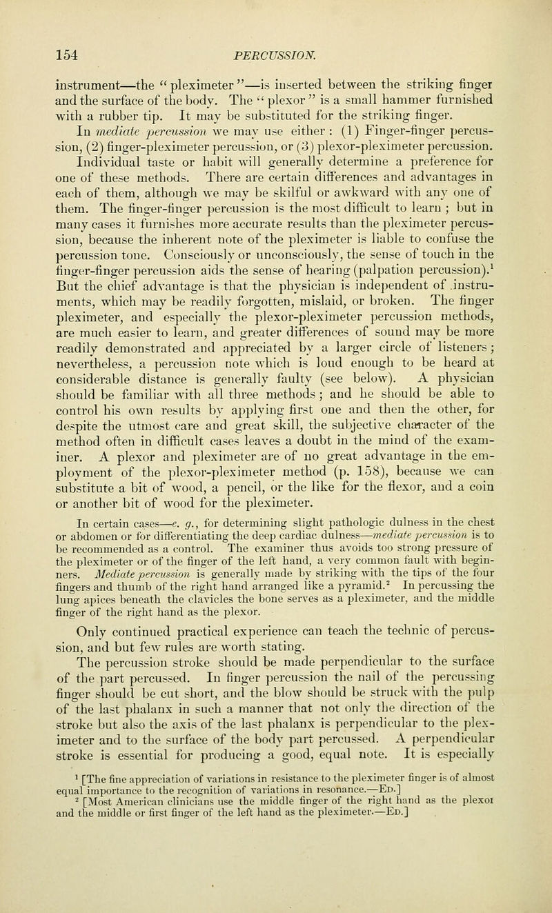 instrument—the  pleximeter —is inserted between the striking finger and the surface of the body. The  plexor  is a small hammer furnished with a rubber tip. It may be substituted for the striking finger. In mediate percussion we may use either : (1) Finger-finger percus- sion, (2) finger-pleximeter percussion, or (3) plexor-pleximeter percussion. Individual taste or habit w^ill generally determine a preference for one of these methods. There are certain differences and advantages in each of them, although we may be skilful or awkward with any one of them. The finger-finger percussion is the most difficult to learn ; but in many cases it furnishes more accurate results than the pleximeter percus- sion, because the inherent note of the pleximeter is liable to confuse the percussion tone. Consciously or unconsciously, the sense of touch in the finger-finger percussion aids the sense of hearing (palpation percussion).^ But the chief advantage is that the physician is independent of instru- ments, which may be readily forgotten, mislaid, or broken. The finger pleximeter, and especially the plexor-pleximeter percussion methods, are much easier to learn, and greater differences of sound may be more readily demonstrated and appreciated by a larger circle of listeners; nevertheless, a percussion note which is loud enough to be heard at considerable distance is generally faulty (see below). A physician should be familiar with all three methods ; and he should be able to control his own results by applying first one and then the other, for despite the utmost care and great skill, the subjective character of the method often in difficult cases leaves a doubt in the mind of the exam- iner. A plexor and pleximeter are of no great advantage in the em- ployment of the plexor-pleximeter method (p. 158), because we can substitute a bit of wood, a pencil, or the like for the flexor, and a coin or another bit of wood for the pleximeter. In certain cases—e. g., for determining slight pathologic dulness in the chest or abdomen or for differentiating the deep cardiac dulness—mediate percussion is to be recommended as a control. The examiner thus avoids too strong pressure of the pleximeter or of the finger of the left hand, a very common fault with begin- ners. Mediate percussion is generally made by striking with the tips of the four fingers and thumb of the right hand arranged like a pyramid.^ In percussing the lung apices beneath the clavicles the bone serves as a pleximeter, and the middle finger of the right hand as the plexor. Only continued practical experience can teach the technic of percus- sion, and but few rules are worth stating. The percussion stroke should be made perpendicular to the surface of the part percussed. In finger percussion the nail of the percussing finger should be cut short, and the blow should be struck with the pulp of the last phalanx in such a manner that not only the direction of the stroke but also the axis of the last phalanx is perpendicular to the plex- imeter and to the surface of the body part percussed. A perpendicular stroke is essential for producing a good, equal note. It is especially ' [The fine appreciation of variations in resistance to the pleximeter finger is of almost equal importance to the recognition of variations in resonance.—Ed.] '^ [Most American clinicians use the middle finger of the right hand as the plexoi and the middle or first finger of the left hand as the pleximeter.—Ed.]
