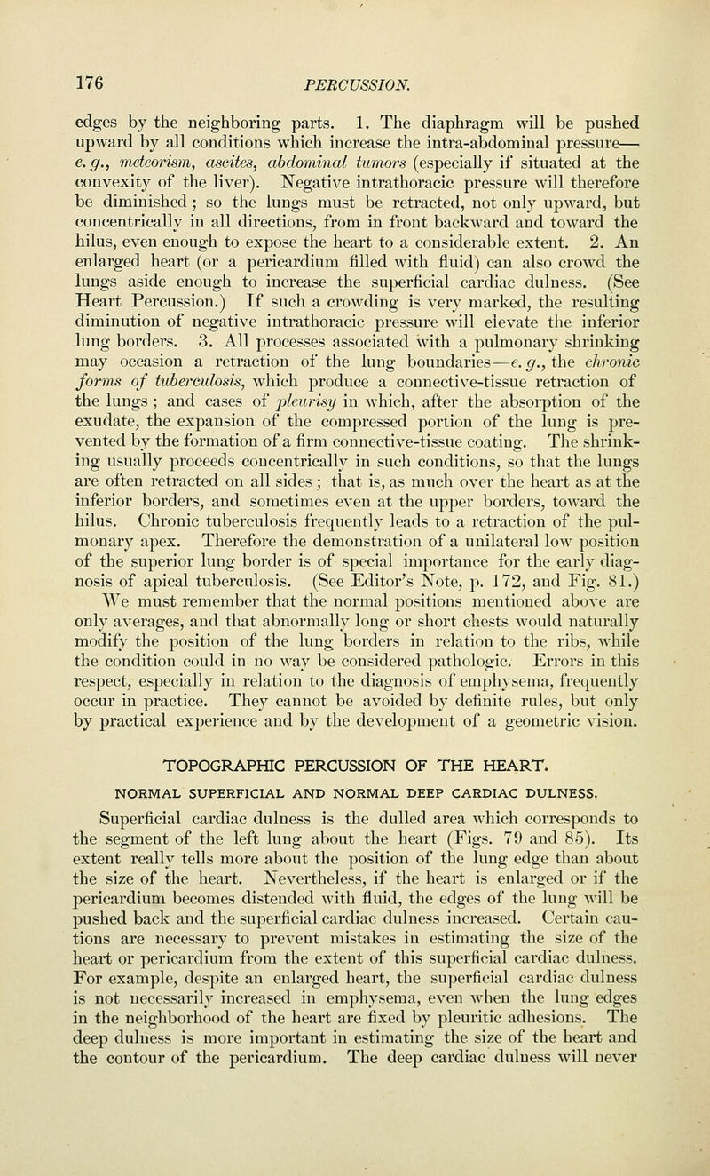 edges by the neigbboring parts. 1. The diaphragm will be pushed upward by all conditions which increase the intra-abdominal pressure— e.g., meteorism, ascites, abdominal tumors (especially if situated at the convexity of the liver). Negative intrathoracic pressure will therefore be diminished ; so the lungs must be retracted, not only upward, but concentrically in all directions, from in front backward and toward the hilus, even enough to expose the heart to a considerable extent. 2. An enlarged heart (or a pericardium filled with fluid) can also crowd the lungs aside enough to increase the superficial cardiac dulness. (See Heart Percussion.) If such a crowding is very marked, the resulting diminution of negative intrathoracic pressure will elevate the inferior lung borders. 3. All processes associated with a pulmonary shrinking may occasion a retraction of the lung boundaries—e. ^., the chronic forms of tuberculosis, which produce a connective-tissue retraction of the lungs ; and cases of pleurisy in which, after the absorption of the exudate, the expansion of the compressed portion of the lung is pre- vented by the formation of a firm connective-tissue coating. The shrink- ing usually proceeds concentrically in such conditions, so that the lungs are often retracted on all sides ; that is, as much over the heart as at the inferior borders, and sometimes even at the upper borders, toward the hilus. Chronic tuberculosis frequently leads to a retraction of the pul- monary apex. Therefore the demonstration of a unilateral low position of the superior lung border is of special importance for the early diag- nosis of apical tuberculosis. (See Editor's Note, p. 172, and Fig. 81.) We must remember that the normal positions mentioned above are only averages, and that abnormally long or short chests would naturally modify the position of the lung borders in relation to the ribs, while the condition could in no way be considered pathologic. Errors in this respect, especially in relation to the diagnosis of emphysema, frequently occur in practice. They cannot be avoided by definite rules, but only by practical experience and by the development of a geometric vision. TOPOGRAPHIC PERCUSSION OF THE HEART. NORMAL SUPERFICIAL AND NORMAL DEEP CARDIAC DULNESS. Superficial cardiac dulness is the dulled area which corresponds to the segment of the left lung about the heart (Figs. 79 and 85). Its extent really tells more about the position of the lung edge than about the size of the heart. Nevertheless, if the heart is enlarged or if the pericardium becomes distended with fluid, the edges of the lung will be pushed back and the superficial cardiac dulness increased. Certain cau- tions are necessary to prevent mistakes in estimating the size of the heart or pericardium from the extent of this superficial cardiac dulness. For example, despite an enlarged heart, the superficial cardiac dulness is not necessarily increased in emphysema, even when the lung edges in the neighborhood of the heart are fixed by pleuritic adhesions. The deep dulness is more important in estimating the size of the heart and the contour of the pericardium. The deep cardiac dulness will never