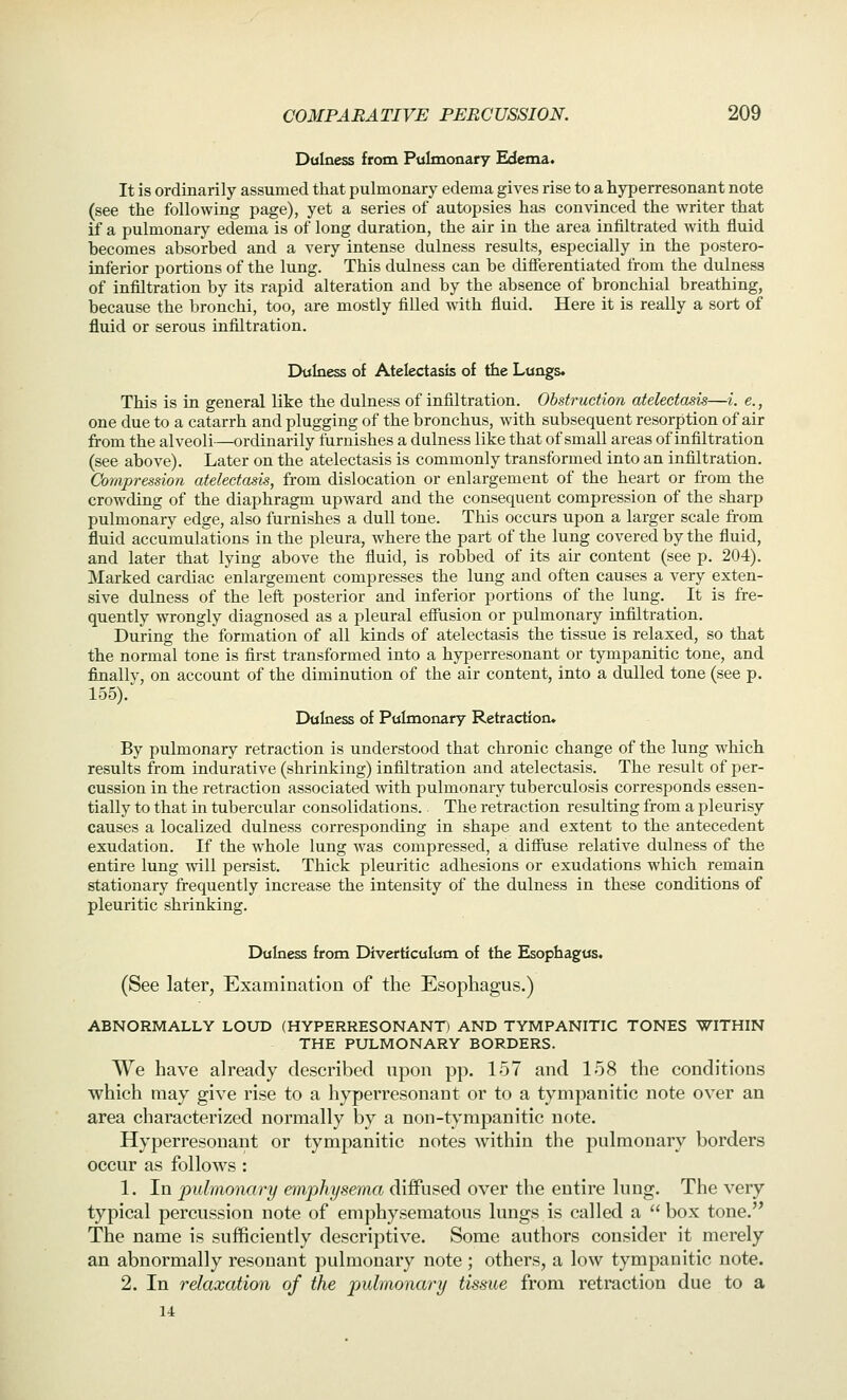 Dulness from Pulmonary Edema. It is ordinarily assumed that pulmonary edema gives rise to a hyperresonant note (see the following page), yet a series of autopsies has convinced the writer that if a pulmonary edema is of long duration, the air in the area infiltrated with fluid becomes absorbed and a very intense dulness results, especially in the postero- inferior portions of the lung. This dulness can be diflferentiated from the dulness of infiltration by its rapid alteration and by the absence of bronchial breathing, because the bronchi, too, are mostly filled with fluid. Here it is really a sort of fluid or serous infiltration. Dulness of Atelectasis of the Lungs. This is in general like the dulness of infiltration. Obstruction atelectasis—i. e., one due to a catarrh and plugging of the bronchus, with subsequent resorption of air from the alveoli—ordinarily tarnishes a dulness like that of small areas of infiltration (see above). Later on the atelectasis is commonly transformed into an infiltration. Compression atelectasis, from dislocation or enlargement of the heart or from the crowding of the diaphragm upward and the consequent compression of the sharp pulmonary edge, also furnishes a dull tone. This occurs upon a larger scale from fluid accumulations in the pleura, where the part of the lung covered by the fluid, and later that lying above the fluid, is robbed of its air content (see p. 204). Marked cardiac enlargement compresses the lung and often causes a very exten- sive dulness of the left posterior and inferior portions of the lung. It is fre- quently wrongly diagnosed as a pleural effusion or pulmonary infiltration. During the formation of all kinds of atelectasis the tissue is relaxed, so that the normal tone is first transformed into a hyperresonant or tympanitic tone, and finallv, on account of the diminution of the air content, into a dulled tone (see p. 155).' Dulness of Pulmonary Retraction. By pulmonary retraction is understood that chronic change of the lung which results from indurative (shrinking) infiltration and atelectasis. The result of per- cussion in the retraction associated with pulmonary tuberculosis corresponds essen- tially to that in tubercular consolidations.. The retraction resulting from a pleurisy causes a localized dulness corresponding in shape and extent to the antecedent exudation. If the whole lung was compressed, a diffuse relative dulness of the entire lung will persist. Thick pleuritic adhesions or exudations which remain stationary frequently increase the intensity of the dulness in these conditions of pleuritic shrinking. Dulness from Diverticulum of the Esophagus. (See later, Examination of the Esophagus.) ABNORMALLY LOUD (HYPERRESONANT) AND TYMPANITIC TONES WITHIN THE PULMONARY BORDERS. We have already described upon pp. 157 and 158 the conditions which may give rise to a hyperresonant or to a tympanitic note over an area characterized normally by a non-tympanitic note. Hyperresonant or tympanitic notes within the pulmonary borders occur as follows: 1. In pulmonary emphysema diffused over the entire lung. The very typical percussion note of emphysematous lungs is called a box tone. The name is sufficiently descriptive. Some authors consider it merely an abnormally resonant pulmonary note; others, a low tympanitic note. 2. In relaxation of the pulmonary tissue from retraction due to a u
