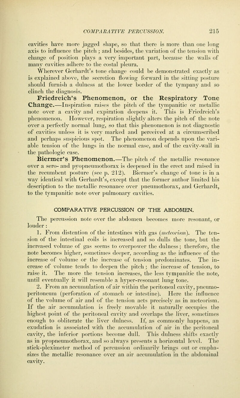 cavities have more jagged shape, so that there is more than one long axis to influence the pitch ; and besides, the variation of the tension with change of position plays a very important part, because the walls of many cavities adhere to the costal pleura. Wherever Gerhardt's tone change could be demonstrated exactly as is explained above, the secretion flowing forward in the sitting posture should furnish a dulness at the lower border of the tympany and so clinch the diagnosis, Friedreich's Phenomenon, or the Respiratory Tone Change.—Inspiration raises the pitch of the tympanitic or metallic note over a cavity and expiration deepens it. This is Friedreich's phenomenon. However, respiration slightly alters the pitch of the note over a perfectly normal lung, so that this phenomenon is not diagnostic of cavities unless it is very marked and perceived at a circumscribed and perhaps suspicious spot. The phenomenon depends upon the vari- able tension of the lungs in the normal case, and of the cavity-wall in the pathologic case. Biermer's Phenomenon.—The pitch of the metallic resonance over a sero- and pyopneumothorax is deepened in the erect and raised in the recumbent posture (see p. 212). Biermer's change of tone is in a way identical with Gerhardt's, except that tlie former author limited his description to the metallic resonance over pneumothorax, and Gerhardt, to the tympanitic note over pulmonary cavities. COMPARATIVE PERCUSSION OF THE ABDOMEN. The percussion note over the abdomen becomes more resonant, or louder : 1. From distention of the intestines with gas {meteorism). The ten- sion of the intestinal coils is increased and so dulls the tone, but the increased volume of gas seems to overpower the dulness; therefore, the note becomes higher, sometimes deeper, according as the influence of the increase of volume or the increase of tension predominates. The in- crease of volume tends to deepen the pitch ; the increase of tension, to raise it. The more the tension increases, the less tympanitic tiie note, until eventually it will resemble a hyper-resonant lung tone. 2. From an accumulation of air within the peritoneal cavity, pneumo- peritoneum (perforation of stomach or intestine). Here the influence of the volume of air and of tlie tension acts precisely as in meteorism. If the air accumulation is freely movable it naturally occupies the highest point of the peritoneal cavity and overlaps the liver, sometimes enough to obliterate the liver dulness. If, as commonly happens, an exudation is associated with the accumulation of air in the peritoneal cavity, the inferior portions become dull. This dulness shifts exactly as in pyopneumothorax, and so always presents a horizontal level. The stick-pleximeter method of percussion ordinarily brings out or empha- sizes the metallic resonance over an air accumulation in the abdominal cavity.