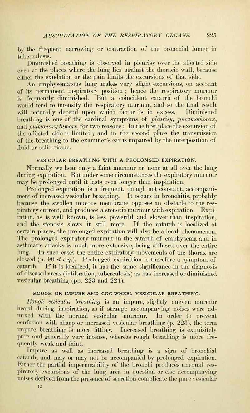 by the frequent narrowing or contraction of the bronchial lumen in tuberculosis. Diminished breathing is observed in pleurisy over the affected side even at the places where the lung lies against the thoracic wall, because either the exudation or the pain limits the excursions of that side. An emphysematous lung makes very slight excursions, on account of its permanent inspiratory position; hence the respiratory murmur is frequently diminished. But a coincident catarrh of the bronchi would tend to intensify the respiratory murmur, and so the final result will naturally depend upon which factor is in excess. Diminished breathing is one of the cardinal symptoms of pkurisy, pneumothorax, and pulmonary tumors, for two reasons : In the first place the excursion of the aifected side is limited; and in the second place the transmission of the breathing to the examiner's ear is impaired by the interposition of fluid or solid tissue. VESICULAR BREATHING WITH A PROLONGED EXPIRATION. Normally we hear only a faint murmur or none at all over the lung during expiration. But under some circumstances the expiratory murmur may be prolonged until it lasts even longer than inspiration. Prolonged expiration is a frequent, though not constant, accompani- ment of increased vesicular breathing. It occurs in bronchitis, probably because the swollen mucous membrane opposes an obstacle to the res- piratory current, and produces a stenotic murmur with expiration. Expi- ration, as is well known, is less powerful and slower than inspiration, and the stenosis slows it still more. If the catarrh is localized at certain places, the prolonged expiration will also be a local phenomenon. The prolonged expiratory murmur in the catarrh of emphysema and in asthmatic attacks is much more extensive, being diifused over the entire lung. In such cases the entire expiratory movements of the thorax are slowed (p. 90 et seq.). Prolonged expiration is therefore a symptom of catarrh. If it is localized, it has the same significance in the diagnosis of diseased areas (infiltration, tuberculosis) as has increased or diminished vesicular breathing (pp. 223 and 224). ROUGH OR IMPURE AND COG WHEEL VESICULAR BREATHING. Rough vesieular breathing is an impure, slightly uneven murmur heard during inspiration, as if strange accompanying noises were ad- mixed with the normal vesicular murmur. In order to prevent confusion with sharp or increased vesicular breathing (p. 223), the term impure breathing is more fitting. Increased breathing is exquisitely pure and generally very intense, whereas rough breathing is more fre- quently weak and faint. Impure as well as increased breathing is a sign of bronchial catarrh, and may or may not be accompanied by })rolonged expiration. Either the partial impermeability of the bronchi produces unequal res- piratory excursions of the lung area in question or else accomj^anying noises derived from the presence of secretion complicate the pure vesicular 15