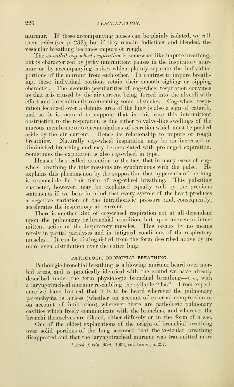 murmur. If these accompanying noises can be plainly isolated, we call them rales (see p. 232), but if they remain indistinct and blended, the vesicular breathing becomes impure or rough. The so-called cog-wheel respiration is somewhat like impure breathing, but is characterized by jerky intermittent pauses in the inspiratory mur- mur or by accompanying noises which plainly separate the individual portions of the murmur from each other. In contrast to impure breath- ing, these individual portions retain their smooth sighing or sipping character. The acoustic peculiarities of cog-wheel respiration convince us that it is caused by the air current being forced into the alveoli with effort and intermittently overcoming some obstacles. Cog-wheel respi- ration localized over a definite area of the lung is also a sign of catarrh, and so it is natural to suppose that in this case this intermittent obstruction to the respiration is due either to valve-like swellings of the mucous membrane or to accumulations of secretion which must be pushed aside by the air current. Hence its relationship to impure or rough breathing. Naturally cog-wheel inspiration may be an increased or diminished breathing and may be associated with prolonged expiration. Sometimes the expiration is also cog-wheel in type. Hensen ^ has called attention to the fact that in many cases of cog- wheel breathing the intermissions are synchronous with the pulse. He explains this phenomenon by the supposition that hyperemia of the lung is responsible for this form of cog-wheel breathing. This pulsating character, however, may be explained equally well by the previous statements if M'e bear in mind that every systole of the heart produces a negative variation of the intrathoracic pressure and, consequently, accelerates the inspiratory air current. There is another kind of cog-wheel respiration not at all dependent upon the pulmonary or bronchial condition, but upon uneven or inter- mittent action of the inspiratory muscles. This occurs by no means rarely in partial paralyses and in fatigued conditions of the respiratory muscles. It can be distinguished from the form described above by its more even distribution over the entire lung. PATHOLOGIC BRONCHIAL BREATHING. Pathologic bronchial breathing is a blowing murmur heard over mor- bid areas, and is practically identical with the sound we have already described under the term physiologic bronchial breathing—i. e., with a laryngotracheal murmur resembling the syllable  ha. From experi- ence we have learned that it is to be heard wherever the pulmonary parenchyma is airless (whether on account of external compression or on account of infiltration), wherever there are pathologic pulmonary cavities which freely communicate with the bronchus, and wherever the bronchi themselves are dilated, either diffusely or in the form of a sac. One of the oldest explanations of the origin of bronchial breathing over solid portions of the lung assumed that the vesicular breathing disappeared and that the laryngotracheal murmur was transmitted more 1 Arch. f. klin. Med., 1902, vol. Ixxiv., p. 237.