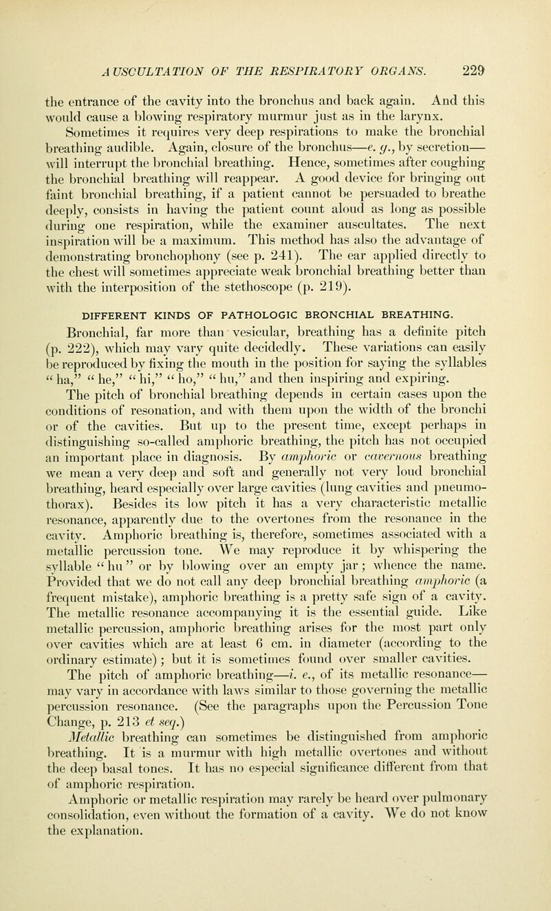 the entrance of the cavity into the bronchus and back again. And this would cause a blowing respiratory murmur just as in the larynx. Sometimes it requires very deep respirations to make the bronchial breathing audible. Again, closure of the bronchus—e. y., by secretion— will interrupt the bronchial breathing. Hence, sometimes after coughing the bronchial breathing will reappear. A good device for bringing out faint bronchial breathing, if a patient cannot be persuaded to breathe deeply, consists in having the patient count aloud as long as possible during one respiration, while the examiner auscultates. The next inspiration will be a maximum. This method has also the advantage of demonstrating bronchophony (see p. 241). The ear applied directly to the chest will sometimes appreciate weak bronchial breathing better than with the interposition of the stethoscope (p. 219). DIFFERENT KINDS OF PATHOLOGIC BRONCHIAL BREATHING. Bronchial, far more than vesicular, breathing has a definite pitch (p. 222), which may vary quite decidedly. These variations can easily be reproduced by fixing the mouth in the position for saying the syllables  ha,  he,  hi,  ho,  hu, and then inspiring and expiring. The pitch of bronchial breathing depends in certain cases upon the conditions of resonation, and with them upon the width of the bronchi or of the cavities. But up to the present time, except perhaps in distinguishing so-called amphoric breathing, the pitch has not occupied an important place in diagnosis. By amphoric or cavernous breathing we mean a very deep and soft and generally not very loud bronchial breathing, heard especially over large cavities (lung cavities and pneumo- thorax). Besides its low pitch it has a very characteristic metallic resonance, apparently due to the overtones from the resonance in the cavity. Amphoric breathing is, therefore, sometimes associated with a metallic percussion tone. We may reproduce it by whispering the syllable  hu or by blowing over an empty jar; whence the name. Provided that we do not call any deep bronchial breathing amphoric (a frequent mistake), amphoric breathing is a pretty safe sign of a cavity. The metallic resonance accompanying it is the essential guide. Like metallic percussion, amphoric breathing arises for the most part only over cavities which are at least 6 cm. in diameter (according to the ordinary estimate); but it is sometimes found over smaller cavities. The pitch of amphoric breathing—i. e., of its metallic resonance— may vary in accordance with laws similar to those governing the metallic percussion resonance. (See the paragraphs upon the Percussion Tone Change, p. 213 et seq.) Metallic breathing can sometimes be distinguished from amphoric breathing. It is a murmur with high metallic overtones and without the deep basal tones. It has no especial significance different from that of amphoric respiration. Amphoric or metallic respiration may rarely be heard over pulmonary consoliclation, even without the formation of a cavity. We do not know the explanation.
