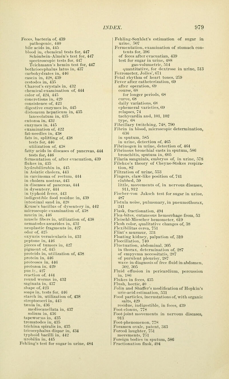 Feces, bacteria of, 439 pathogenic, 440 bile acids in, 445 blood in, chemical tests for, 447 Schonbein-Almen's test for, 447 spectroscopic tests for, 447 Teichmann's hemin test for, 447 bothriocephalus latus in, 437 carbohydrates in, 446 casein in, 428, 439 cestodes in, 435 Charcot's crystals in, 432 chemical examination of, 444 color of, 424, 445 concretions in, 429 consistence of, 423 digestive enzymes in, 445 distomum hepaticum in, 435 lanceolatum in, 435 entozoa in, 432 enzymes in, 445 examination of, 422 fat-needles in, 438 fats in, splitting of, 438 tests for, 446 utilization of, 438 fatty acids in diseases of pancreas, 444 tests for, 446 fermentation of, after evacuation, 439 flukes in, 435 hydrobilirubin in, 445 in Asiatic cholera, 443 in carcinoma of rectum, 444 in cholera nostras, 443 in diseases of pancreas, 444 in dysentery, 444 in typhoid fever, 443 indigestible food residue in, 439 intestinal sand in, 428 Kruse's bacillus of dysentery in, 442 microscopic examination of, 438 mucin in, 446 muscle fibers in, utilization of, 438 nematodes ascarides in, 432 neoplastic fragments in, 427 odor of, 425 oxyuris vermicularis in, 432 peptone in, 446 pieces of tumors in, 427 pigment of, 445 proteids in, utilization of, 438 protein in, 446 proteoses in, 446 protozoa in, 429 pus ir., 427 reaction of, 444 round worms in, 432 saginata in, 437 shape of, 423 soaps in, tests for, 446 starch in, utilization of, 438 streptococci in, 443 tfenia in, 436 ' mediocanellata in, 437 solium in, 436 tapeworms in, 435 trematodes in, 435 trichina spiralis in, 435 tricocephalus dispar in, 434 typhoid bacilli in, 442 urobilin in, 445 Fehling's test for sugar in urine, 484 Fehling-Soxhlet's estimation of sugar in urine, 507 Fermentation, examination of stomach con- tents for, 396 of feces after evacuatian, 439 test for sugar in urine, 488 gas-volumetric, 514 quantitative, for dextrose in urine, 513 Ferrometer, JoUes', 671 Fetal rhythm of heart tones, 259 Fever after catheterization, 69 after operation, 69 course, 68 for longer periods, 68 curve, 68 daily variations, 68 ephemeral varieties, 69 relapses, 74 tachycardia and, 101, 102 type, 68 Fibrillary twitching, 748, 790 Fibrin in blood, microscopic determination, 636 in sputum, 585 in urine, detection of, 465 Fibrinogen in urine, detection of, 464 Fibrinous bronchial casts in sputum, 586 bronchitis, sputum in, 605 Filaria sanguinis, embiyos of, in urine, 578 Filehue's theory of C'heyne-Stokes respira- tion, 82 Filtration of urine, 553 Fingers, claw-like position of, 741 clubbed, 59 little, movements of, in nervous diseases, 911, 912 Fischer-von Jaksch test for sugar in urine, 487 Fistula noise, pulmonary, in pneumothorax, 241 Flask, fractionation, 494 Flea-bites, cutaneous hemorrhage from, 53 Fleischl-Miescher hemometer, 619 Flesh color, qualitative changes of, 38 Flexibilitas cerea, 751 Flint's murmur, 331 Floating kidney, palpation of, 310 Floccillation, 740 Fluctuation, abdominal, 305 in thorax, determination of, 287 of empyema necessitatis, 287 of purulent pleurisy, 287 wave in diagnosis of free fluid in abdomen, 302, 305 Fluid effusion in pericardium, percussion in, 186 Flukes in feces, 435 Flush, hectic, 40 - Folin and Shafier's modification of Hopkin's uric-acid estimation, 531 Food particles, incrustations of, with organic salts, 429 residue, indigestible, in feces, 439 Foot-clonus, 778 Foot-joint movements in nervous diseases, 913 Foot-phenomenon, 778 Foramen ovale, patent, 343 Forced laughter, 751 movements, 7ol Foreign bodies in sputum, 586 Fractionation flask, 494