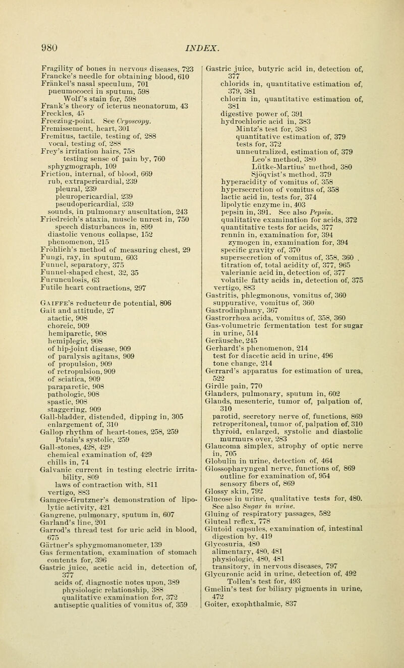 Fragility of boues in nervous diseases, 723 Francke's needle for obtaining blood, 610 Frankel's nasal speculum, 701 pueumococci in sputum, 598 Wolf's stain for, 598 Frank's theory of icterus neonatorum, 43 Freckles, 45 Freezing-point. See Cryoscopy. Fremissement, heart, 301 Fremitus, tactile, testing of, 288 vocal, testing of, 288 Frey's irritation hairs, 758 testing sense of pain by, 760 sphygmograph, 109 Friction, internal, of blood, 669 rub, extrapericardial, 239 pleural, 239 pleuropericardial, 239 pseudopericardial, 239 sounds, in pulmonary auscultation, 243 Friedreich's ataxia, muscle unrest in, 750 speech disturbances in, 899 diastolic venous collapse, 152 phenomenon, 215 Frohlich's method of measuring chest, 29 Fungi, ray, in sputum, 603 Funnel, separatory, 375 Funnel-shaped chest, 32, 35 Furunculosis, 63 Futile heart contractions, 297 Gaiffe's reducteur de potential, 806 Gait and attitude, 27 atactic, 908 choreic, 909 hemiparetic, 908 hemiplegic, 908 of hip-joint disease, 909 of paralysis agitans, 909 of propulsion, 909 of retropulsion, 909 of sciatica, 909 paraparetic, 908 pathologic, 908 spastic, 908 staggering, 909 Gall-bladder, distended, dipping in, 305 enlargement of, 310 Gallop rhythm of heart-tones, 258, 259 Potain's systolic, 259 Gall-stones, 428, 429 chemical examination of, 429 chills in, 74 Galvanic current in testing electric irrita- bility, 809 laws of contraction with, 811 vertigo, 883 Gamgee-Grutzner's demonstration of lipo- lytic activity, 421 Gangrene, pulmonary, sputum in, 607 Garland's line, 201 ' Garrod's thread test for uric acid in blood, 675 Gartner's sphygmomanometer, 139 Gas fermentation, examination of stomach contents for, 396 Gastric juice, acetic acid in, detection of, 377 acids of, diagnostic notes upon, 389 physiologic relationship, 388 qualitative examination for, 372 antiseptic qualities of vomitus of, 359 Gastric juice, butyric acid in, detection of, 377 chlorids in, quantitative estimation of, 379, 381 chlorin in, quantitative estimation of, 381 digestive power of, 391 hydrochloric acid in, 383 Mintz's test for, 383 quantitative estimation of, 379 tests for, 372 unneutralized, estimation of, 379 Leo's method, 380 Liitke-Martius' method, 380 Sjoqvist's method, 379 hyperacidity of vomitus of, 358 hypersecretion of vomitus of, 358 lactic acid in, tests for, 374 lipolytic enzyme in, 403 pepsin in, 391. See also Pepsin. qualitative examination for acids, 372 quantitative tests for acids, 377 rennin in, examination for, 394 zymogen in, examination for, 394 specific gravity of, 370 supersecretion of vomitus of, 358, 360 . titration of, total acidity of, 377, 965 valerianic acid in, detection of, 377 volatile fatty acids in, detection of, 375 vertigo, 883 Gastritis, phlegmonous, vomitus of, 360 suppurative, vomitus of, .360 Gastrodiaphany, 367 Gastrorrhcea acida, vomitus of, 358, 360 Gas-volumetric fermentation test for sugar in urine, 514 Geriiusche, 245 Gerhardt's phenomenon, 214 test for diacetic acid in urine, 496 tone change, 214 Gerrard's apparatus for estimation of urea, 522 Girdle pain, 770 Glanders, pulmonary, sputum in, 602 Glands, mesenteric, tumor of, palpation of, 310 parotid, secretory nerve of, functions, 869 retroperitoneal, tumor of, palpation of, 310 thyroid, enlarged, systolic and diastolic murmurs over, 283 Glaucoma simplex, atrophy of optic nerve in, 705 Globulin in urine, detection of, 464 Glossopharyngeal nerve, functions of, 869 outline for examination of, 954 sensory tibers of, 869 Glossy skin, 792 Glucose in urine, qualitative tests for, 480. See also Sugar in urine. Gluing of respiratory passages, 582 Gluteal reflex, 778 Glutoid capsules, examination of, intestinal digestion by, 419 Glycosuria, 480 alimentary, 480, 481 physiologic, 480, 481 transitory, in nervous diseases, 797 Glycuronic acid in urine, detection of, 492 Tollen's test for, 493 Gmelin's test for biliary pigments in urine, 472 Goiter, exophthalmic, 837