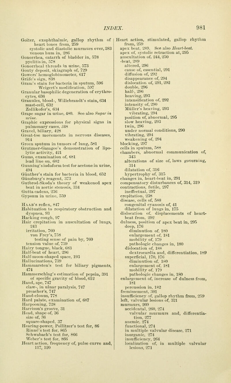 Goiter, exophthalmic, gallop rhythm of heart tones from, 259 systolic and diastolic murmurs over, 283 venous hum in, 286 Gonorrhea, catarrh of bladder in, 578 pyelitis in, 578 Gonorrheal threads in urine, 573 Gouty deposit, skiagraph of, 729 Gowers' hemoglobiuometer, 617 Grafe's sign, 838 Gram's stain for bacteria in sputum, 596 Weigert's modification, 597 Granular basophilic degeneration of erythro- cytes, 636 Granules, blood-, Willebrandt's stain, 634 mast-cell, 632 Zollikofer's, 634 Grape sugar in urine, 480. See also Sugar in urine. Graphic expressions for physical signs in pulmonary cases, 348 Gravel, biliary, 428 Great-toe movements in nervous diseases, 914 Green sputum in tumors of lung, 581 Grutzner-Gamgee's demonstration of lipo- lytic activity, 421 Gums, examination of, 681 lead line ou, 682 Gunning's iodoform test for acetone in urine, 494 Giinther's stain for bacteria in blood, 652 Giinzburg's reagent, 373 Gutbrod-Skoda's theory of weakened apex beat in aortic stenosis, 334 Gutta cadeiis, 236 Gypsum in urine, 559 Haab's reflex, 847 Habituation to respiratory obstruction and dyspnea, 93 Hacking cough, 97 Hair crepitation in auscultation of lungs, 243 irritation, 760 von Frey's, 758 testing sense of pain by, 760 tension value of, 759 Hairy tongue, black, 683 Half-beat of heart, 296 Half-moon-shaped space, 193 Hallucinations, 739 Hamraarsten's test for biliary pigments, 474 Hammerschlag's estimation of pepsin, 391 of specific gravity of blood, 612 Hand, ape, 747 claw-, in ulnar paralysis, 747 preacher's, 747 Hand-clonus, 778 Hard palate, examination of, 687 Harpooning, 728 Harrison's groove, 31 Head, shape of, 36 size of, 36 square-shaped, 37 Hearing-power, Pollitzer's test for, 86 Rinne's test for, 865 Schwabach's test for, 866 Weber's test for, 866 Heart action, frequency of, pulse curve and, 117, 120 Heart action, stimulated, gallop rhythm from, 259 apex beat, 289. See also Heart-heat. apex of, systolic retraction at, 295 auscultation of, 244, 250 -beat, 289 altered, 296 cause of, essential, 291 dlfiusion of, 292 disappearance of, 294 dislocation of, 291, 292 double, 296 half-, 296 heaving, 293 intensification of, 292 intensity of, 290 Miiller's heaving, 293 vibrating, 294 position of, abnormal, 295 slow heaving, 293 twin,296 under normal conditions, 290 vibrating, 294 weakening of, 294 blocking, 297 cells in sputum, 588 chambers, abnormal communication of, 343 alterations of size of, laws governing, 314 dilatation of, 316 hypertrophy of, 315 changes in, heart-beat in, 291 compensatory disturbances of, 314, 319 contractions, futile, 297 ineffectual, 297 crepitation, 238 disease, cells of, 588 congenital cyanosis of, 41 dilatation of lungs in, 175 dislocation of, displacements of heart- beat from, 292 dulness, position of apex beat in, 295 deep, 176 diminution of. 180 enlargement of, 181 mobility of, 179 pathologic changes in, 180 dislocation of, 188 dextrocardia and, differentiation, 189 superficial, 170, 176 diminution of, 180 enlargement of, 181 mobility of, 179 pathologic changes in, 180 enlargement of, increase of dulness from, 181 percussion in, 182 fremissement, 301 insufficiency of, gallop rhythm from, 259 left, valvular lesions of, 321 murmurs, 260 accidental, 260, 274 valvular murmurs and, differentia- tion, 277 anemic. 274 functional, 274 in multijde valvular disease, 271 inorganic, 274 insufficiency, 264 localization of, in multiple valvular lesions, 271