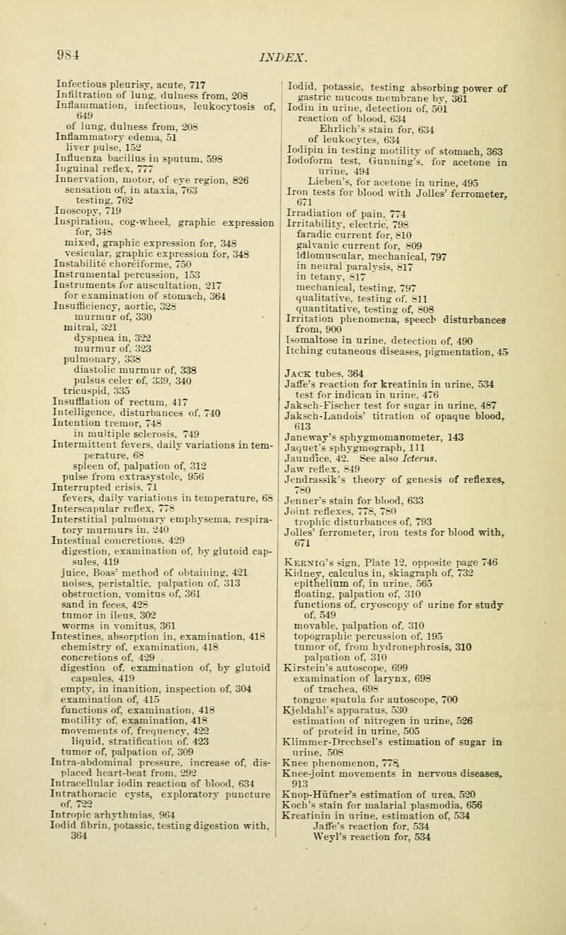 Infectious pleurisy, acute, 717 Infiltration of lung, duluess from. 203 Inflammation, infectious, leukocytosis of, 649 of lung, duluess from, 203 Inflammatory edema, 51 liver pulse. 152 Influenza bacillus iu sputum, 598 Inguinal reflex, 777 Innervation, motor, of eye region. 826 sensation of. in ataxia. 763 testing. 762 Inoscopy. 719 Inspiration, cog-wheel, graphic expression for. 343 mixed, graphic expression for. 348 vesicular, graphic expression for, 348 Instabilite clioreiforme. 750 Instrumental percussion, 153 Instruments for auscultation. 217 for examiuatiou of stomach, 364 lusuflicieuey, aortic, 32S murmur of, 330 mitral. 321 dyspnea in, 322 murmur of. 323 pulmonary, 338 diastolic murmur of, 338 pulsus celer of, 339. S40 tricuspid. 335 Insufliation of rectum, 417 Intelligence, disturbances of. 740 Intention tremor, 743 in multiple sclerosis, 749 Intermittent fevers, daily variations in tem- perature. 65 spleen of, palpation of. 312 pulse from extrasystole, 956 Interrupted crisis. 71 fevers, daily variations in temperature, 68 Interscapular reflex, 775 Interstitial pulmonary emphysema, respira- tory murmurs in. 240 Intestinal concretions. 429 digestion, examination of. hv glutoid cap- sules. 419 juice. Boas' method of obtaining, 421 noises, peristaltic, palpation of. 313 obstruction, vomitus of. 361 sand in feces. 423 tumor in ileus. 302 worms in vomitus. 361 Intestines, absorption in. examination. 413 chemistry of. examination, 413 concretions of. 429 . digestion of. examination of. by glutoid capsules. 419 empty, in inanition, inspection of, 304 examination of. 415 functions of. examination. 418 motility of, examination, 418 movements of. frequency. 422 liquid, stratification of. 423 tumor of. palpation of, 309 Intra-abdominal pressure, increase of. dis- placed heart-beat from. 292 Intracellular iodin reaction of blood. 634 Intrathoracic cvsts, exploratorv puncture of 722 Intropic arhythmias. 964 lodid fibrin, potassic. testing digestion with, 364 lodid. potassic. testing absorbing power of gastric mucous membrane by, 361 Iodin in urine, detection of. 501 reaction of blood. 634 Ehrlich's stain for. 634 of leukocytes. 634 lodipin in testing motility of stomach, 363 Iodoform test, Gunning's, for acetone in uriue, 494 Lieben's, for acetone in urine, 495 Iron tests for blood \\ii\x Jolles' feiTometer, 671 Irradiation of pain. 774 Irritability, electric. 798 faradic current for. 310 galvanic current for, 309 idiomuscular. mechanical, 797 in neuralparalysis, 817 iu tetany. 317 mechanical, testing. 797 qualitative, testing of. 311 quantitative, testing of. 508 Irritation phenomena, speech disturbances from, 900 Isomaltose in urine, detection of. 490 Itching cutaneous diseases, pigmentation, 45 Jack tuhes. 364 Jaff'e's reaction for kreatinin in urine. 534 test for indican in urine. 476 Jaksch-Fischer test for sugar in urine, 457 Jaksch-Landois' titration of opaque blood, 613 Janeway's sphygmomanometer, 143 Jaquet's sphygmograph, 111 Jaundice. 42. See also Icterus. Jaw reflex, 349 Jendrassik's theorv of genesis of reflexes,. 780 Jenner's stain for blood, 633 Joint reflexes. 778, 730 trophic disturbances of, 793 Jolles ferrometer, iron tests for blood with, 671 Keenig's sign. Plate 12. opposite page 746 Kidney, calcultis in, skiagraph of, 732 epithelium of, in urine. 565 floating, palpation of. 310 functions of. crvoscopv of urine for studv of. 549 ' ' movable, palpation of, 310 topographic percussion of. 195 tumor of. from hydronephrosis, 310 palpation of. 310 Kirstein's autoscope. 699 examination of larynx, 698 of trachea. 693 tongue spatula for autoscope, 700 Kjeldahl's apparatus. 530 estimation of nitrogen in urine, 526 of proteid in urine, 505 Klimmer-Drechsel's estimation of sugar in urine. 505 Knee phenomenon, 77^ Knee-joint movements in nervous diseases,, 913 Knop-Hufner's estimation of urea. 520 Koch's stain for malarial plasmodia, 656 Kreatinin in urine, estimation of, 534 Jaffe's reaction for. 534 Weyl's reaction for, 534