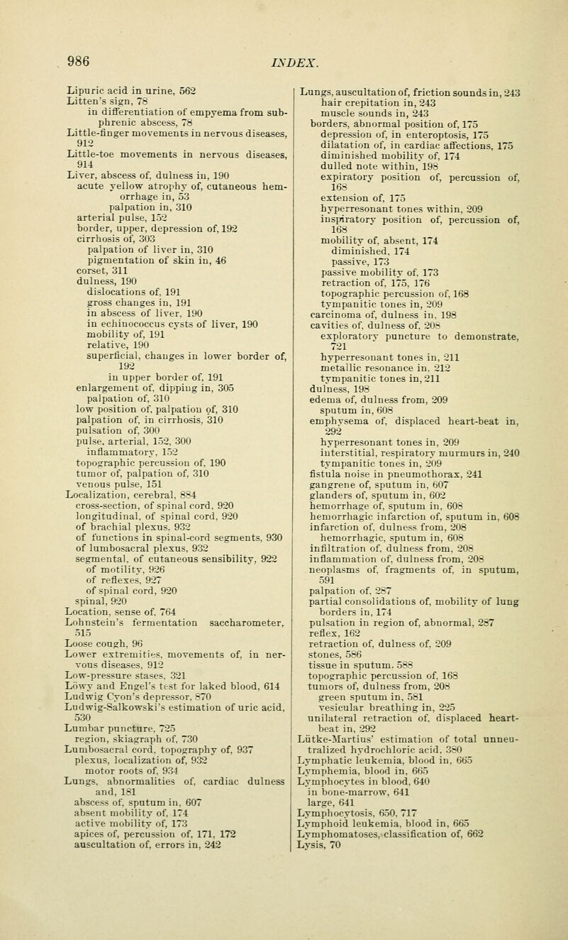 Lipuric acid in urine, 562 Litten's sign, 78 in differentiation of empyema from sub- phrenic abscess, 78 Little-finger movements in nervous diseases, 912 Little-toe movements in nervous diseases, 914 Liver, abscess of, dulness in, 190 acute yellow atrojihy of, cutaneous hem- orrhage in, 53 palpation in, 310 arterial pulse, 152 border, upper, depression of, 192 cirrhosis of, 303 palpation of liver in, 310 pigmentation of skin in, 46 corset, 311 dulness, 190 dislocations of, 191 gross changes in, 191 in abscess of liver. 190 in echiuococcus cysts of liver, 190 mobility of, 191 relative, 190 superficial, changes in lower border of, 192 in upper border of, 191 enlargement of, dipping in, 305 palpation of, 310 low position of, palpation of, 310 palpation of. in cirrhosis, 310 pulsation of. 300 pulse, arterial, 152, 300 inflammatory, 152 topographic percussion of. 190 tumor of, palpation of. 310 venous pulse, 151 Localization, cerebral, 8S4 cross-section, of spinal cord, 920 longitudinal, of spinal cord. 920 of brachial plexus, 932 of functions in spinal-cord segments, 930 of lumbosacral plexus, 932 segmental, of cutaneous sensibilitv, 922 of motility. 926 of reflexes. 927 of spinal cord, 920 spinal, 920 Location, sense of, 764 Lohnstein's fermentation saccharometer, 515 Loose congh, 96 Lower extremities, movements of, in ner- vous diseases, 912 Low-pressure stases. 321 Lowy and Engel's test for laked blood, 614 Ludwig Cyon's depressor. 870 Ludwig-Salkowski's estimation of uric acid, 530 Lumbar puncture. 725 region, skiagraph of, 730 Lumbosacral cord, topography of, 937 plexus, localization of, 932 motor roots of, 934 Lungs, abnormalities of. cardiac dulness and,181 abscess of, sputum in, 607 absent mobility of, 174 active mobility of, 173 apices of, percussion of, 171, 172 auscultation of, errors in, 242 Lungs, auscultation of, friction sounds in, 243 hair crepitation in, 243 muscle sounds in, 243 borders, abnormal position of, 175 depression of, in enteroptosis, 175 dilatation of, in cardiac affections, 175 diminished mobility of, 174 dulled note within, 198 expiratorv position of, percussion of, 168 extension of, 175 hyperresonant tones within, 209 inspiratory position of, percussion of, 168 mobility of, absent, 174 diminished. 174 passive. 173 passive mobility of. 173 retraction of, 175. 176 topographic percussion of, 168 tympanitic tones in, 209 carcinoma of, dulness in. 198 cavities of. dulness of, 20: exploratorv puncture to demonstrate, 721 hyperresonant tones in, 211 metallic resonance in. 212 tympanitic tones in, 211 dulness, 198 edema of, dulness from, 209 sputum in, 608 emphvsema of. displaced heart-beat in, 292 hyperresonant tones in, 209 interstitial, respiratory murmurs in, 240 tympanitic tones in, 209 fistula noise in pneumothorax, 241 gangrene of, sputum in. 607 glanders of, sputum in, 602 hemorrhage of. sputum in. 603 hemorrhagic infarction of, sputum in, 608 infarction of. dulness from, 208 hemorrhagic, sputum in, 608 infiltration of, dulness from. 208 inflammation of. dulness from, 208 neoplasms of. fragments of. in sputum, 591 palpation of. 287 partial consolidations of, mobility of lung borders in. 174 pulsation in region of, abnormal, 287 reflex, 162 retraction of, dulness of. 209 stones, 586 tissue in sputum. 583 topographic percussion of. 168 tumors of, dulness from, 208 green sputum in. 581 vesicular breathing in, 225 unilateral retraction of, displaced heart- beat in. 292 Liitke-Martius' estimation of total unneu- tralized hydrochloric acid. 330 Lymphatic leukemia, blood in, 665 Lymphemia, blood in. 665 Lymphocytes in blood, 640 in bone-marrow, 641 large, 641 Lymphocytosis. 650, 717 Lymphoid leukemia, blood in, 665 Lymphomatoses, classification of, 662 Lysis, 70