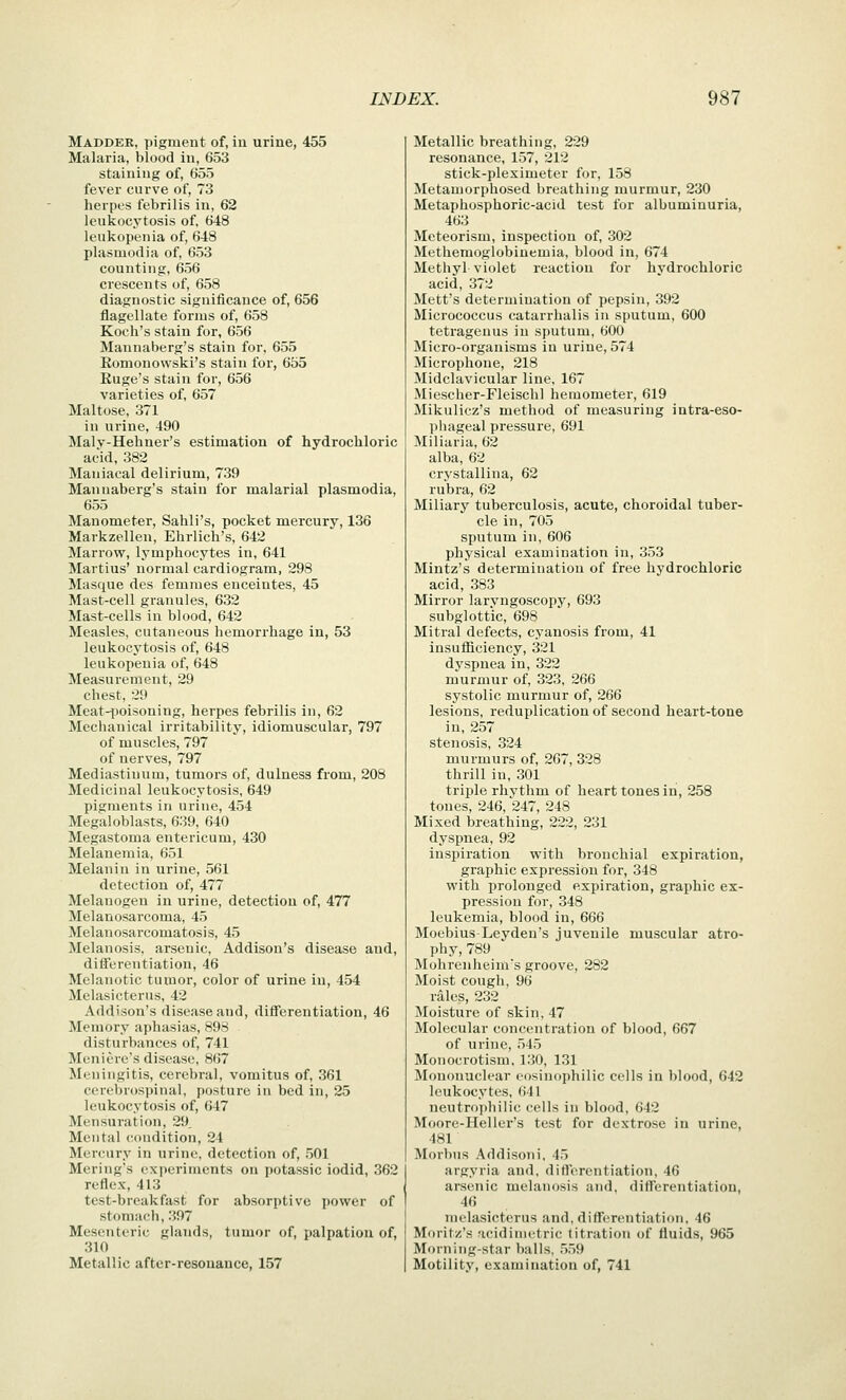 Madder, pigment of, in urine, 455 Malaria, blood in, 653 staining of, 655 fever curve of, 73 herpes febrilis in, 62 leukocytosis of, 648 leukopenia of, 648 Plasmodia of, 653 counting, 656 crescents of, 658 diagnostic significance of, 656 flagellate forms of, 658 Koch's stain for, 656 Maunaberg's stain for, 655 Romonowski's stain for, 655 Euge's stain for, 656 varieties of, 657 Maltose, 371 in urine, 490 Malv-Hehner's estimation of hydrochloric acid, 382 Maniacal delirium, 739 Maunaberg's stain for malarial plasmodia, 655 Manometer, Sahli's, pocket mercury, 136 Markzellen, Ehrlich's, 642 Marrow, lymphocytes in, 641 Martius' normal cardiogram, 298 Masque des femmes enceintes, 45 Mast-cell granules, 632 Mast-cells in blood, 642 Measles, cutaneous hemorrhage in, 53 leukocytosis of, 648 leukopenia of, 648 Measui-ement, 29 chest, 29 Meat-iioisoning, herpes febrilis in, 62 Mechanical irritability, idiomuscular, 797 of muscles, 797 of nerves, 797 Mediastinum, tumors of, dulnesa from, 208 Medicinal leukocytosis, 649 pigments in urine, 454 Megaloblasts, 639, 640 Megastoma entericum, 430 Melanemia, 651 Melanin in urine, 561 detection of, 477 Melanogen in urine, detection of, 477 Melanosarcoma, 45 Melanosarcomatosis, 45 Melanosis, arsenic, Addison's disease and, differentiation, 46 Melanotic tumor, color of urine in, 454 Melasicterus, 42 Addison's disease and, differentiation, 46 Memory aphasias, 898 disturbances of, 741 Meniere's disease, 867 Meningitis, cerebral, vomitus of, 361 cerebrospinal, posture in bed in, 25 leukocytosis of, 647 Mensuration, 29, Mental condition, 24 Mercury in urine, detection of, 501 Mering's exiierinients on potassic iodid, 362 reflex, 413 test-breakfast for absorptive power of stomach, 397 Mesenteric glands, tumor of, palpation of, 310 Metallic after-resouauce, 157 Metallic breathing, 229 resonance, 157, 212 stick-pleximeter for, 158 Metamorphosed breathing murmur, 230 Metaphosphoric-acid test for albuminuria, 463 Meteorism, inspection of, 302 Methemoglobinemia, blood in, 674 Methyl violet reaction for hydrochloric acid, 372 Mett's determination of pepsin, 392 Micrococcus catai-rhalis in sputum, 600 tetragenus in sputum, 600 Micro-organisms in urine, 574 Microphone, 218 Midclavicular line, 167 Miescher-Fleischl hemometer, 619 Mikulicz's method of measuring intra-eso- phageal pressure, 691 Miliaria, 62 alba, 62 crystallina, 62 rubra, 62 Miliary tuberculosis, acute, choroidal tuber- cle in, 705 sputum in, 606 physical examination in, 353 Mintz's determination of free hydrochloric acid, 383 Mirror larvngoscopy, 693 subglottic, 698 Mitral defects, cyanosis from, 41 insufiiciency, 321 dvspnea in, 322 m\irmur of, 323, 266 systolic murmur of, 266 lesions, reduplication of second heart-tone in, 257 stenosis, 324 murmurs of, 267, 328 thrill in, 301 triple rhythm of heart tones in, 258 tones, 246, 247, 248 Mixed breathing, 222, 231 dyspnea, 92 inspiration with bronchial expiration, graphic expression for, 348 with prolonged expiration, graphic ex- pression for, 348 leukemia, blood in, 666 Moebius-Leyden's juvenile muscular atro- phy, 789 Mohrenheim's groove, 282 Moist cough, 96 rales, 232 Moisture of skin, 47 Molecular concentration of blood, 667 of urine, 545 Monocrotism, 130, 131 Mononuclear eosinophilic cells in blood, 642 leukocytes, 641 neutrophilic cells in blood, 642 Moore-Heller's test for dextrose in urine, 481 Morbus Addisoni, 45 argyria and, diflerentiation, 46 arsenic melanosis and, differentiation, 46 melasicterus and. differcjitiation. 46 Moritz's icidinu^tric titration of fluids, 965 Morning-star balls, .5,)9 Motility, examination of, 741