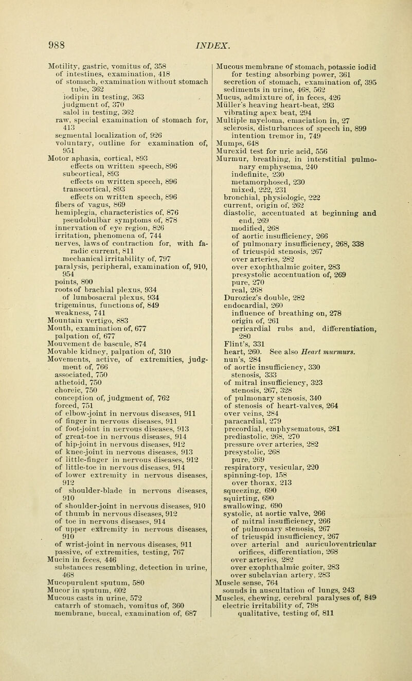 Motility, gastric, vomitus of, 358 of intestines, examination, 418 of stomach, examination without stomach tube, 362 iodipiii in testing, 363 judgment of, 370 salol in testing, 362 raw, special examination of stomach for, 413 segmental localization of, 926 voluntary, outline for examination of, 951 Motor aphasia, cortical, 893 effects on written speech, 896 subcortical, 893 effects on written speech, 896 transcortical, 893 effects on written speech, 896 fibers of vagus, 869 hemiplegia, characteristics of, 876 pseudobulbar symptoms of, 878 innervation of eye region, 826 irritation, phenomena of, 744 nerves, laws of contraction for, with fa- radic current, 811 mechanical irritability of, 797 paralysis, peripheral, examination of, 910, 954 points, 800 roots of brachial plexus, 934 of lumbosacral plexus, 934 trigeminus, functions of, 849 weakness, 741 Mountain vertigo, 883 Mouth, examination of, 677 palpation of, 677 Mouvement de bascule, 874 Movable kidney, palpation of, 310 Movements, active, of extremities, judg- ment of, 766 associated, 750 athetoid, 750 choreic, 750 conception of, judgment of, 762 forced, 751 of elbow-joint in nervous diseases, 911 of finger in nervous diseases, 911 of foot-joint in nervous diseases, 913 of great-toe in nervous diseases, 914 of hip-joint in nervous diseases, 912 of knee-joint in nervous diseases, 913 of little-finger in nervous diseases, 912 of little-toe in nervous diseases, 914 of lower extremity in nervous diseases, 912 of shoulder-blade in nervous diseases, 910 of shoulder-joint in nervous diseases, 910 of thumb in nervous diseases, 912 of toe in nervous diseases, 914 of upper extremitv in nervous diseases, 910 of wrist-joint in nervous diseases, 911 passive, of extremities, testing, 767 Mucin in feces, 446 substances resembling, detection in urine, 468 Mucopurulent sputum, 580 Mucor in sputum, 602 Mucous casts in urine, 572 catarrh of stomach, vomitus of, 360 membrane, buccal, examination of, 687 Mucous membrane of stomach, potassic iodid for testing absorbing power, 361 secretion of stomach, examination of, 395 sediments in urine, 468, 562 Mucus, admixture of, in feces, 426 Mullers heaving heart-beat, 293 vibrating apex beat, 294 Multiple myeloma, emaciation in, 27 sclerosis, disturbances of speech in, 899 intention tremor in, 749 Mumps, 648 Murexid test for uric acid, 556 Murmur, breathing, in interstitial pulmo- nary emphvsema, 240 indefinite, 230 metamorphosed, 230 mixed, 222, 231 bronchial, physiologic, 222 current, origin of, 262 diastolic, accentuated at beginning and end, 269 modified, 268 of aortic iusuflBciency, 266 of pulmonary insufficiency, 268, 338 of tricuspid stenosis, 267 over arteries, 282 over exophthalmic goiter, 283 presystolic accentuation of, 269 pure, 270 real, 268 Duroziez's double, 282 endocardial, 260 influence of breathing on, 278 origin of, 261 pericardial rubs and, differentiation, 280 Flint's, 331 heart, 260. See also Heart murmurs. nun's, 284 of aortic insufiiciency, 330 stenosis, 333 of mitral iusuflBciency, 323 stenosis, 267, 328 of pulmonary stenosis, 340 of stenosis of heart-valves, 264 over veins, 284 paracardial, 279 precordial, emphysematous, 281 prediastolic, 268, 270 pressure over arteries, 282 presystolic, 268 pure, 269 respiratory, vesicular, 220 spinning-top, 158 over thorax, 213 squeezing, 690 squirting, 690 swallowing, 690 systolic, at aortic valve, 266 of mitral insufficiency, 266 of pulmonary stenosis, 267 of tricuspid insufiiciency, 267 over arterial and auriculoventricular orifices, differentiation, 268 over arteries, 282 over exophthalmic goiter, 283 over subclavian artery, 283 Muscle sense, 764 sounds in auscultation of lungs, 243 Muscles, chewing, cerebral paralyses of, 849 electric irritability of, 798 qualitative, testing of, 811