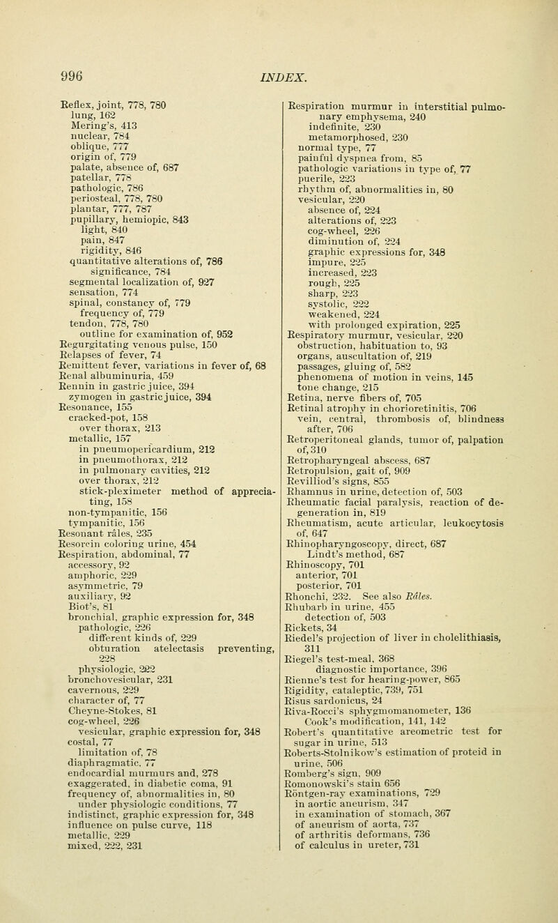 Eeflex, joint, 778, 780 lung, 162 Mering's, 413 nuclear, 784 oblique, 777 origin of, 779 palate, absence of, 687 patellar, 778 pathologic, 786 periosteal, 778, 780 plantar, 777, 787 pupillary, hemiopic, 843 light, 840 pain, 847 rigidity, 846 quantitative alterations of, 786 significance, 784 segmental localization of, 927 sensation, 774 spinal, constancy of, 779 frequency of, 779 tendon, 778, 780 outline for examination of, 952 Eegurgitating venous pulse, 150 Eelapses of fever, 74 Remittent fever, variations in fever of, 68 Eeual albuminuria, 459 Eenuin in gastric juice, 394 zymogen in gastric juice, 394 Eesonance, 155 cracked-pot, 158 over thorax, 213 metallic, 157 in pneumopericardium, 212 in pneumothorax, 212 in pulmonary cavities, 212 over thorax, 212 stick-pleximeter method of apprecia- ting, 158 non-tympanitic, 156 tympanitic, 156 Eesonant rales, 235 Eesorein coloring urine, 454 Eespiration, abdominal, 77 accessory, 92 amphoric, 229 asymmetric, 79 auxiliary, 92 Biot's, 8*1 bronchial, graphic expression for, 348 pathologic, 226 different kinds of, 229 obturation atelectasis preventing, 228 physiologic, 222 bronchovesicular, 231 cavernous, 229 character of, 77 Cheyne-Stokes, 81 cog-wheel, 226 vesicular, graphic expression for, 348 costal, 77 limitation of, 78 diaphragmatic. 77 endocardial murmurs and, 278 exaggerated, in diabetic coma, 91 frequency of, abnormalities in, 80 under physiologic conditions, 77 indistinct, graphic expression for, 348 influence on pulse curve, 118 metallic, 229 mixed, 222, 231 Eespiration murmur in interstitial pulmo- nary emphysema, 240 indefinite, 230 metamorphosed, 230 normal type, 77 painful dyspnea from, 85 pathologic variations in type of, 77 puerile, 223 rhythm of, abnormalities in, 80 vesicular, 220 absence of, 224 alterations of, 223 cog-wheel, 226 diminution of, 224 graphic expressions for, 348 impure, 225 increased, 223 rough, 225 sharp, 223 systolic, 222 weakened, 224 with prolonged expiration, 225 Eespiratory murmur, vesicular, 220 obstruction, habituation to, 93 organs, auscultation of, 219 passages, gluing of, 582 phenomena of motion in veins, 145 tone change, 215 Eetina, nerve fibers of, 705 Eetinal atrophy in chorioretinitis, 706 vein, central, thrombosis of, blindness after, 706 Eetroperitoneal glands, tumor of, palpation of, 310 Eetropharyngeal abscess, 687 Eetropulsion, gait of, 909 Eevilliod's signs, 855 Ehamnus in urine, detection of, 503 Eheumatic facial paralysis, reaction of de- generation in, 819 Eheumatism, acute articular, leukocytosis of, 647 Ehinopharyngoscopy, direct, 687 Lindt's method, 687 Ehinoscopy, 701 anterior, 701 posterior, 701 Ehonchi, 232. See also Rales. Ehubarb in urine. 455 detection of. 503 Eiekets, 34 Eiedel's projection of liver in cholelithiasis, 311 Eiegel's test-meal, 368 diagnostic importance, 396 Eienne's test for hearing-power, 865 Eigidity, cataleptic, 739, 751 Eisus sardonicus, 24 Eiva-Eocci's sphygmomanometer, 136 Cook's modification, 141, 142 Eobert's quantitative areometric test for sugar in urine, 513 Eoberts-Stolnikow's estimation of proteid in urine, 506 Eomberg's sign. 909 Eomonowski's stain 656 Eontgen-ray examinations, 729 in aortic aneurism, 347 ia examination of stomach, 367 of aneurism of aorta, 737 of arthritis deformans, 736 of calculus in ureter, 731