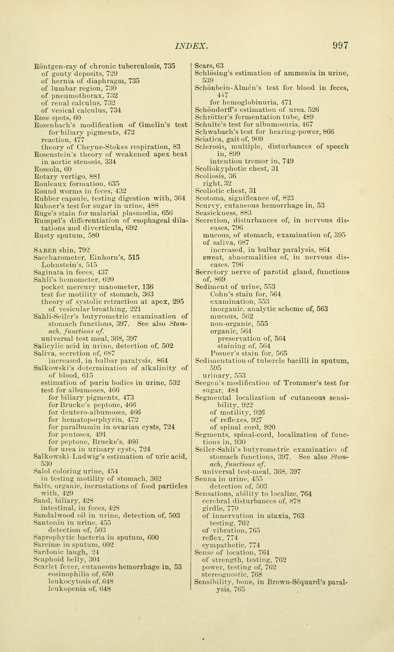 E6ntgen-ray of chronic tubercalosis, 735 of gouty deposits, 729 of hernia of diaphragm, 735 of lumbar region, 730 of pneumothorax, 732 of renal calculus, 732 of vesical calculus, 734 Rose spots, 60 Eosenbach's modification of Gmelin's test for biliary pigments, 472 reaction, 477 theory of Cheyne-Stokes respiration, 83 Eosenstein's theory of weakened apex beat in aortic stenosis, 334 Eoseola, 60 Eotary vertigo, 881 Eouleaux formation, 635 Round worms in feces, 432 Eubber capsule, testing digestion with, 364 Buhner's test for sugar in urine, 488 Euge's stain for malarial plasmodia, 656 Eumpel's diflFerentiation of esophageal dila- tations and diverticula, 692 Eusty sputum, 580 Sabek shin, 792 Saccharometer, Einhorn's, 515 Lohnstein's, 515 Saginata in feces, 437 Sahli's hemometer, 620 pocket mercury manometer, 136 test for motility of stomach, 363 theory of systolic retraction at apex, 295 of vesicular breathing, 221 Sahli-Seiler's butyrometric examination of stomach functions, 397. See also Stom- ach, functions of. universal test meal, 368, 397 Salicylic acid in urine, detection of, 502 Saliva, secretion of, 687 increased, in bulbar paralysis, 864 Salkowski's determination of alkalinity of of blood, 615 estimation of purin bodies in urine, 532 test for albumoses, 466 for biliary pigments, 473 forBrucke's peptone, 466 for deutero-albumoses, 466 for hematoporpbyrin, 472 for paralbumin in ovarian cysts, 724 for pentoses, 491 for peptone, Brucke's, 466 for urea in urinary cysts, 724 Salkowski-Ludwig's estimation of uric acid, 530 Salol coloring urine, 454 in testing motility of stomach, 362 Salts, organic, incrustations of food particles with, 429 Sand, biliary, 428 intestinal, in feces, 428 Sandalwood oil in urine, detection of, 503 Santonin in urine, 455 detection of, 503 Saprophytic bacteria in sputum, 600 Sarcinse in si)atum, 602 Sardonic laugh, 24 Scaphoid belly, 304 Scarlet fever, cutaneous hemorrhage in, 53 eosinophilia of, 650 leukocytosis of, 648 leukopenia of, 648 Scars, 63 Schlosing's estimation of ammonia in urine, 539 Schonbein-Almen's test for blood in feces, for hemoglobinuria, 471 SchondorflTs estimation of urea. 526 Schrotter's fermentation tube, 489 Schulte's test for albumosuria, 467 Schwabach's test for hearing-power, 866 Sciatica, gait of, 909 Sclerosis, multiple, disturbances of speech in, 899 intention tremor in, 749 Scoliokyphotic chest, 31 Scoliosis, 36 right, 32 Scoliotic chest, 31 Scotoma, significance of, 823 Scurvy, cutaneous hemorrhage in, 53 Seasickness, 883 Secretion, disturbances of, in nervous dis- eases, 796 mucous, of stomach, examination of, 395 of saliva, 687 increased, in bulbar paralysis, 864 sweat, abnormalities of, in nervous dis- eases, 796 Secretory nerve of parotid gland, functions of, 869 Sediment of urine, 553 Cohn's stain for, 564 examination, 553 inorganic, analytic scheme of, 563 mucous, 562 non-organic, 555 organic, 564 preservation of, 564 staining of, 564 Posner's stain for, 565 Sedimentation of tubercle bacilli in sputum, 595 urinary, 553 Seegen's modification of Trommer's test for sugar, 484 Segmental localization of cutaneous sensi- bilitv, 922 of motility, 926 of reflexes, 927 of spinal cord, 920 Segments, spinal-cord, localization of func- tions in, 930 Seiler-Sahli's butyrometric examination of stomach functions, 397. See also Stom- ach, functions of. universal test-meal, 368, .397 Senna in urine, 455 detection of, 503 Sensations, ability to localize, 764 cerebral disturbances of, 878 girdle, 770 of innervation in ataxia, 763 testing, 762 of vibration, 765 reflex, 774 sympathetic, 774 Sense of location, 764 of strength, testing, 762 power, testing of, 762 stereognostic, 768 Sensibility, hone, in Browu-Sequard's paral- ysis, 765