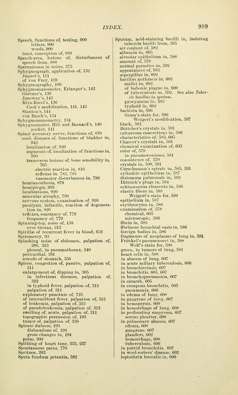 Speech, functions of, testing, 900 letters, 900 words, 900 tract, conception of, 888 Speech-area, lesions of, disturbances of speech from, 888 Spermatozoa in urine, 573 Sphygmograph, application of, 132 Jaquet's, 111 of von Frey, 109 Sphygraography, 109 Sphygmomanometer, Erianger's, 142 Gartner's, 139 Janeway's, 143 Kiva-Rocci's, 136 Cook's modification, 141, 142 Stanton's, 144 von Basch's, 134 Sphygmomanometry, 134 Sphygmometer, Hill and Barnard's, 140 pocket, 141 Spinal accessory nerve, functions of, 870 cord, diseases of, functions of bladder in, 942 localization of, 920 segments of, localization of functions in, 930 transverse lesions of, bone sensibility in, 765 electric reaction in, 816 reflexes in, 782, 785 vasomotor disturbances in, 796 hemianesthesia, 879 hemiplegia, 903 localizations, 920 muscular atrophy, 789 nervous system, examination of, 910 paralysis, infantile, reaction of degenera- tion in, 820 reflexes, constancy of, 779 frequency of. 779 Spinning-top, noise of, 158 over thorax, 213 Spirillae of recurrent fever in blood, 652 Spirometry, 93 Splashing noise of abdomen, palpation of, 286, 313 pleural, in pneumothorax, 240 pericardial, 281 sounds of stomach, 356 Spleen, congestion of, passive, palpation of, 311 enlargement of, dipping in, 305 in infectious diseases, palpation of, 312 in typhoid fever, palpation of, 312 palpation of, 311 exploratory puncture of, 725 of intermittent fever, palpation of, 312 of leukemia, palpation of, 312 of pseudoleukemia, palpation of, 312 swelling of, acute, palpation of, 311 topographic pereussion of, 193 tumor of, palpation of, 310 Splenic dulness, 193 dislocations of, 194 gross changes in, 194 pulse, 300 Splitting of heart tone, 255, 257 Spontaneous pains, 770 Spritzen, 283 Sputa fundum petentia, 582 Sputum, acid-staining bacilli in, isolating tubercle bacilli from, 595 air content of, 582 albumin in, 605 alveolar epithelium in, 588 amount of, 579 animal parasites in, 592 appearances of, 583 aspergillus in, 602 bacillus anthracis in, 602 mallei in, 602 of bubonic plague in, 600 of tuberculosis in, 592. See also Tuber- cle bacillus in sputum. pyocyaneus in, 582 typhoid in, 602 bacteria in, 596 Gram's stain for, 596 Weigert's modification, 597 black, 581 Bottcher's crystals in, 591 calcareous concretions in, 586 characteristics of, 583, 605 Charcot's crystals in, 591 chemical examination of, 605 color of, 579 in pneumoconioses, 581 consistence of, 579 crystals in, 590, 591 Curschmaun's spirals in, 585, 591 cylindric epithelium in, 587 distomum pulmonale in, 592 Dittrich's plugs in, 584 echinococcus elements in, 586 elastic fibers in, 588 Weigert's stain for, 589 epithelium in, 587 erythrocytes in, 588 examination of, 578 chemical, 605 microscopic, 586 fibrin in, 585 fibrinous bronchial casts in, 586 foreign bodies in, 586 fragments of neoplasms of lung in, 591 Frankel's pneumococci in, 598 Wolf's stain for, 598 green, in tumors of lung, 581 heart cells in, 588 in abscess of lung, 607 in acute miliary tuberculosis, 606 in bronchiectasis, 607 in bronchitis, 605, 607 in bronchopneumonia, 607 in catarrh, 605 in croupous bronchitis, 605 pneumonia, 606 in edema of lung, 608 in gangrene of lung, 607 in hemoptysis, 609 in hemorrhage of lung, 608 in perforating empyema, 607 serous pleurisy, 608 in pulmonary abscess, 607 edema, 608 gangrene, 607 glanders, 602 hemorrhage, 608 tuberculosis, 606 in putrid bronchitis, 607 in wool-sorters' disease, 602 leptothrix buccalis in, 600