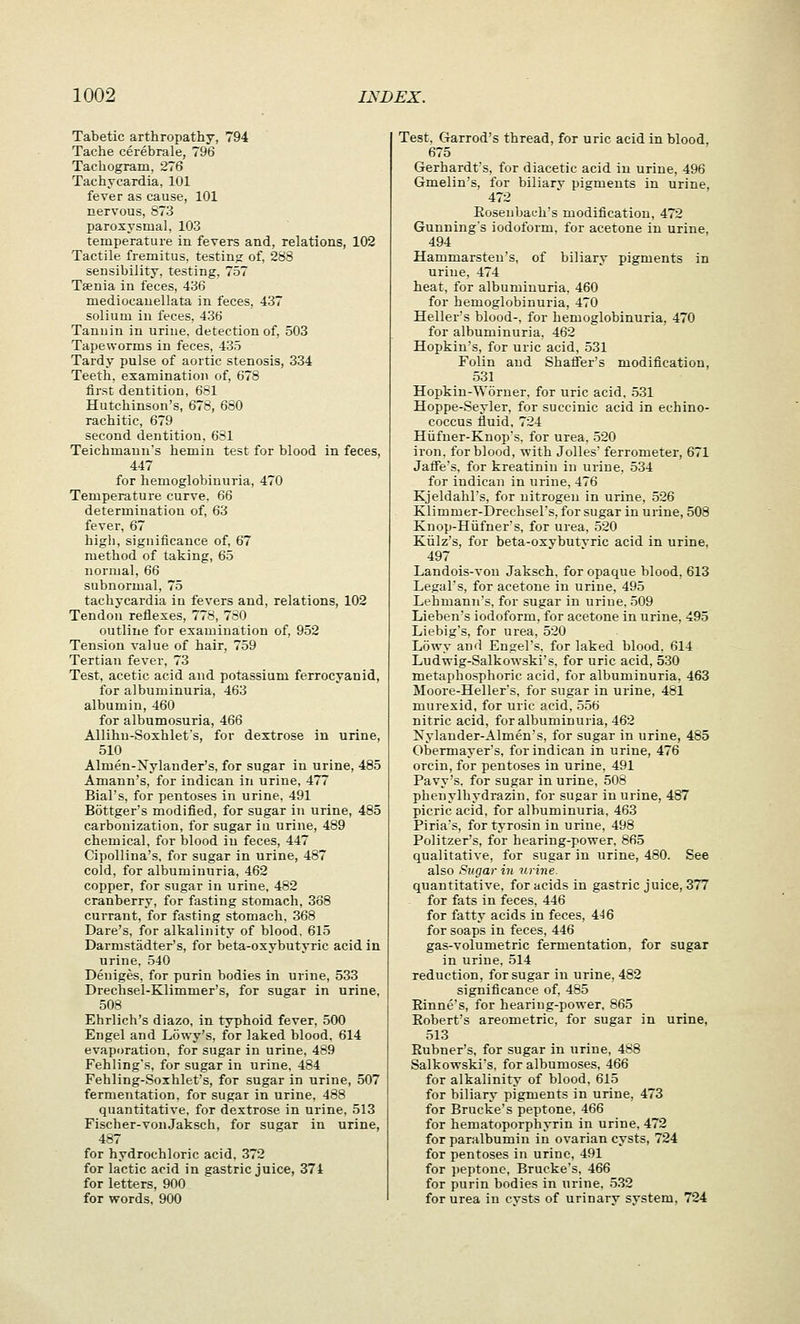 Tabetic arthropathy, 794 Tache cerebrale, 796 Tachogram, 276 Tachycardia, 101 fever as cause, 101 nervous, 873 paroxysmal, 103 temperature in fevers and, relations, 102 Tactile fremitus, testing of, 288 sensibility, testing, 757 Taenia in feces, 436 mediocanellata in feces, 437 solium in feces, 436 Tanuin in urine, detection of, 503 Tapeworms in feces, 435 Tardy pulse of aortic stenosis, 334 Teeth, examination of, 678 first dentition, 681 Hutchinson's, 678, 680 rachitic, 679 second dentition, 681 Teichmanu's hemin test for blood in feces, 447 for hemoglobinuria, 470 Temperature curve, 66 determination of, 63 fever, 67 higli, significance of, 67 method of taking, 65 normal, 66 subnormal, 75 tachycardia in fevers and, relations, 102 Tendon reflexes, 778, 730 outline for examination of, 952 Tension value of hair, 759 Tertian fever. 73 Test, acetic acid and potassium ferrocyanid, for albuminuria, 463 albumin, 460 for albumosuria, 466 Allihn-Soxhlet's, for dextrose in urine, 510 Almen-Nylander's, for sugar in urine, 485 Amann's, for indican in urine, 477 Bial's, for pentoses in urine. 491 Bottger's modified, for sugar in urine, 485 carbonization, for sugar ia urine, 489 chemical, for blood in feces, 447 Cipollina's. for sugar in urine, 487 cold, for albuminuria, 462 copper, for sugar in urine, 482 cranberry, for fasting stomach, 368 currant, for fasting stomach. 368 Dare's, for alkalinity of blood. 615 Darmstadter's, for beta-oxybutyric acid in urine, 540 Deniges, for purin bodies in urine, 533 Drechsel-Klimmer's, for sugar in urine, 508 Ehrlich's diazo, in typhoid fever, 500 Engel and Lowy's, for laked blood. 614 evaporation, for sugar in urine, 489 Fehling's, for sugar in urine, 484 Fehling-Soxhlet's, for sugar in urine, 507 fermentation, for sugar in urine, 488 quantitative, for dextrose in urine, 513 Fischer-vonJaksch, for sugar in urine, 487 for hydrochloric acid, 372 for lactic acid in gastric juice, 371 for letters, 900 for words, 900 Test, Garrod's thread, for uric acid in blood, 675 Gerhardt's, for diacetic acid in urine, 496 Gmelin's, for biliary pigments in urine, 472 Eoseubat-h's modification, 472 Gunning's iodoform, for acetone in urine, 494 Hammarsten's, of biliary pigments in urine, 474 heat, for albuminuria, 460 for hemoglobinuria, 470 Hellers blood-, for hemoglobinuria, 470 for albuminuria, 462 Hopkin's, for uric acid, 531 Folin and Shaffer's modification, 531 Hopkin-Worner. for uric acid, 531 Hoppe-Seyler, for succinic acid in echino- coccus fluid, 724 Hiifner-Knop's, for urea, 520 iron, for blood, with Jolles ferrometer, 671 Jaffe's, for kreatinin in urine, 534 for indican in urine, 476 Kjeldahl's, for nitrogen in urine, 526 Klimmer-Drechsel's, for sugar in urine, 508 Knop-Hiifner's, for urea, .520 Kiilz's, for beta-oxvbutvric acid in urine, 497 Landois-von Jaksch, for opaque blood, 613 Legal's, for acetone in urine, 495 Lehmann's, for sugar in urine, 509 Lieben's iodoform, for acetone in urine, 495 Liebig's, for urea, 520 Lowy and Engel's, for laked blood. 614 Ludwig-Salkowski's. for uric acid, 530 metaphosphoric acid, for albuminuria, 463 Moore-Heller's, for sugar in urine, 481 murexid, for uric acid, 556 nitric acid, for albuminuria, 462 Xylauder-Almen's, for sugar in urine, 485 Obermayer's, for indican in urine, 476 orcin, for pentoses in urine, 491 Pavy's. for sugar in urine, 508 phenylhydrazin, for sugar in urine, 487 picric acid, for albuminuria, 463 Piria's, for tyrosin in urine, 498 Politzer's, for hearing-power, 865 qualitative, for sugar in urine, 480. See also Sugar in urine. quantitative, for acids in gastric juice, 377 for fats in feces, 446 for fatty acids in feces, 4J6 for soaps in feces, 446 gas-volumetric fermentation, for sugar in urine. 514 reduction, for sugar in urine, 482 significance of, 485 Einne's, for hearing-power. 865 Eobert's areometric, for sugar in urine, 513 Eubner's, for sugar in urine, 488 Salkowski's. for albumoses, 466 for alkalinity of blood, 615 for biliary pigments in urine, 473 for Brucke's peptone, 466 for hematoporphyrin in urine, 472 for paralbumin in ovarian cysts, 724 for pentoses in urine, 491 for ])eptonc, Brucke's, 466 for purin bodies in urine, 532 for urea in cvsts of urinarv system, 724