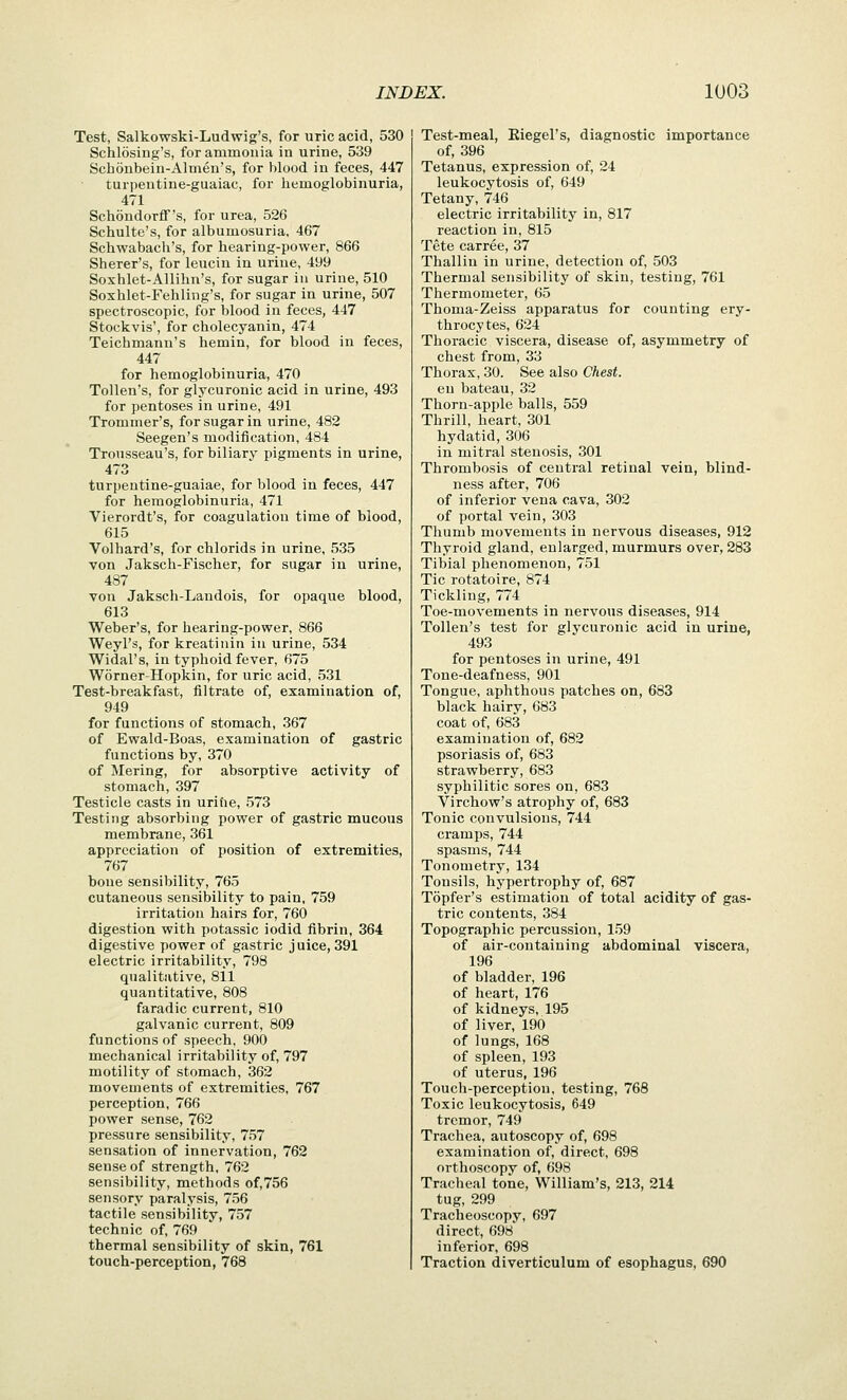 Test, Salkowski-Ludwig's, for uric acid, 530 Schlosing's, for ammonia in urine, 539 Schonbein-Almen's, for blood in feces, 447 turpentine-guaiac, for liemoglobinuria, 471 Schondorff's, for urea, 526 Schulte's, for albumosuria, 467 Schwabach's, for hearing-power, 866 Sherer's, for leuciu in urine, 499 Soxhlet-AUihn's, for sugar in urine, 510 Soxhlet-Fehling's, for sugar in urine, 507 spectroscopic, for blood in feces, 447 Stockvis', for cholecyanin, 474 Teichmann's hemin, for blood in feces, 447 for hemoglobinuria, 470 Tollen's, for glycuronic acid in urine, 493 for pentoses in urine, 491 Trommer's, for sugar in urine, 482 Seegen's modification, 484 Trousseau's, for biliary pigments in urine, 473 turpentine-guaiae, for blood in feces, 447 for hemoglobinuria, 471 Vierordt's, for coagulation time of blood, 615 Volhard's, for chlorids in urine, 535 von Jaksch-Fischer, for sugar in urine, 487 von Jaksch-Landois, for opaque blood, 613 Weber's, for hearing-power, 866 Weyl's, for kreatinin in urine, 534 Widal's, in typhoid fever, 675 Worner-Hopkin, for uric acid, 531 Test-breakfast, filtrate of, examination of, 949 for functions of stomach, 367 of Ewald-Boas, examination of gastric functions by, 370 of Mering, for absorptive activity of stomach, 397 Testicle casts in urihe, 573 Testing absorbing power of gastric mucous membrane, 361 appreciation of position of extremities, 767 bone sensibility, 765 cutaneous sensibility to pain, 759 irritation hairs for, 760 digestion with potassic iodid fibrin, 364 digestive power of gastric juice, 391 electric irritability, 798 qualitative, 811 quantitative, 808 faradic current, 810 galvanic current, 809 functions of speech, 900 mechanical irritability of, 797 motility of stomach, 362 movements of extremities, 767 perception, 766 power sense, 762 pressure sensibility, 757 sensation of innervation, 762 sense of strength, 762 sensibility, methods of,756 sensory paralysis, 756 tactile sensibility, 757 technic of, 769 thermal sensibility of skin, 761 touch-perception, 768 Test-meal, Eiegel's, diagnostic importance of, 396 Tetanus, expression of, 24 leukocytosis of, 649 Tetany, 746 electric irritability in, 817 reaction in, 815 Tete carree, 37 Thallin in urine, detection of, 503 Thermal sensibility of skin, testing, 761 Thermometer, 65 Thoma-Zeiss apparatus for counting ery- throcytes, 624 Thoracic viscera, disease of, asymmetry of chest from, 33 Thorax, 30. See also Chest. en bateau, 32 Thorn-apple balls, 559 Thrill, heart, 301 hydatid, 306 in mitral stenosis, 301 Thrombosis of central retinal vein, blind- ness after, 706 of inferior vena cava, 302 of portal vein, 303 Thumb movements in nervous diseases, 912 Thyroid gland, enlarged, murmurs over, 283 Tibial phenomenon, 751 Tic rotatoire, 874 Tickling, 774 Toe-movements in nervous diseases, 914 Tollen's test for glycuronic acid in urine, 493 for pentoses in urine, 491 Tone-deafness, 901 Tongue, aphthous patches on, 683 black hairy, 683 coat of, 683 examination of, 682 psoriasis of, 683 strawberry, 683 syphilitic sores on, 683 Virchow's atrophy of, 683 Tonic convulsions, 744 cramps, 744 spasms, 744 Tonometry, 134 Tonsils, hypertrophy of, 687 Topfer's estimation of total acidity of gas- tric contents, 384 Topographic percussion, 159 of air-containing abdominal viscera, 196 of bladder, 196 of heart, 176 of kidneys, 195 of liver, 190 of lungs, 168 of spleen, 193 of uterus, 196 Touch-perception, testing, 768 Toxic leukocytosis, 649 tremor, 749 Trachea, autoscopy of, 698 examination of, direct, 698 orthoscopy of, 698 Tracheal tone, William's, 213, 214 tug, 299 Tracheoscopy, 697 direct, 698 inferior, 698 Traction diverticulum of esophagus, 690