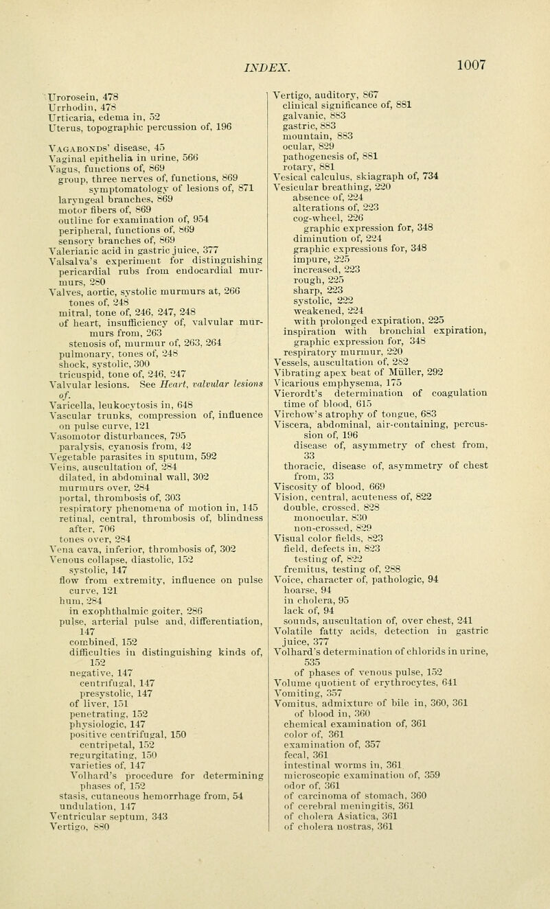 XJrorosein, 478 Urrhodin, 47S Urticaria, edema in, 52 Uterus, topographic percussion of, 196 Vagabonds' disease, 45 Vaginal epithelia in urine, 566 Vagus, functions of, 869 group, three nerves of, functions, 869 symptomatology of lesions of, 871 laryngeal branches, 869 motor fibers of, 869 outline for examination of, 954 peripheral, functions of, 869 sensory branches of, 869 Valerianic acid in gastric juice, 377 Valsalva's experiment for distinguishing pericardial rubs from endocardial mur- murs, 280 Valves, aortic, systolic murmurs at, 266 tones of, 248 mitral, tone of, 246, 247, 248 of heart, insufiiciency of, valvular mur- murs from, 263 stenosis of, murmur of, 263, 264 pulmonary, tones of, 248 shock, systolic, 300 tricuspid, tone of, 246, 247 Valvular lesions. See Heart, valvular lesions of. Varicella, leukocytosis in, 648 Vascular trunks, compression of, influence on pulse curve, 121 Vasomotor disturbances, 795 paralysis, cyanosis from, 42 Vegetable parasites in sputum, 592 Veins, auscultation of, 284 dilated, in abdominal wall, 302 murmurs over, 284 ])ortal, thrombosis of, 303 respiratory phenomena of motion in, 145 retinal, central, thrombosis of, blindness after. 706 tones over, 284 Vena cava, inferior, thrombosis of, 302 Venous collapse, diastolic, 152 systolic, 147 flow from extremity, influence on pulse curve, 121 hum, 284 in exophthalmic goiter, 286 pulse, arterial pulse and, differentiation, 147 combined, 152 difficulties in distinguishing kinds of, 152 negative, 147 centrifugal, 147 presystolic, 147 of liver, 151 penetrating, 152 physiologic, 147 positive centrifugal, 150 centripetal, 152 regurgitating. 150 varieties of, 147 Volhard's procedure for determining phases of, 152 stasis, cutaneous hemorrhage from, 54 undulation, 147 Ventricular septum, 343 Vertigo, 880 Vertigo, auditory, 867 clinical significance of, 881 galvanic, 883 gastric, 883 mountain, 883 ocular, 829 pathogenesis of, 881 rotary, 881 Vesical calculus, skiagraph of, 734 Vesicular breathing, 220 absence of, 224 alterations of, 223 cog-wheel, 226 graphic expression for, 348 diminution of, 224 graphic expressions for, 348 impure, 225 increased, 223 rough,225 sharp, 223 systolic, 222 weakened, 224 with prolonged expiration, 225 inspiration with bronchial expiration, graphic expression for, 348 respii'atory murmur, 220 Vessels, auscultation of, 2S2 Vibrating apex beat of Miiller, 292 Vicarious emphysema, 175 Vierordt's determination of coagulation time of blood, 615 Virchow's atrophy of tongue, 683 Viscera, abdominal, air-containing, percus- sion of, 196 disease of, asymmetry of chest from, 33 thoracic, disease of, asymmetry of chest from, 33 Viscosity of blood, 669 Vision, central, acuteness of, 822 double, crossed, 828 monocular, 830 non-crossed, 829 Visual color fields, 823 field, defects in, 823 testing of, 822 fremitus, testing of, 288 Voice, character of, pathologic, 94 hoarse, 94 in cholera, 95 lack of, 94 sounds, auscultation of, over chest, 241 Volatile fatty acids, detection in gastric juice, 377 Volhard's determination of chlorids in urine, 535 of phases of venous pulse, 152 Volume quotient of erythrocytes, 641 Vomiting, 357 Vomitus, admixture of bile in, 360, 361 of blood in, .360 chemical examination of, 361 color of, 361 examination of, 357 fecal, 361 intestinal worms in, 361 microscopic examination of, 359 odor of, 36l of carcinoma of stomach, 360 of cerebral meningitis, 361 of cholera Asiatica, 361 of cholera nostras, 361