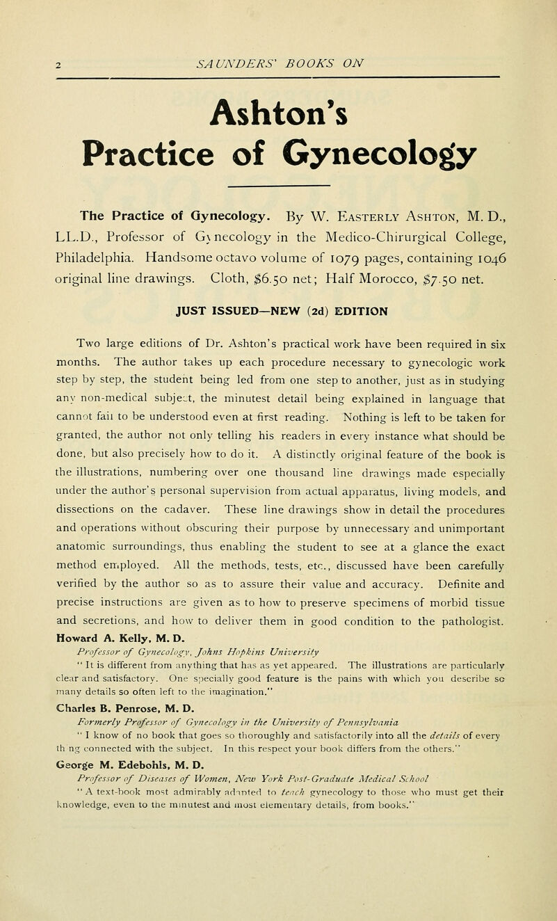 Ashton's Practice of Gynecology The Practice of Gynecology. By W. Easterly Ashton, M. D., LL.D., Professor of G\ necology in the Medico-Chirurgical College, Philadelphia. Handsome octavo volume of 1079 P^g^^, containing 1046 original Hne drawings. Cloth, ;^6.50 net; Half Morocco, I7.50 net. JUST ISSUED—NEW (2d) EDITION Two large editions of Dr. Ashton's practical work have been required in six months. The author takes up each procedure necessary to gynecologic work step by step, the student being led from one step to another, just as in studying any non-medical subje::t, the minutest detail being explained in language that cannot fail to be understood even at first reading. Nothing is left to be taken for granted, the author not only telling his readers in every instance what should be done, but also precisely how to do it. A distinctly original feature of the book is the illustrations, numbering over one thousand line drawings made especially under the author's personal supervision from actual apparatus, hving models, and dissections on the cadaver. These line drawings show in detail the procedures and operations without obscuring their purpose by unnecessary and unimportant anatomic surroundings, thus enabling the student to see at a glance the exact method employed. All the methods, tests, etc., discussed have been carefully verified by the author so as to assure their value and accuracy. Definite and precise instructions are given as to how to preserve specimens of morbid tissue and secretions, and how to deliver them in good condition to the pathologist. Howard A. Kelly. M. D. Professor of Gynecology, Johns Hopkins University  It is different from anything that has as yet appeared. The illustrations are particularly clear and satisfactory. One specially good feature is the pains with which you describe sc many details so often left to the imagination. Charles B. Penrose, M. D. Formerly Professor of Gynecology in the University of Pennsylvania  I know of no book that goes so thoroughly and satisfactorily into all the details of every th ng connected with the subject. In this respect your book differs from the others. George M. Edebohls, M. D. Professor of Diseases of Women, New York Post-Graduate Medical School  A text-book most admirably adnnted to teach gynecology to those who must get their laiowledge, even to the mmutest and most elementary details, from books.'