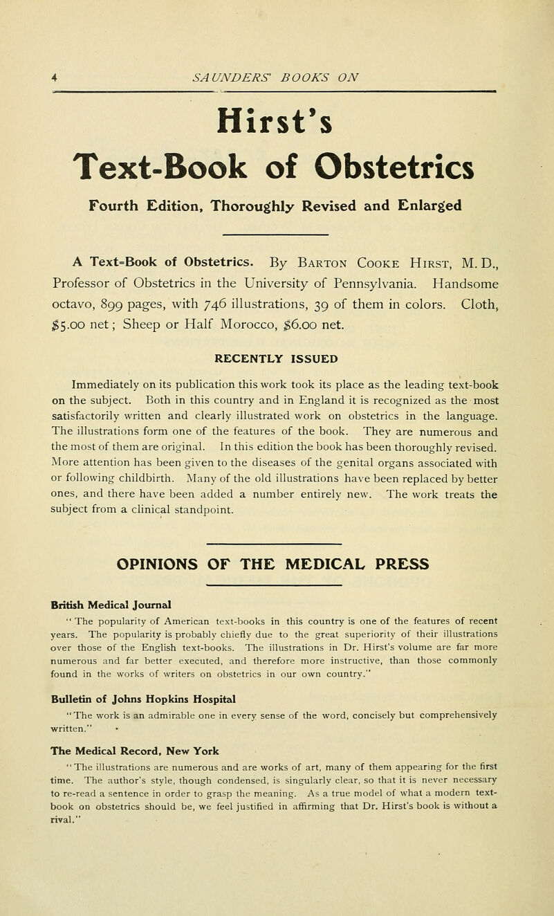 Hirst's Text-Book of Obstetrics Fourth Edition, Thoroughly Revised and Enlarged A Text=Book of Obstetrics. By Barton Cooke Hirst, M. D., Professor of Obstetrics in the University of Pennsylvania. Handsome octavo, 899 pages, with 746 illustrations, 39 of them in colors. Cloth, ;^5.oo net; Sheep or Half Morocco, ;^6.oo net. RECENTLY ISSUED Immediately on its publication this work took its place as the leading text-book on the subject. Both in this country and in England it is recognized as the most satisfactorily written and clearly illustrated work on obstetrics in the language. The illustrations form one of the features of the book. They are numerous and the most of them are original. In this edition the book has been thoroughly revised. More attention has been given to the diseases of the genital organs associated with or following childbirth. Many of the old illustrations have been replaced by better ones, and there have been added a number entirely new. The work treats the subject from a clinical standpoint. OPINIONS OF THE MEDICAL PRESS British Medical Journal The popularity of American text-books in this country is one of the features of recent years. The popularity is probably chiefly due to the great superiority of their illustrations over those of the English text-books. The illustrations in Dr. Hirst's volume are far more numeroixs and far better executed, and therefore more instructive, than those commonly found in the works of writers on obstetrics in our own country. Bulletin of Johns Hopkins Hospital The work is an admirable one in every sense of the word, concisely but comprehensively written. The Medical Record, New York The illustrations are numerous and are works of art, many of them appearing for the first time. The author's style, though condensed, is singularly clear, so that it is never necessary to re-read a sentence in order to grasp the meaning. As a true model of what a modern text- book on obstetrics should be, we feel justified in affirming that Dr. Hirst's book is without a rival.