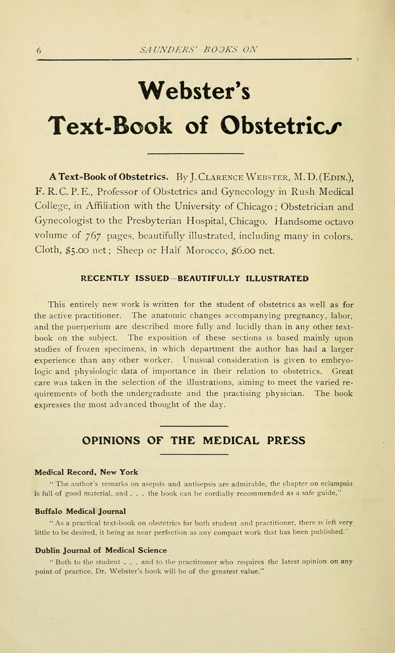 Webster's Text-Book of Obstetric*/* A Text=Book of Obstetrics. ByJ. Clarence Webster, M.D.(Edin.), F. R. C. P. E., Professor of Obstetrics and Gynecology in Rush Medical College, in Affiliation with the University of Chicago ; Obstetrician and Gynecologist to the Presbyterian Hospital, Chicago. Handsome octavo volume of jdj pages, beautifully illustrated, including many in colors. Cloth, ^5.00 net; Sheep or Half Morocco, ^6.00 net. RECENTLY ISSUED—BEAUTIFULLY ILLUSTRATED This entirely new work is written for the student of obstetrics as well as for the active practitioner. The anatomic changes accompanying pregnancy, labor, and the puerperium are described more fully and lucidly than in any other text- book on the subject. The exposition of these sections is based mainly upon studies of frozen specimens, in which department the author has had a larger experience than any other worker. Unusual consideration is given to embryo- logic and physiologic data of importance in their relation to obstetrics. Great care was taken in the selection of the illustrations, aiming to meet the varied re- quirements of both the undergraduate and the practising physician. The book expresses the most advanced thought of the day. OPINIONS OF THE MEDICAL PRESS Medii.cal Record, New York  The author's remarks on asepsis and antisepsis are admirable, the chapter on eclampsia is full of good material, and . . . the book can be cordially recommended as a safe guide. Buffalo Medical Journal  As a practical text-book on obstetrics for both student and practitioner, there is ieft very- little to be desired, it being as near perfection as any compact work that has been published.'' Dublin Journal of Medical Science  Both to the student . . . and to the practitioner who requires the latest opinion on any point of practice, Dr. Webster's book will be of the greatest value.