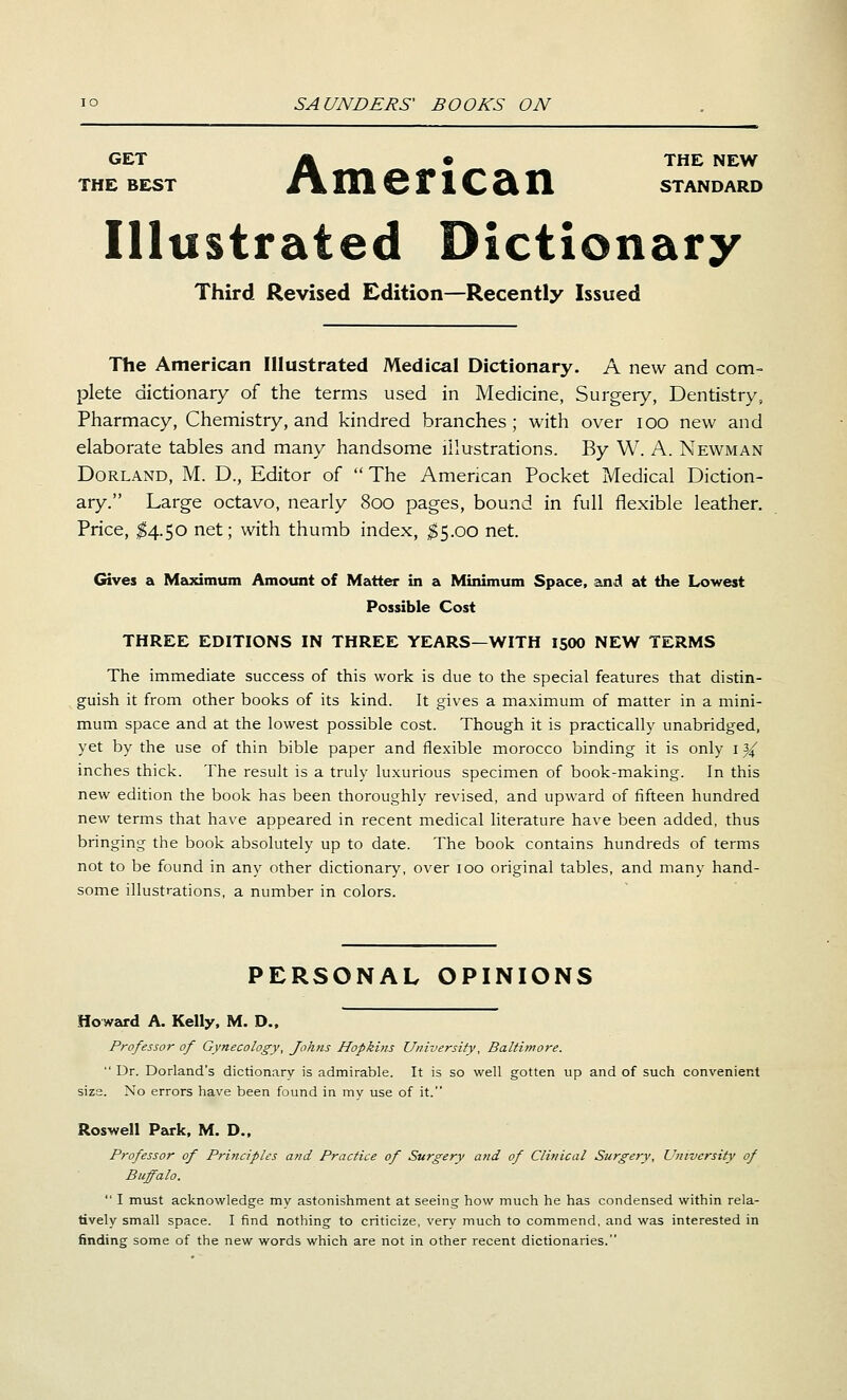 GET A • THE NEW THE BEST m\ IU 6 n C Si H STANDARD Illustrated Dictionary Third Revised Edition—Recently Issued The American Illustrated Medical Dictionary. A new and com- plete dictionary of the terms used in Medicine, Surgery, Dentistry, Pharmacy, Chemistry, and kindred branches; with over lOO new and elaborate tables and many handsome illustrations. By W. A. Newman Borland, M. D., Editor of  The American Pocket Medical Diction- ary. Large octavo, nearly 800 pages, bound in full flexible leather. Price, ^4.50 net; with thumb index, ^5.00 net. Gives a Meiximum Amount of Matter in a Minimum Space, and at the Lowest Possible Cost THREE EDITIONS IN THREE YEARS—WITH 1500 NEW TERMS The immediate success of this work is due to the special features that distin- guish it from other books of its kind. It gives a maximum of matter in a mini- mum space and at the lowest possible cost. Though it is practically unabridged, yet by the use of thin bible paper and flexible morocco binding it is only i ^ inches thick. The result is a truly luxurious specimen of book-making. In this new edition the book has been thoroughly revised, and upward of fifteen hundred new terms that have appeared in recent medical literature have been added, thus bringing the book absolutely up to date. The book contains hundreds of terms not to be found in any other dictionary, over 100 original tables, and many hand- some illustrations, a number in colors. PERSONAL OPINIONS Howard A. Kelly, M. D.. Professor of Gynecology, Johns Hopkins University, Baltimore.  Dr. Borland's dictionary is admirable. It is so well gotten up and of such convenient size. No errors have been found in my use of it. Roswell Park, M. D., Professor of Principles and Practice of Surgery and of Clinical Surgery, University of Buffalo.  I must acknowledge my astonishment at seeing how much he has condensed within rela- tively small space. I find nothing to criticize, very much to commend, and was interested in finding some of the new words which are not in other recent dictionaries.