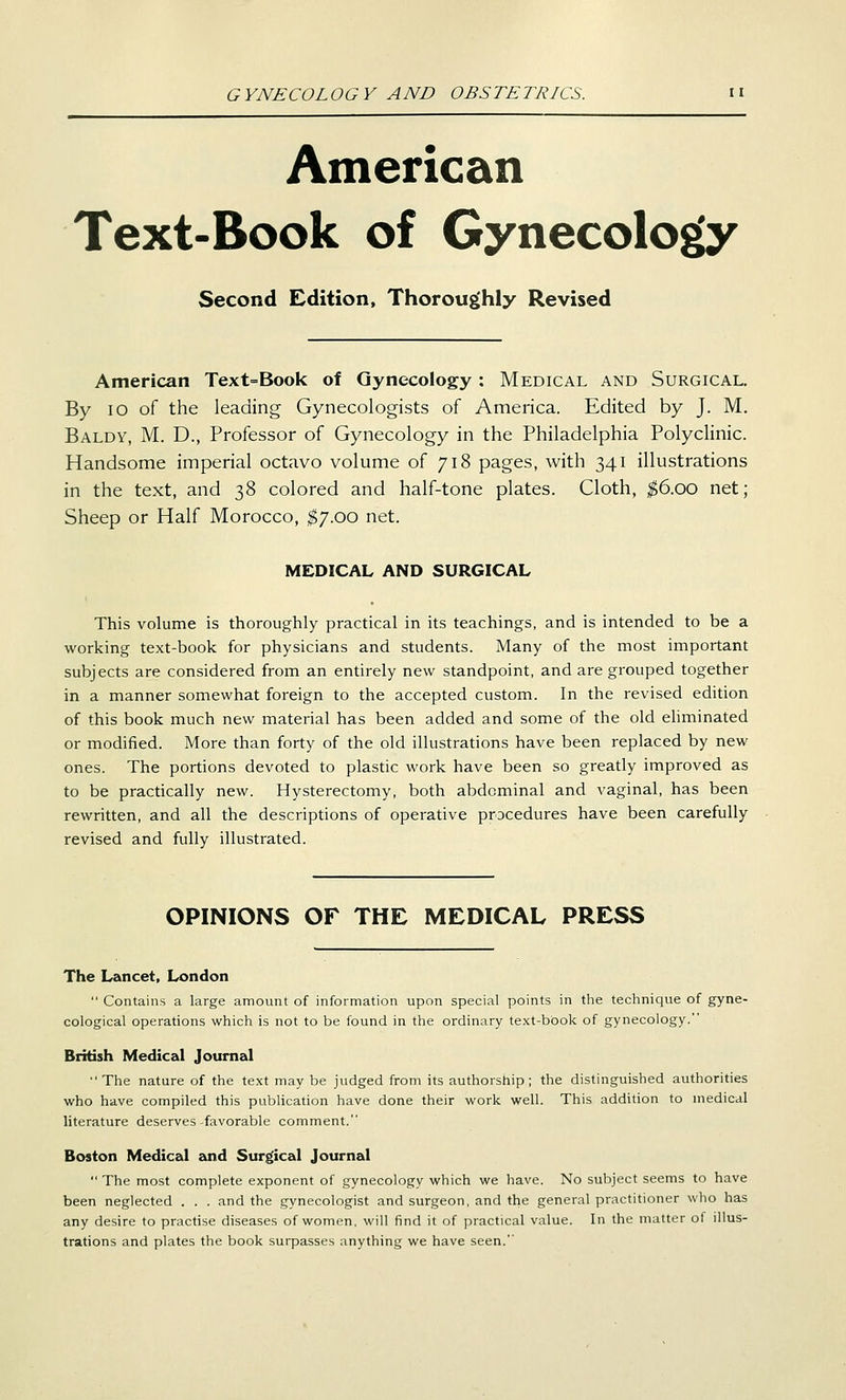 American Text-Book of Gynecology Second Edition, Thoroughly Revised American Text=Book of Gynecology: Medical and Surgical. By 10 of the leading Gynecologists of America. Edited by J. M. Baldy, M. D., Professor of Gynecology in the Philadelphia Polyclinic. Handsome imperial octavo volume of 718 pages, with 341 illustrations in the text, and 38 colored and half-tone plates. Cloth, ^6.00 net; Sheep or Half Morocco, $7.00 net. MEDICAL AND SURGICAL This volume is thoroughly practical in its teachings, and is intended to be a working text-book for physicians and students. Many of the most important subjects are considered from an entirely new standpoint, and are grouped together in a manner somewhat foreign to the accepted custom. In the revised edition of this book much new material has been added and some of the old ehminated or modified. More than forty of the old illustrations have been replaced by new ones. The portions devoted to plastic work have been so greatly improved as to be practically new. Hysterectomy, both abdominal and vaginal, has been rewritten, and all the descriptions of operative procedures have been carefully revised and fully illustrated. OPINIONS OF THE MEDICAL PRESS The Lancet, London  Contains a large amount of information upon special points in the technique of gyne- cological operations which is not to be found in the ordinary text-book of gynecology. British Medical Journal The nature of the text may be judged from its authorship; the distinguished authorities who have compiled this publication have done their work well. This addition to medical literature deserves-favorable comment. Boston Medical and Surgical Journal  The most complete exponent of gynecology which we have. No subject seems to have been neglected . . . and the gynecologist and surgeon, and the general practitioner who has any desire to practise diseases of women, will find it of practical value. In the matter ot illus- trations and plates the book surpasses anything we have seen.