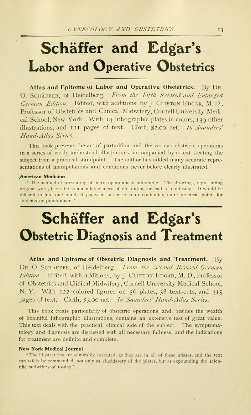 Schaffer and Edgar's I^abor and Operative Obstetrics Atlas and Epitome of Labor and Operative Obstetrics. By Dr. O. Schaffer, of Heidelberg. From the Fifth Revised and Enlarged German Edition. Edited, with additions, by J. Clifton Edgar, M. D., Professor of Obstetrics and Clinical Midwifery, Cornell University Medi- cal School, New York. With 14 lithographic plates in colors, 139 other illustrations, and 111 pages of text. Cloth, $2.00 net. In Saunders' Hand-Atlas Series. This book presents the act of parturition and the various obstetric operations in a series of easily understood illustrations, accompanied by a text treating the subject from a practical standpoint. The author has added many accurate repre- sentations of manipulations and conditions never before clearly illustrated. .American Medicine  The method of presenting obstetric operations is admirable. The drawings, representing original work, have the commendable merit of illustrating instead of confusing. It would be difficult to find one hundred pages in better form or containing more practical points for students or practitioners. Schaffer and Edgar's Obstetric Diag'nosis and Treatment Atlas and Epitome of Obstetric Diagnosis and Treatment, By Dr. O. Schaffer, of Heidelberg. From the Second Revised German Edition. Edited, with additions, by J. Clifton Edgar, M. D., Professor of Obstetrics and Clinical Midwifery, Cornell University Medical School, N. Y. With 122 colored figures on 56 plates, 38 text-cuts, and 315 pages of text. Cloth, $3.00 net. In Saunders' Hand-Atlas Series. This book treats particularly of obstetric operations, and, besides the wealth of beautiful lithographic illustrations, contains an extensive te.xt of great value. This text deals with the practical, clinical side of the subject. The symptoma- tology and diagnosis are discussed with all necessary fullness, and the indications for treatment are definite and complete. New York Medical Journal The illustrations are admirably executed, as they are in all of these atlases, and the text can safely be commended, not only as elucidatory of the plates, but as expounding the scien- tific midwifery of to-day.