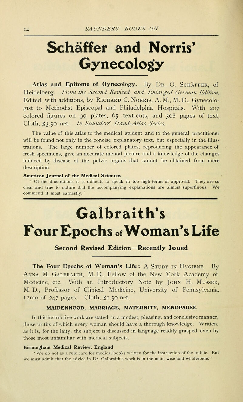 Schaffer and Norris* Gynecology Atlas and Epitome of Gynecology. By Dr. O. Schaffer, of Heidelberg. From the Second Revised and Etdarged German Edition. Edited, with additions, by Richard C. Norris, A. M., M. D., Gynecolo- gist to Methodist Episcopal and Philadelphia Hospitals. With 207 colored figures on 90 plates, 65 text-cuts, and 308 pages of text. Cloth, ^3.50 net. In Saunders' Hand-Atlas Series. The value of this atlas to the medical student and to the general practitioner will be found not only in the concise explanatory text, but especially in the illus- trations. The large number of colored plates, reproducing the appearance of fresh specimens, give an accurate mental picture and a knowledge of the changes induced by disease of the pelvic organs that cannot be obtained from mere description. American Journal of the Medical Sciences  Of the ilhistrations it is difficult to speak in too high terms of approval. They are so clear and true to nature that the accompanying explanations are almost superfluous. We commend it most earnestly. Galbraith*s Four Epochs of Woman's Life Second Revised Edition—Recently Issued The Four Epochs of Woman's Life: A Study in Hygiene. By Anna M. Galbraith, M. D., Fellow of the New York Academy of Medicine, etc. With an Introductory Note by John H. Musser, M. D., Professor of Clinical Medicine, University of Pennsylvania. i2mo of 247 pages. Cloth, ^1.50 net. MAIDENHOOD, MARRIAGE. MATERNITY, MENOPAUSE In this instructive work are stated, in a modest, pleasing, and conclusive manner, those truths of which every woman should have a thorough knowledge. Written, as it is, for the laity, the subject is discussed in language readily grasped even by those most unfamiliar with medical subjects. Birmingham Medical Review, England  We do not as a rule care for medical books written for the instruction of the public. But we must admit that the advice in Dr. Galbraith's work is in the main wise and wholesome.