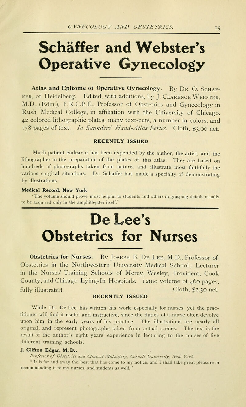 Schaffer and Webster's Operative Gynecology Atlas and Epitome of Operative Gynecology. By Dr. O. Schaf- fer, of Heidelberg-. Edited, with additions, by J. Clarence Webster, M.D. (Edin.), F.R.C.P.E., Professor of Obstetrics and Gynecology in Rush Medical College, in affiliation with the University of Chicago. 42 colored lithographic plates, many text-cuts, a number in colors, and 138 pages of text. In Smmdei's' Hand-Atlas Series. Cloth, $3.00 net. RECENTLY ISSUED Much patient endeavor has been expended by the author, the artist, and the hthographer in the preparation of the plates of this atlas. They are based on hundreds of photographs taken from nature, and illustrate most faithfully the various surgical situations. Dr. Schaffer has made a specialty of demonstratino- by illustrations. Medical Record, New York  The volume should prove most helpful to students and others in grasping details usually to be acquired only in the amphitheater itself. De Lee*s Obstetrics for Nurses Obstetrics for Nurses. By Joseph B. De Lee, M.D., Professor of Obstetrics in the Northwestern University Medical School; Lecturer in the Nurses' Training Schools of Mercy, Wesley, Provident, Cook County, and Chicago Lying-in Hospitals. i2mo volume of 460 pages, fully illustrated. Cloth, I2.50 net. RECENTLY ISSUED While Dr. De Lee has written his work especially for nurses, yet the prac- titioner will find it useful and instructive, since the duties of a nurse often devolve upon him in the early years of his practice. The illustrations are nearly all original, and represent photographs taken from actual scenes. The text is the result of the author's eight years' experience in lecturing to the nurses of five different training schools. J. Clifton Edgar, M. D., P7-ofessor of Obstetrics and Clinical Midwifery, Cornell University, New York.  It is far and away the best that has come to my notice, and I shall take great pleasure in recommending it to my nurses, and students as well.