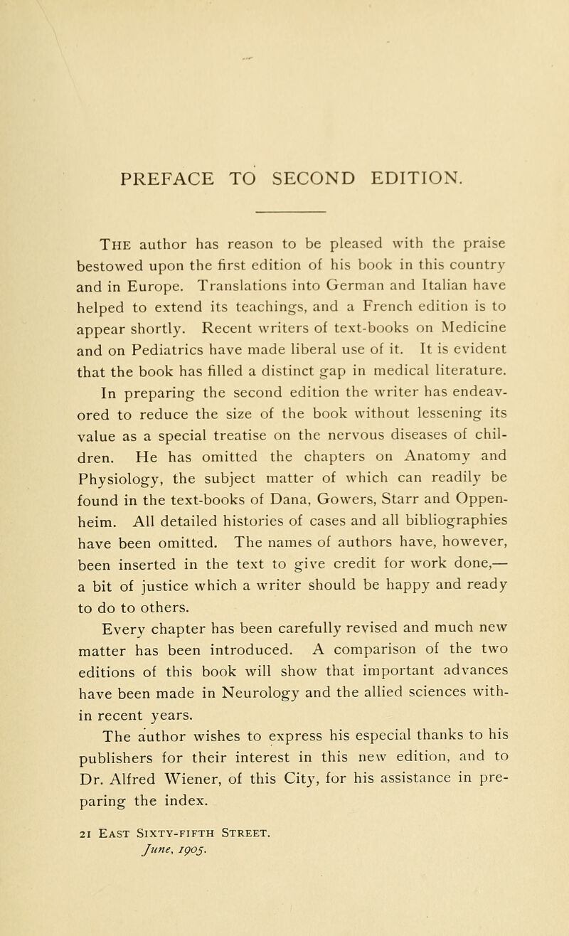 PREFACE TO SECOND EDITION. The author has reason to be pleased with the praise bestowed upon the first edition of his book in this country and in Europe. Translations into German and Italian have helped to extend its teachings, and a French edition is to appear shortly. Recent writers of text-books on Medicine and on Pediatrics have made liberal use of it. It is evident that the book has filled a distinct gap in medical literature. In preparing the second edition the writer has endeav- ored to reduce the size of the book without lessening its value as a special treatise on the nervous diseases of chil- dren. He has omitted the chapters on Anatomy and Physiology, the subject matter of which can readily be found in the text-books of Dana, Gowers, Starr and Oppen- heim. All detailed histories of cases and all bibliographies have been omitted. The names of authors have, however, been inserted in the text to give credit for work done,— a bit of justice which a writer should be happy and ready to do to others. Everv chapter has been carefully revised and much new matter has been introduced. A comparison of the two editions of this book will show that important advances have been made in Neurology and the allied sciences with- in recent years. The author wishes to express his especial thanks to his publishers for their interest in this new edition, and to Dr. Alfred Wiener, of this City, for his assistance in pre- paring the index. 21 East Sixty-fifth Street. June, ipoj.