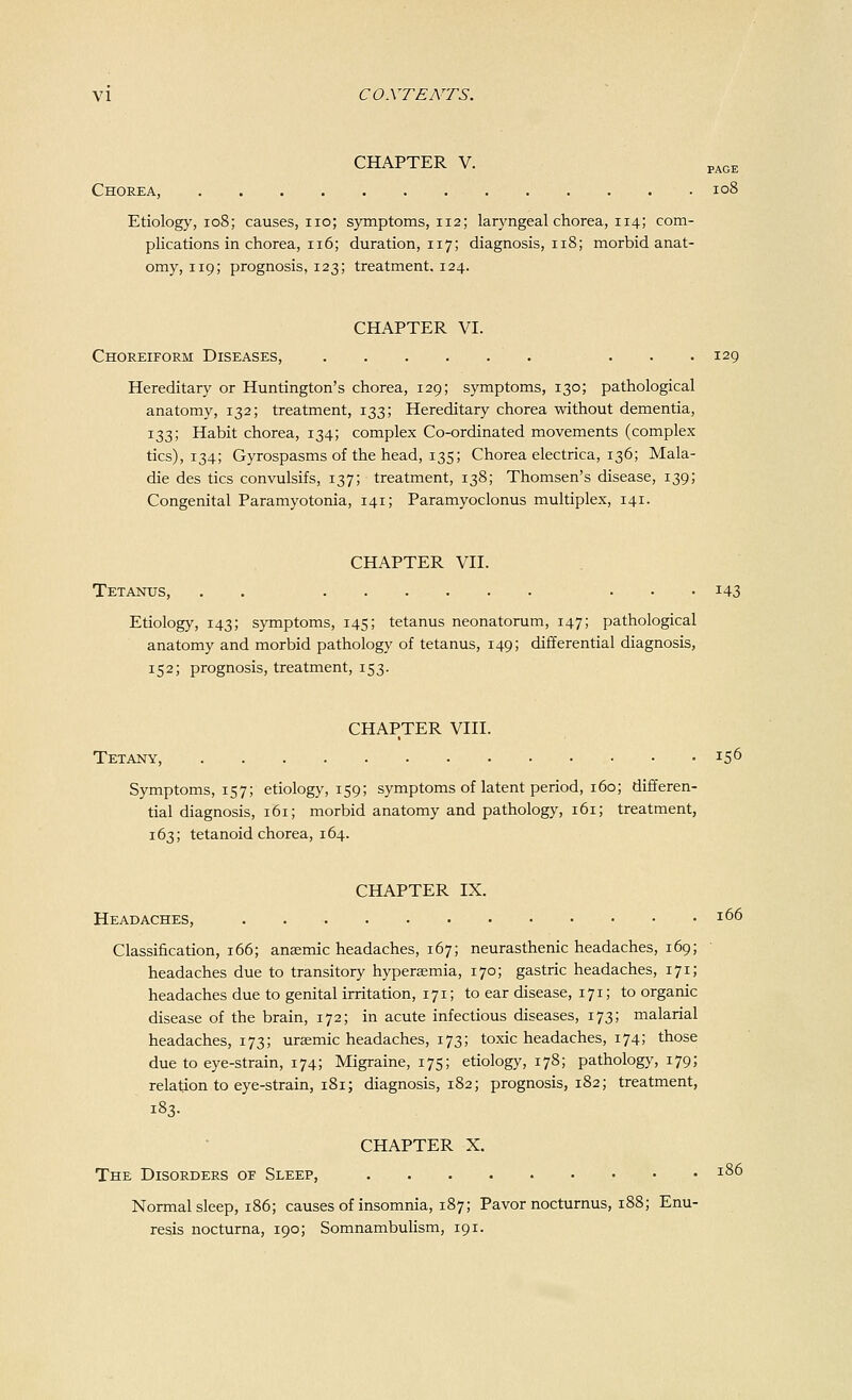 CHAPTER V. PAGE Chorea, 108 Etiology, 108; causes, no; symptoms, 112; laryngeal chorea, 114; com- plications in chorea, 116; duration, 117; diagnosis, 118; morbid anat- omy, 119; prognosis, 123; treatment. 124. CHAPTER VI. Choreiform Diseases, . ... 129 Hereditary or Huntington's chorea, 129; symptoms, 130; pathological anatomy, 132; treatment, 133; Hereditary chorea without dementia, 133; Habit chorea, 134; complex Co-ordinated movements (complex tics), 134; Gyrospasms of the head, 135; Chorea electrica, 136; Mala- die des tics convulsifs, 137; treatment, 138; Thomsen's disease, 139; Congenital Paramyotonia, 141; Paramyoclonus multiplex, 141. CHAPTER VII. Tetanus, . . ... 143 Etiology, 143; symptoms, 145; tetanus neonatorum, 147; pathological anatomy and morbid pathology of tetanus, 149; differential diagnosis, 152; prognosis, treatment, 153. CHAPTER VIII. Tetany, *56 Symptoms, 157; etiology, 159; symptoms of latent period, 160; differen- tial diagnosis, 161; morbid anatomy and pathology, 161; treatment, 163; tetanoid chorea, 164. CHAPTER IX. Headaches, . x66 Classification, 166; anaemic headaches, 167; neurasthenic headaches, 169; headaches due to transitory hyperaemia, 170; gastric headaches, 171; headaches due to genital irritation, 171; to ear disease, 171; to organic disease of the brain, 172; in acute infectious diseases, 173; malarial headaches, 173; uraemic headaches, 173; toxic headaches, 174; those due to eye-strain, 174; Migraine, 175; etiology, 178; pathology, 179; relation to eye-strain, 181; diagnosis, 182; prognosis, 182; treatment, 183. CHAPTER X. The Disorders of Sleep, J86 Normal sleep, 186; causes of insomnia, 187; Pavor nocturnus, 188; Enu- resis nocturna, 190; Somnambulism, 191.