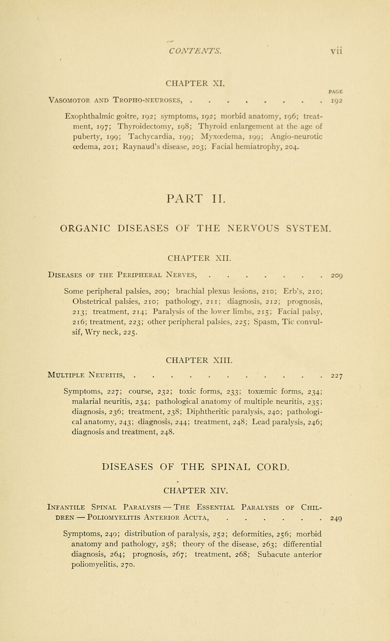 CHAPTER XI. PACE Vasomotor and Tropho-neuroses, 192 Exophthalmic goitre, 192; symptoms, 192; morbid anatomy, 196; treat- ment, 197; Thyroidectomy, 198; Thyroid enlargement at the age of puberty, 199; Tachycardia, 199; Myxcedema, 199; Angio-neurotic oedema, 201; Raynaud's disease, 203; Facial hemiatrophy, 204. PART II. ORGANIC DISEASES OF THE NERVOUS SYSTEM. CHAPTER XII. Diseases of the Peripheral Nerves, 209 Some peripheral palsies, 209; brachial plexus lesions, 210; Erb's, 210; Obstetrical palsies, 210; pathology, 211; diagnosis, 212; prognosis, 213; treatment, 214; Paralysis of the lower limbs, 215; Facial palsy, 216; treatment, 223; other peripheral palsies, 225; Spasm, Tic convul- sif, Wry neck, 225. CHAPTER XIII. Multiple Neuritis, 227 Symptoms, 227; course, 232; toxic forms, 233; toxaemic forms, 234; malarial neuritis, 234; pathological anatomy of multiple neuritis, 235; diagnosis, 236; treatment, 238; Diphtheritic paralysis, 240; pathologi- cal anatomy, 243; diagnosis, 244; treatment, 248; Lead paralysis, 246; diagnosis and treatment, 248. DISEASES OF THE SPINAL CORD. CHAPTER XIV. Infantile Spinal Paralysis — The Essential Paralysis of Chil- dren — Poliomyelitis Anterior Acuta, 249 Symptoms, 249; distribution of paralysis, 252; deformities, 256; morbid anatomy and pathology, 258; theory of the disease, 263; differential diagnosis, 264; prognosis, 267; treatment, 268; Subacute anterior poliomyelitis, 270.