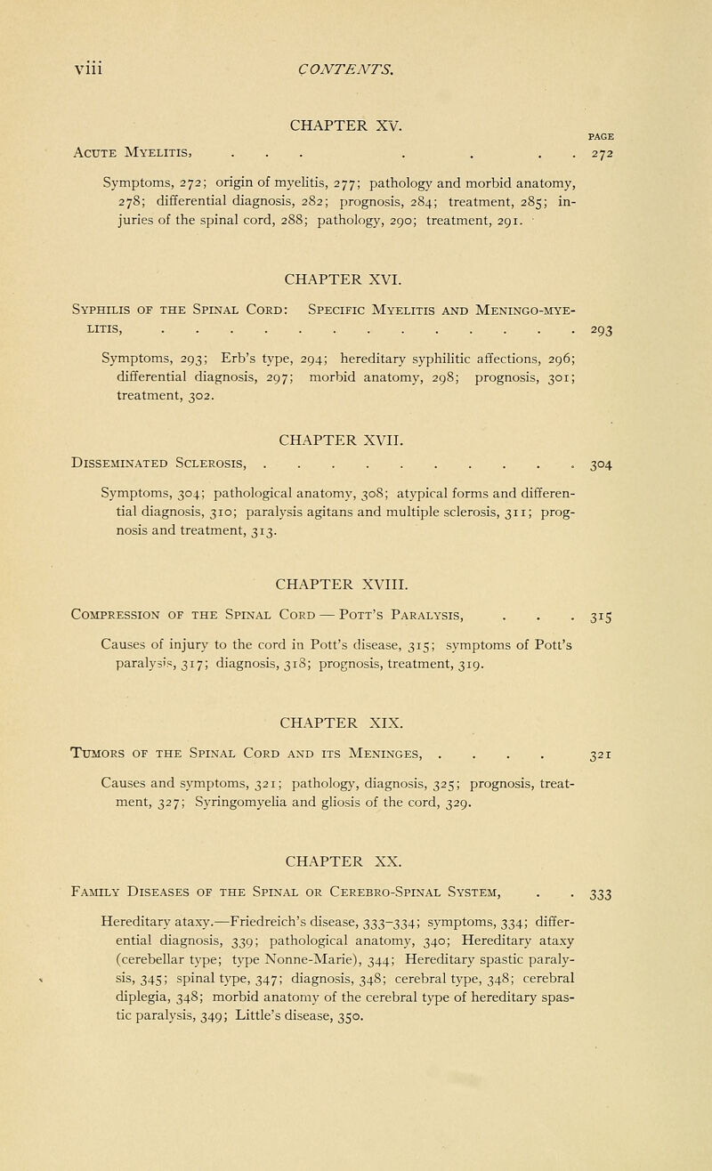 CHAPTER XV. PAGE Acute Myelitis, ... . . . . 272 Symptoms, 272; origin of myelitis, 277; pathology and morbid anatomy, 278; differential diagnosis, 282; prognosis, 284; treatment, 285; in- juries of the spinal cord, 288; pathology, 290; treatment, 291. ■ CHAPTER XVI. Syphilis of the Spinal Coed: Specific Myelitis and Meningo-mye- litis, 293 Symptoms, 293; Erb's type, 294; hereditary syphilitic affections, 296; differential diagnosis, 297; morbid anatomy, 298; prognosis, 301; treatment, 302. CHAPTER XVII. Disseminated Sclerosis, 304 Symptoms, 304; pathological anatomy, 308; atypical forms and differen- tial diagnosis, 310; paralysis agitans and multiple sclerosis, 311; prog- nosis and treatment, 313. CHAPTER XVIII. Compression of the Spinal Cord — Pott's Paralysis, . . -315 Causes of injury to the cord in Pott's disease, 315; symptoms of Pott's paralysis, 317; diagnosis, 318; prognosis, treatment, 319. CHAPTER XIX. Tumors of the Spinal Cord and its Meninges, . . . . 321 Causes and symptoms, 321; pathology, diagnosis, 325; prognosis, treat- ment, 327; Syringomyelia and gliosis of the cord, 329. CHAPTER XX. Family Diseases of the Spinal or Cerebro-Spinal System, . . ^^^ Hereditary ataxy.—Friedreich's disease, 333-334; symptoms, 334; differ- ential diagnosis, 339; pathological anatomy, 340; Hereditary ataxy (cerebellar type; type Nonne-Marie), 344; Hereditary spastic paraly- sis, 345; spinal type, 347; diagnosis, 348; cerebral type, 348; cerebral diplegia, 348; morbid anatomy of the cerebral type of hereditary spas- tic paralysis, 349; Little's disease, 350.