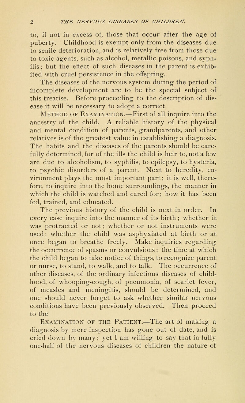 to, if not in excess of, those that occur after the age of puberty. Childhood is exempt only from the diseases due to senile deterioration, and is relatively free from those due to toxic agents, such as alcohol, metallic poisons, and syph- ilis ; but the effect of such diseases in the parent is exhib- ited with cruel persistence in the offspring. The diseases of the nervous system during the period of incomplete development are to be the special subject of this treatise. Before proceeding to the description of dis- ease it will be necessary to adopt a correct Method of Examination.—First of all inquire into the ancestry of the child. A reliable history of the physical and mental condition of parents, grandparents, and other relatives is of the greatest value in establishing a diagnosis. The habits and the diseases of the parents should be care- fully determined, for of the ills the child is heir to, not a few are due to alcoholism, to syphilis, to epilepsy, to hysteria, to psychic disorders of a parent. Next to heredity, en- vironment plays the most important part; it is well, there- fore, to inquire into the home surroundings, the manner in which the child is watched and cared for; how it has been fed, trained, and educated. The previous history of the child is next in order. In every case inquire into the manner of its birth ; whether it was protracted or not; whether or not instruments were used; whether the child was asphyxiated at birth or at once began to breathe freely. Make inquiries regarding the occurrence of spasms or convulsions ; the time at which the child began to take notice of things, to recognize parent or nurse, to stand, to walk, and to talk. The occurrence of other diseases, of the ordinary infectious diseases of child- hood, of whooping-cough, of pneumonia, of scarlet fever, of measles and meningitis, should be determined, and one should never forget to ask whether similar nervous conditions have been previously observed. Then proceed to the Examination of the Patient.—The art of making a diagnosis by mere inspection has gone out of date, and is cried down by many; yet I am willing to say that in fully one-half of the nervous diseases of children the nature of