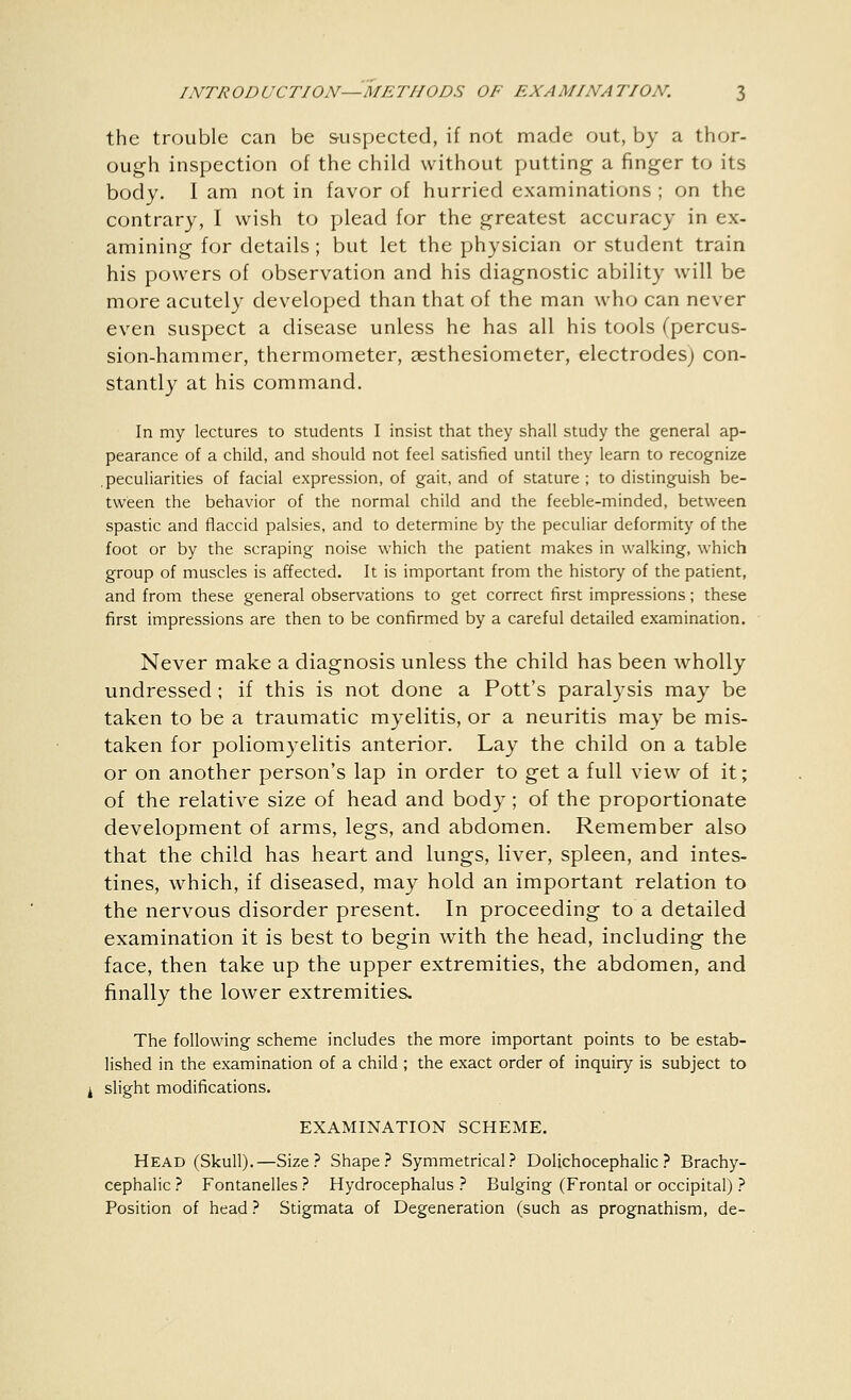 the trouble can be suspected, if not made out, by a thor- ough inspection of the child without putting a finger to its body. I am not in favor of hurried examinations ; on the contrary, I wish to plead for the greatest accuracy in ex- amining for details ; but let the physician or student train his powers of observation and his diagnostic ability will be more acutely developed than that of the man who can never even suspect a disease unless he has all his tools (percus- sion-hammer, thermometer, aesthesiometer, electrodes) con- stantly at his command. In my lectures to students I insist that they shall study the general ap- pearance of a child, and should not feel satisfied until they learn to recognize peculiarities of facial expression, of gait, and of stature ; to distinguish be- tween the behavior of the normal child and the feeble-minded, between spastic and flaccid palsies, and to determine by the peculiar deformity of the foot or by the scraping noise which the patient makes in walking, which group of muscles is affected. It is important from the history of the patient, and from these general observations to get correct first impressions; these first impressions are then to be confirmed by a careful detailed examination. Never make a diagnosis unless the child has been wholly undressed; if this is not done a Pott's paralysis may be taken to be a traumatic myelitis, or a neuritis may be mis- taken for poliomyelitis anterior. Lay the child on a table or on another person's lap in order to get a full view of it; of the relative size of head and body; of the proportionate development of arms, legs, and abdomen. Remember also that the child has heart and lungs, liver, spleen, and intes- tines, which, if diseased, may hold an important relation to the nervous disorder present. In proceeding to a detailed examination it is best to begin with the head, including the face, then take up the upper extremities, the abdomen, and finally the lower extremities. The following scheme includes the more important points to be estab- lished in the examination of a child ; the exact order of inquiry is subject to slight modifications. EXAMINATION SCHEME. Head (Skull).—Size? Shape? Symmetrical? Dolichocephalic? Brachy- cephalic ? Fontanelles ? Hydrocephalus ? Bulging (Frontal or occipital) ? Position of head ? Stigmata of Degeneration (such as prognathism, de-