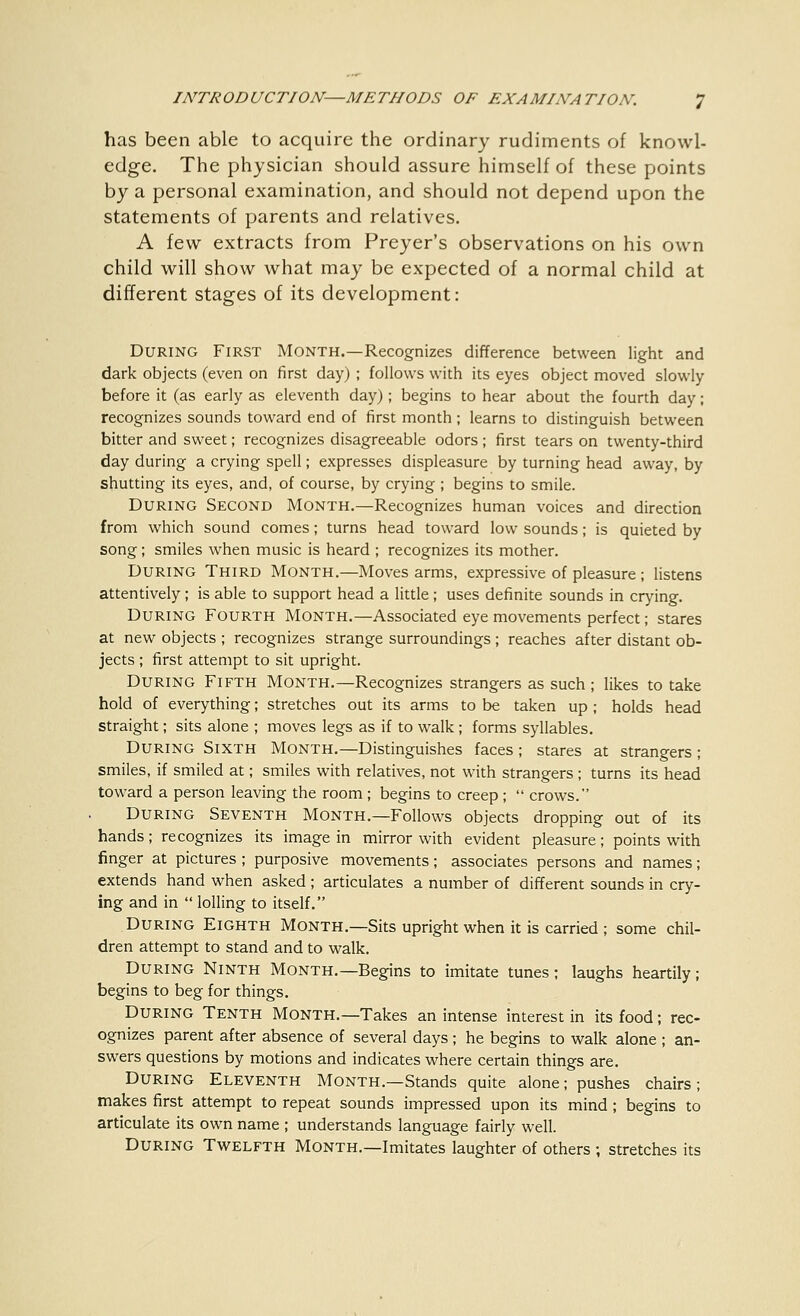 has been able to acquire the ordinary rudiments of knowl- edge. The physician should assure himself of these points by a personal examination, and should not depend upon the statements of parents and relatives. A few extracts from Preyer's observations on his own child will show what may be expected of a normal child at different stages of its development: During First Month.—Recognizes difference between light and dark objects (even on first day) ; follows with its eyes object moved slowly before it (as early as eleventh day); begins to hear about the fourth day; recognizes sounds toward end of first month ; learns to distinguish between bitter and sweet; recognizes disagreeable odors ; first tears on twenty-third day during a crying spell; expresses displeasure by turning head away, by shutting its eyes, and, of course, by crying ; begins to smile. During Second Month.—Recognizes human voices and direction from which sound comes; turns head toward low sounds; is quieted by song; smiles when music is heard ; recognizes its mother. During Third Month.—Moves arms, expressive of pleasure ; listens attentively ; is able to support head a little ; uses definite sounds in crying. During Fourth Month.—Associated eye movements perfect; stares at new objects ; recognizes strange surroundings ; reaches after distant ob- jects ; first attempt to sit upright. During Fifth Month.—Recognizes strangers as such ; likes to take hold of everything; stretches out its arms to be taken up ; holds head straight; sits alone ; moves legs as if to walk ; forms syllables. During Sixth Month.—Distinguishes faces; stares at strangers; smiles, if smiled at; smiles with relatives, not with strangers ; turns its head toward a person leaving the room ; begins to creep ;  crows. During Seventh Month.—Follows objects dropping out of its hands; recognizes its image in mirror with evident pleasure; points with finger at pictures ; purposive movements; associates persons and names; extends hand when asked ; articulates a number of different sounds in cry- ing and in  lolling to itself. During Eighth Month.—Sits upright when it is carried ; some chil- dren attempt to stand and to walk. During Ninth Month.—Begins to imitate tunes ; laughs heartily; begins to beg for things. During Tenth Month.—Takes an intense interest in its food; rec- ognizes parent after absence of several days ; he begins to walk alone ; an- swers questions by motions and indicates where certain things are. During Eleventh Month.—Stands quite alone; pushes chairs; makes first attempt to repeat sounds impressed upon its mind; begins to articulate its own name ; understands language fairly well. During Twelfth Month.—Imitates laughter of others ; stretches its