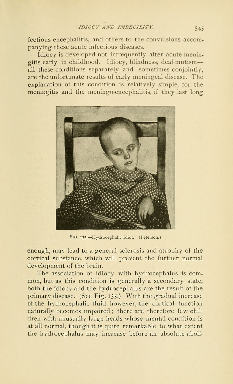 fectious encephalitis, and others to the convulsions accom- panying these acute infectious diseases. Idiocy is developed not infrequently after acute menin- gitis early in childhood. Idiocy, blindness, deaf-mutism— all these conditions separately, and sometimes conjointly, are the unfortunate results of early meningeal disease. The explanation of this condition is relatively simple, for the meningitis and the meningo-encephalitis, if they last long Fig. 135.—Hydrocephalic Idiot. (Peterson.) enough, may lead to a general sclerosis and atrophy of the cortical substance, which will prevent the further normal development of the brain. The association of idiocy with hydrocephalus is com- mon, but as this condition is generally a secondary state, both the idiocy and the hydrocephalus are the result of the primary disease. (See Fig. I35-) With the gradual increase of the hydrocephalic fluid, however, the cortical function naturally becomes impaired ; there are therefore few chil- dren with unusually large heads whose mental condition is at all normal, though it is quite remarkable to what extent the hydrocephalus may increase before an absolute aboli-