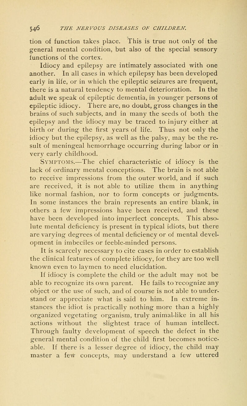 tion of function takes place. This is true not only of the general mental condition, but also of the special sensory functions of the cortex. Idiocy and epilepsy are intimately associated with one another. In all cases in which epilepsy has been developed early in life, or in which the epileptic seizures are frequent, there is a natural tendency to mental deterioration. In the adult we speak of epileptic dementia, in younger persons of epileptic idiocy. There are, no doubt, gross changes in the brains of such subjects, and in many the seeds of both the epilepsy and the idiocy may be traced to injury either at birth or during the first years of life. Thus not only the idiocy but the epilepsy, as well as the palsy, may be the re- sult of meningeal hemorrhage occurring during labor or in very early childhood. Symptoms.—The chief characteristic of idiocy is the lack of ordinary mental conceptions. The brain is not able to receive impressions from the outer world, and if such are received, it is not able to utilize them in anything like normal fashion, nor to form concepts or judgments. In some instances the brain represents an entire blank, in others a few impressions have been received, and these have been developed into imperfect concepts. This abso- lute mental deficiency is present in typical idiots, but there are varying degrees of mental deficiency or of mental devel- opment in imbeciles or feeble-minded persons. It is scarcely necessary to cite cases in order to establish the clinical features of complete idiocy, for they are too well known even to laymen to need elucidation. If idiocy is complete the child or the adult may not be able to recognize its own parent. He fails to recognize any object or the use of such, and of course is not able to under- stand or appreciate what is said to him. In extreme in- stances the idiot is practically nothing more than a highly organized vegetating organism, truly animal-like in all his actions without the slightest trace of human intellect. Through faulty development of speech the defect in the general mental condition of the child first becomes notice- able. If there is a lesser degree of idiocy, the child may master a few concepts, may understand a few uttered
