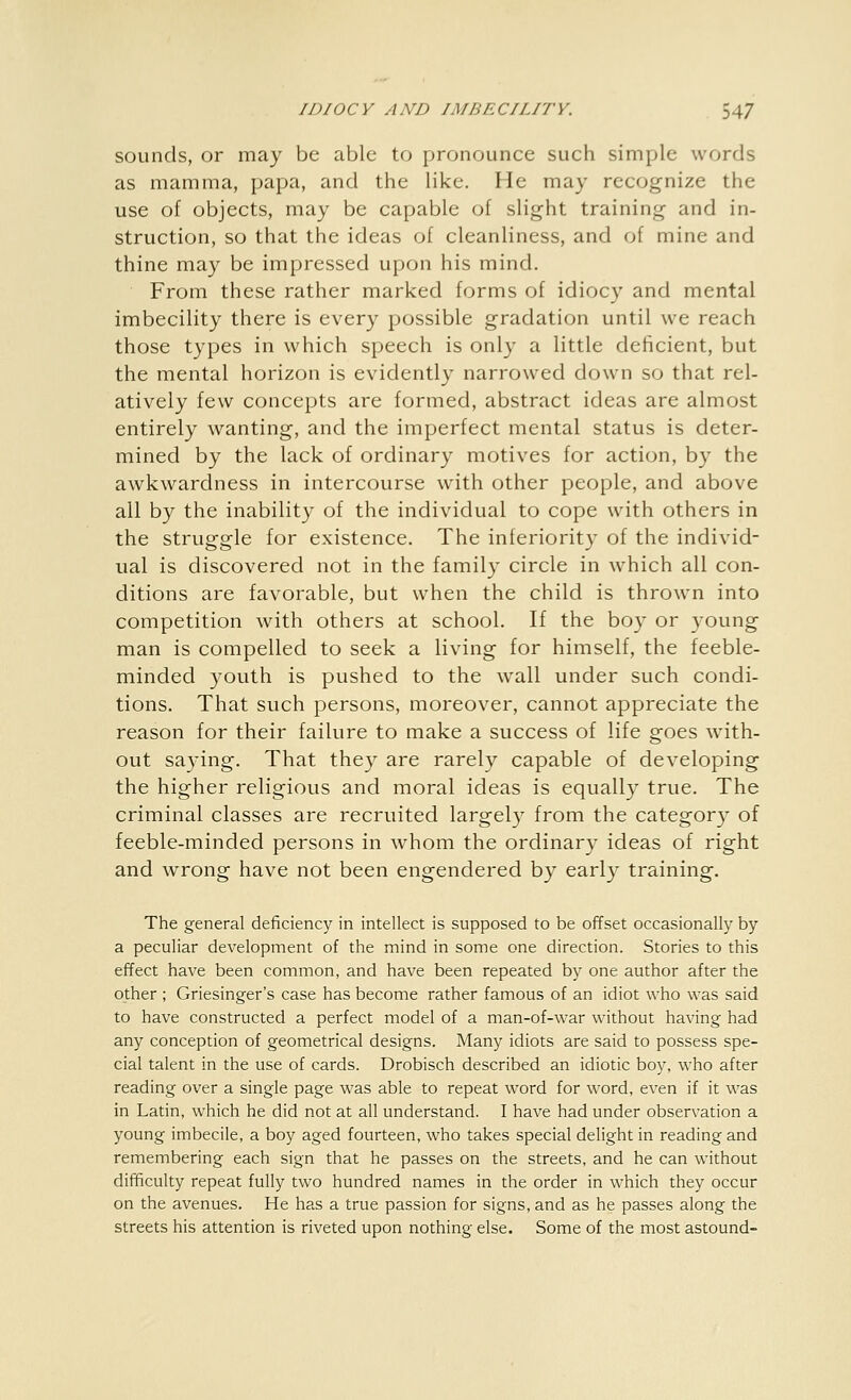 sounds, or may be able to pronounce such simple words as mamma, papa, and the like. He may recognize the use of objects, may be capable of slight training and in- struction, so that the ideas of cleanliness, and of mine and thine may be impressed upon his mind. From these rather marked forms of idiocy and mental imbecility there is every possible gradation until we reach those types in which speech is only a little deficient, but the mental horizon is evidently narrowed down so that rel- atively few concepts are formed, abstract ideas are almost entirely wanting, and the imperfect mental status is deter- mined by the lack of ordinary motives for action, by the awkwardness in intercourse with other people, and above all by the inability of the individual to cope with others in the struggle for existence. The inferiority of the individ- ual is discovered not in the family circle in which all con- ditions are favorable, but when the child is thrown into competition with others at school. If the boy or young man is compelled to seek a living for himself, the feeble- minded youth is pushed to the wall under such condi- tions. That such persons, moreover, cannot appreciate the reason for their failure to make a success of life goes with- out saying. That they are rarely capable of developing the higher religious and moral ideas is equally true. The criminal classes are recruited largely from the category of feeble-minded persons in whom the ordinary ideas of right and wrong have not been engendered by early training. The general deficiency in intellect is supposed to be offset occasionally by a peculiar development of the mind in some one direction. Stories to this effect have been common, and have been repeated by one author after the other ; Griesinger's case has become rather famous of an idiot who was said to have constructed a perfect model of a man-of-war without having had any conception of geometrical designs. Many idiots are said to possess spe- cial talent in the use of cards. Drobisch described an idiotic boy, who after reading over a single page was able to repeat word for word, even if it was in Latin, which he did not at all understand. I have had under observation a young imbecile, a boy aged fourteen, who takes special delight in reading and remembering each sign that he passes on the streets, and he can without difficulty repeat fully two hundred names in the order in which they occur on the avenues. He has a true passion for signs, and as he passes along the streets his attention is riveted upon nothing else. Some of the most astound-
